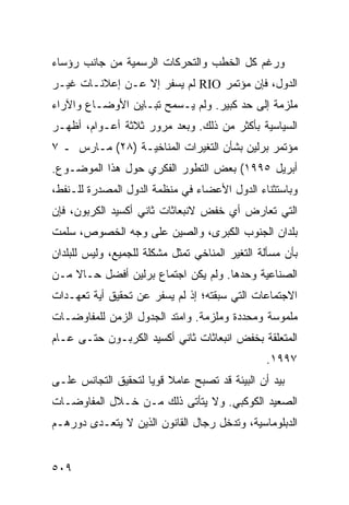 ‫ﻭﺭﻏﻡ ﻜل ﺍﻟﺨﻁﺏ ﻭﺍﻟﺘﺤﺭﻜﺎﺕ ﺍﻟﺭﺴﻤﻴﺔ ﻤﻥ ﺠﺎﻨﺏ ﺭﺅﺴﺎﺀ‬
‫ﺍﻟﺩﻭل، ﻓﺈﻥ ﻤﺅﺘﻤﺭ ‪ RIO‬ﻟﻡ ﻴﺴﻔﺭ ﺇﻻ ﻋـﻥ ﺇﻋﻼﻨـﺎﺕ ﻏﻴـﺭ‬
‫ﻤﻠﺯﻤﺔ ﺇﻟﻰ ﺤﺩ ﻜﺒﻴﺭ. ﻭﻟﻡ ﻴـﺴﻤﺢ ﺘﺒـﺎﻴﻥ ﺍﻷﻭﻀـﺎﻉ ﻭﺍﻵﺭﺍﺀ‬
‫ﺍﻟﺴﻴﺎﺴﻴﺔ ﺒﺄﻜﺜﺭ ﻤﻥ ﺫﻟﻙ. ﻭﺒﻌﺩ ﻤﺭﻭﺭ ﺜﻼﺜﺔ ﺃﻋـﻭﺍﻡ، ﺃﻅﻬـﺭ‬
‫ﻤﺅﺘﻤﺭ ﺒﺭﻟﻴﻥ ﺒﺸﺄﻥ ﺍﻟﺘﻐﻴﺭﺍﺕ ﺍﻟﻤﻨﺎﺨﻴـﺔ )٨٢( ﻤـﺎﺭﺱ ـ ٧‬
‫ﺃﺒﺭﻴل ٥٩٩١( ﺒﻌﺽ ﺍﻟﺘﻁﻭﺭ ﺍﻟﻔﻜﺭﻱ ﺤﻭل ﻫﺫﺍ ﺍﻟﻤﻭﻀـﻭﻉ.‬
‫ﻭﺒﺎﺴﺘﺜﻨﺎﺀ ﺍﻟﺩﻭل ﺍﻷﻋﻀﺎﺀ ﻓﻲ ﻤﻨﻅﻤﺔ ﺍﻟﺩﻭل ﺍﻟﻤﺼﺩﺭﺓ ﻟﻠـﻨﻔﻁ،‬
‫ﺍﻟﺘﻲ ﺘﻌﺎﺭﺽ ﺃﻱ ﺨﻔﺽ ﻻﻨﺒﻌﺎﺜﺎﺕ ﺜﺎﻨﻲ ﺃﻜﺴﻴﺩ ﺍﻟﻜﺭﺒﻭﻥ، ﻓﺈﻥ‬
‫ﺒﻠﺩﺍﻥ ﺍﻟﺠﻨﻭﺏ ﺍﻟﻜﺒﺭﻯ، ﻭﺍﻟﺼﻴﻥ ﻋﻠﻰ ﻭﺠﻪ ﺍﻟﺨﺼﻭﺹ، ﺴﻠﻤﺕ‬
‫ﺒﺄﻥ ﻤﺴﺄﻟﺔ ﺍﻟﺘﻐﻴﺭ ﺍﻟﻤﻨﺎﺨﻲ ﺘﻤﺜل ﻤﺸﻜﻠﺔ ﻟﻠﺠﻤﻴﻊ، ﻭﻟﻴﺱ ﻟﻠﺒﻠﺩﺍﻥ‬
‫ﺍﻟﺼﻨﺎﻋﻴﺔ ﻭﺤﺩﻫﺎ. ﻭﻟﻡ ﻴﻜﻥ ﺍﺠﺘﻤﺎﻉ ﺒﺭﻟﻴﻥ ﺃﻓﻀل ﺤـﺎﻻ ﻤـﻥ‬
    ‫ﹰ‬
‫ﺍﻻﺠﺘﻤﺎﻋﺎﺕ ﺍﻟﺘﻲ ﺴﺒﻘﺘﻪ؛ ﺇﺫ ﻟﻡ ﻴﺴﻔﺭ ﻋﻥ ﺘﺤﻘﻴﻕ ﺃﻴﺔ ﺘﻌﻬـﺩﺍﺕ‬
‫ﻤﻠﻤﻭﺴﺔ ﻭﻤﺤﺩﺩﺓ ﻭﻤﻠﺯﻤﺔ. ﻭﺍﻤﺘﺩ ﺍﻟﺠﺩﻭل ﺍﻟﺯﻤﻥ ﻟﻠﻤﻔﺎﻭﻀـﺎﺕ‬
‫ﺍﻟﻤﺘﻌﻠﻘﺔ ﺒﺨﻔﺽ ﺍﻨﺒﻌﺎﺜﺎﺕ ﺜﺎﻨﻲ ﺃﻜﺴﻴﺩ ﺍﻟﻜﺭﺒـﻭﻥ ﺤﺘـﻰ ﻋـﺎﻡ‬
                                                ‫٧٩٩١.‬
‫ﺒﻴﺩ ﺃﻥ ﺍﻟﺒﻴﺌﺔ ﻗﺩ ﺘﺼﺒﺢ ﻋﺎﻤﻼ ﻗﻭ ‪‬ﺎ ﻟﺘﺤﻘﻴﻕ ﺍﻟﺘﺠﺎﻨﺱ ﻋﻠـﻰ‬
                     ‫ﹰ ﻴ‬
‫ﺍﻟﺼﻌﻴﺩ ﺍﻟﻜﻭﻜﺒﻲ. ﻭﻻ ﻴﺘﺄﺘﻰ ﺫﻟﻙ ﻤـﻥ ﺨـﻼل ﺍﻟﻤﻔﺎﻭﻀـﺎﺕ‬
‫ﺍﻟﺩﺒﻠﻭﻤﺎﺴﻴﺔ، ﻭﺘﺩﺨل ﺭﺠﺎل ﺍﻟﻘﺎﻨﻭﻥ ﺍﻟﺫﻴﻥ ﻻ ﻴﺘﻌـﺩﻯ ﺩﻭﺭﻫـﻡ‬


‫٩٠٥‬                                             ‫إﻟﻰ اﻟﻔﻬﺮس‬
 