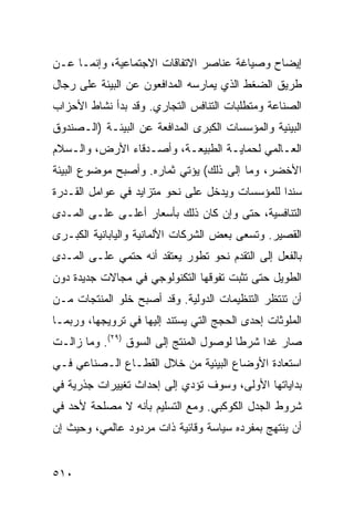 ‫ﺇﻴﻀﺎﺡ ﻭﺼﻴﺎﻏﺔ ﻋﻨﺎﺼﺭ ﺍﻻﺘﻔﺎﻗﺎﺕ ﺍﻻﺠﺘﻤﺎﻋﻴﺔ، ﻭﺇﻨﻤـﺎ ﻋـﻥ‬
‫ﻁﺭﻴﻕ ﺍﻟﻀﻐﻁ ﺍﻟﺫﻱ ﻴﻤﺎﺭﺴﻪ ﺍﻟﻤﺩﺍﻓﻌﻭﻥ ﻋﻥ ﺍﻟﺒﻴﺌﺔ ﻋﻠﻰ ﺭﺠﺎل‬
‫ﺍﻟﺼﻨﺎﻋﺔ ﻭﻤﺘﻁﻠﺒﺎﺕ ﺍﻟﺘﻨﺎﻓﺱ ﺍﻟﺘﺠﺎﺭﻱ. ﻭﻗﺩ ﺒﺩﺃ ﻨﺸﺎﻁ ﺍﻷﺤﺯﺍﺏ‬
‫ﺍﻟﺒﻴﺌﻴﺔ ﻭﺍﻟﻤﺅﺴﺴﺎﺕ ﺍﻟﻜﺒﺭﻯ ﺍﻟﻤﺩﺍﻓﻌﺔ ﻋﻥ ﺍﻟﺒﻴﺌـﺔ )ﺍﻟـﺼﻨﺩﻭﻕ‬
‫ﺍﻟﻌـﺎﻟﻤﻲ ﻟﺤﻤﺎﻴـﺔ ﺍﻟﻁﺒﻴﻌـﺔ، ﻭﺃﺼـﺩﻗﺎﺀ ﺍﻷﺭﺽ، ﻭﺍﻟـﺴﻼﻡ‬
   ‫ـ‬              ‫ـ‬               ‫ـ‬
‫ﺍﻷﺨﻀﺭ، ﻭﻤﺎ ﺇﻟﻰ ﺫﻟﻙ( ﻴﺅﺘﻲ ﺜﻤﺎﺭﻩ. ﻭﺃﺼﺒﺢ ﻤﻭﻀﻭﻉ ﺍﻟﺒﻴﺌﺔ‬
‫ﺴﻨ ‪‬ﺍ ﻟﻠﻤﺅﺴﺴﺎﺕ ﻭﻴﺩﺨل ﻋﻠﻰ ﻨﺤﻭ ﻤﺘﺯﺍﻴﺩ ﻓﻲ ﻋﻭﺍﻤل ﺍﻟﻘـﺩﺭﺓ‬
                                                ‫ﺩ‬
‫ﺍﻟﺘﻨﺎﻓﺴﻴﺔ، ﺤﺘﻰ ﻭﺇﻥ ﻜﺎﻥ ﺫﻟﻙ ﺒﺄﺴﻌﺎﺭ ﺃﻋﻠـﻰ ﻋﻠـﻰ ﺍﻟﻤـﺩﻯ‬
‫ﺍﻟﻘﺼﻴﺭ. ﻭﺘﺴﻌﻰ ﺒﻌﺽ ﺍﻟﺸﺭﻜﺎﺕ ﺍﻷﻟﻤﺎﻨﻴﺔ ﻭﺍﻟﻴﺎﺒﺎﻨﻴﺔ ﺍﻟﻜﺒـﺭﻯ‬
‫ﺒﺎﻟﻔﻌل ﺇﻟﻰ ﺍﻟﺘﻘﺩﻡ ﻨﺤﻭ ﺘﻁﻭﺭ ﻴﻌﺘﻘﺩ ﺃﻨﻪ ﺤﺘﻤﻲ ﻋﻠـﻰ ﺍﻟﻤـﺩﻯ‬
‫ﺍﻟﻁﻭﻴل ﺤﺘﻰ ﺘﺜﺒﺕ ﺘﻔﻭﻗﻬﺎ ﺍﻟﺘﻜﻨﻭﻟﻭﺠﻲ ﻓﻲ ﻤﺠﺎﻻﺕ ﺠﺩﻴﺩﺓ ﺩﻭﻥ‬
‫ﺃﻥ ﺘﻨﺘﻅﺭ ﺍﻟﺘﻨﻅﻴﻤﺎﺕ ﺍﻟﺩﻭﻟﻴﺔ. ﻭﻗﺩ ﺃﺼﺒﺢ ﺨﻠﻭ ﺍﻟﻤﻨﺘﺠﺎﺕ ﻤـﻥ‬
‫ﺍﻟﻤﻠﻭﺜﺎﺕ ﺇﺤﺩﻯ ﺍﻟﺤﺠﺞ ﺍﻟﺘﻲ ﻴﺴﺘﻨﺩ ﺇﻟﻴﻬﺎ ﻓﻲ ﺘﺭﻭﻴﺠﻬﺎ، ﻭﺭﺒﻤـﺎ‬
‫ﺼﺎﺭ ﻏ ‪‬ﺍ ﺸﺭ ﹰﺎ ﻟﻭﺼﻭل ﺍﻟﻤﻨﺘﺞ ﺇﻟﻰ ﺍﻟﺴﻭﻕ )٩٢(. ﻭﻤﺎ ﺯﺍﻟـﺕ‬
                                        ‫ﻁ‬     ‫ﺩ‬
‫ﺍﺴﺘﻌﺎﺩﺓ ﺍﻷﻭﻀﺎﻉ ﺍﻟﺒﻴﺌﻴﺔ ﻤﻥ ﺨﻼل ﺍﻟﻘﻁـﺎﻉ ﺍﻟـﺼﻨﺎﻋﻲ ﻓـﻲ‬
‫ﺒﺩﺍﻴﺎﺘﻬﺎ ﺍﻷﻭﻟﻰ، ﻭﺴﻭﻑ ﺘﺅﺩﻱ ﺇﻟﻰ ﺇﺤﺩﺍﺙ ﺘﻐﻴﻴﺭﺍﺕ ﺠﺫﺭﻴﺔ ﻓﻲ‬
‫ﺸﺭﻭﻁ ﺍﻟﺠﺩل ﺍﻟﻜﻭﻜﺒﻲ. ﻭﻤﻊ ﺍﻟﺘﺴﻠﻴﻡ ﺒﺄﻨﻪ ﻻ ﻤﺼﻠﺤﺔ ﻷﺤﺩ ﻓﻲ‬
‫ﺃﻥ ﻴﻨﺘﻬﺞ ﺒﻤﻔﺭﺩﻩ ﺴﻴﺎﺴﺔ ﻭﻗﺎﺌﻴﺔ ﺫﺍﺕ ﻤﺭﺩﻭﺩ ﻋﺎﻟﻤﻲ، ﻭﺤﻴﺙ ﺇﻥ‬


‫٠١٥‬                                             ‫إﻟﻰ اﻟﻔﻬﺮس‬
 