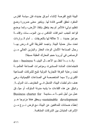 ‫ﺍﻟﺒﻴﺌﺔ ﹸﺘﻴﺢ ﺍﻟﻔﺭﺼﺔ ﻹﻨﺸﺎﺀ ﺃﺴﻭﺍﻕ ﺠﺩﻴﺩﺓ، ﻓﺈﻥ ﺴﻴﺎﺴﺔ ﺍﻟﻔﺎﺭﺱ‬
                                              ‫ﺘ‬
‫ﺍﻟﻤﻨﻔﺭﺩ ﺘﺤﻘﻕ ﺃﻗﺼﻰ ﻓﺎﺌﺩﺓ ﻟﻬﺎ. ﻭﻴﺘﻐﻴﺭ ﻤﻌﻨﻰ ﻀﺭﻭﺭﺓ ﻭﻀﻊ‬
‫ﺘﻨﻅﻴﻡ ﺩﻭﻟﻲ؛ ﻓﺎﻷﻤﺭ ﻟﻡ ﻴﻌﺩ ﻴﺘﻌﻠﻕ ﺒﺈﻨﻘﺎﺫ ﺍﻷﺭﺽ، ﻭﺇﻨﻤﺎ ﺒﻭﻀﻊ‬
‫ﻗﻭﺍﻋﺩ ﻟﺘﺠﻨﺏ ﺍﻨﺤﺭﺍﻓﺎﺕ ﺍﻟﺘﻨﺎﻓﺱ ﺒـﻴﻥ ﺍﻟﻤﺅﺴـﺴﺎﺕ ﻭﺇﻗﺎﻤـﺔ‬
‫ﺤﻭﺍﺠﺯ ﺠﺩﻴﺩﺓ ـ ﻻ ﻋﻼﻗﺔ ﻟﻬﺎ ﺒﺎﻟﺘﻌﺭﻴﻔﺎﺕ ـ ﺃﻤﺎﻡ ﺍﻟـﻭﺍﺭﺩﺍﺕ‬
‫ﺘﺤﺕ ﺴﺘﺎﺭ ﺤﻤﺎﻴﺔ ﺍﻟﺒﻴﺌﺔ. ﻭﺘﺠﺴﺩ ﺍﻟﻁﺭﻴﻘﺔ ﺍﻟﺘﻲ ﻓـﺭﺽ ﺒﻬـﺎ‬
‫ﺭﺠﺎل ﺍﻟﺼﻨﺎﻋﺔ ﺍﻷﻟﻤﺎﻥ ﺍﻟﻭﻋﺎﺀ ﺍﻟﺤﻔﺎﺯ ﻭﺍﻟﺒﻨﺯﻴﻥ ﺍﻟﺨﺎﻟﻲ ﻤـﻥ‬
          ‫ﺍﻟﺭﺼﺎﺹ ﻓﻲ ﺃﻭﺭﻭﺒﺎ ﺤﺠﻡ ﺍﻟﻤﻌﺎﺭﻙ ﺍﻟﻤﻘﺒﻠﺔ ﻤﺴﺒ ﹰﺎ!‬
            ‫ﻘ‬
‫ﻭﻗـﺩ ﺒـﺩﺃ ﺘﻨﻅـﻴﻡ ﺍﻷﻋﻤـﺎل ﺍﻟﺒﻴﺌﻴـﺔ ‪éco – business‬‬
‫ﻓﺎﺠﺘﻤﺎﻋﺎﺕ ﺍﻟﻤﺎﺌﺩﺓ ﺍﻟﻤﺴﺘﺩﻴﺭﺓ، ﻭﻤﺅﺘﻤﺭﺍﺕ ﺍﻟﺼﻨﺎﻋﺔ ﺍﻟﻌﺎﻟﻤﻴـﺔ‬
‫ﺘﺤﺕ ﺭﻋﺎﻴﺔ ﺍﻟﻐﺭﻓﺔ ﺍﻟﺘﺠﺎﺭﻴﺔ ﺍﻟﺩﻭﻟﻴﺔ ﹸﺘﻴﺢ ﻟﻠﺸﺭﻜﺎﺕ ﺍﻟﺼﻨﺎﻋﻴﺔ‬
                    ‫ﺘ‬
‫ﺍﻟﻜﺒﺭﻯ ﻭﻻ ﺴﻴﻤﺎ ﺍﻟﻤﺘﺨﺼﺼﺔ ﻓﻲ ﺍﻟﺼﻨﺎﻋﺎﺕ ﺍﻟﻜﻴﻤﻴﺎﺌﻴﺔ، ﻭﻫﻲ‬
‫ﻫﺩﻑ ﺩﺍﺌﻡ ﻟﻌﻠﻤﺎﺀ ﺍﻟﺒﻴﺌﺔ، ﺍﻟﺘﺩﺨل ﻓـﻲ ﺍﻟﻤﻔﺎﻭﻀـﺎﺕ ﺍﻟﺩﻭﻟﻴـﺔ.‬
‫ﻭﺍﻨﺒﺜﻕ ﻋﻥ ﻫﺫﻩ ﺍﻟﻠﻘﺎﺀﺍﺕ ﻤﺎ ﻴﺸﺒﻪ ﻤﺩﻭﻨﺔ ﺍﻟﺴﻠﻭﻙ، ﺃﻭ ﻤﻴﺜـﺎﻕ‬
‫ﻋﻤل ﻤﻥ ﺃﺠل ﺘﻨﻤﻴـﺔ ﻤـﺴﺘﺩﻴﻤﺔ ‪Business charter for‬‬
‫‪ ،sustainable development‬ﻭﻴﺤﻘﻕ ﻫﺩ ﹰﺎ ﻤﺯﺩﻭ ‪‬ﺎ ﻫـﻭ‬
     ‫ﺠ‬       ‫ﻓ‬
‫ﺇﻋﻁﺎﺀ ﻀﻤﺎﻨﺎﺕ ﻟﻠﻤﺩﺍﻓﻌﻴﻥ ﻋﻥ ﺍﻟﺒﻴﺌﺔ، ﻤﻊ ﻓﺭﺽ ﻨـﻭﻉ ﻤـﻥ‬
                 ‫ﺍﻹﺸﺭﺍﻑ ﺍﻟﻤﺘﺒﺎﺩل ﺒﻴﻥ ﺍﻟﺸﺭﻜﺎﺕ ﺍﻟﻤﺘﻨﺎﻓﺴﺔ.‬


‫١١٥‬                                             ‫إﻟﻰ اﻟﻔﻬﺮس‬
 