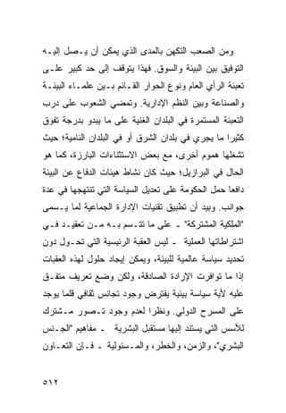 ‫ﻭﻤﻥ ﺍﻟﺼﻌﺏ ﺍﻟﺘﻜﻬﻥ ﺒﺎﻟﻤﺩﻯ ﺍﻟﺫﻱ ﻴﻤﻜﻥ ﺃﻥ ﻴـﺼل ﺇﻟﻴـﻪ‬
‫ﺍﻟﺘﻭﻓﻴﻕ ﺒﻴﻥ ﺍﻟﺒﻴﺌﺔ ﻭﺍﻟﺴﻭﻕ. ﻓﻬﺫﺍ ﻴﺘﻭﻗﻑ ﺇﻟﻰ ﺤﺩ ﻜﺒﻴﺭ ﻋﻠـﻰ‬
‫ﺘﻌﺒﺌﺔ ﺍﻟﺭﺃﻱ ﺍﻟﻌﺎﻡ ﻭﻨﻭﻉ ﺍﻟﺤﻭﺍﺭ ﺍﻟﻘـﺎﺌﻡ ﺒـﻴﻥ ﻋﻠﻤـﺎﺀ ﺍﻟﺒﻴﺌـﺔ‬
‫ﻭﺍﻟﺼﻨﺎﻋﺔ ﻭﺒﻴﻥ ﺍﻟ ﹸﻅﻡ ﺍﻹﺩﺍﺭﻴﺔ. ﻭﺘﻤﻀﻲ ﺍﻟﺸﻌﻭﺏ ﻋﻠﻰ ﺩﺭﺏ‬
                                ‫ﻨ‬
‫ﺍﻟﺘﻌﺒﺌﺔ ﺍﻟﻤﺴﺘﻤﺭﺓ ﻓﻲ ﺍﻟﺒﻠﺩﺍﻥ ﺍﻟﻐﻨﻴﺔ ﻋﻠﻰ ﻤﺎ ﻴﺒﺩﻭ ﺒﺩﺭﺠﺔ ﺘﻔﻭﻕ‬
‫ﻜﺜﻴ ‪‬ﺍ ﻤﺎ ﻴﺠﺭﻱ ﻓﻲ ﺒﻠﺩﺍﻥ ﺍﻟﺸﺭﻕ ﺃﻭ ﻓﻲ ﺍﻟﺒﻠﺩﺍﻥ ﺍﻟﻨﺎﻤﻴﺔ؛ ﺤﻴﺙ‬
                                                   ‫ﺭ‬
‫ﺘﺸﻐﻠﻬﺎ ﻫﻤﻭﻡ ﺃﺨﺭﻯ، ﻤﻊ ﺒﻌﺽ ﺍﻻﺴﺘﺜﻨﺎﺀﺍﺕ ﺍﻟﺒﺎﺭﺯﺓ، ﻜﻤﺎ ﻫﻭ‬
‫ﺍﻟﺤﺎل ﻓﻲ ﺍﻟﺒﺭﺍﺯﻴل؛ ﺤﻴﺙ ﻜﺎﻥ ﻨﺸﺎﻁ ﻫﻴﺌﺎﺕ ﺍﻟﺩﻓﺎﻉ ﻋﻥ ﺍﻟﺒﻴﺌﺔ‬
‫ﺩﺍﻓ ‪‬ﺎ ﺤﻤل ﺍﻟﺤﻜﻭﻤﺔ ﻋﻠﻰ ﺘﻌﺩﻴل ﺍﻟﺴﻴﺎﺴﺔ ﺍﻟﺘﻲ ﺘﻨﺘﻬﺠﻬﺎ ﻓﻲ ﻋﺩﺓ‬
                                                   ‫ﻌ‬
‫ﺠﻭﺍﻨﺏ. ﻭﺒﻴﺩ ﺃﻥ ﺘﻁﺒﻴﻕ ﺘﻘﻨﻴﺎﺕ ﺍﻹﺩﺍﺭﺓ ﺍﻟﺠﻤﺎﻋﻴﺔ ﻟﻤﺎ ﻴـﺴﻤﻰ‬
‫"ﺍﻟﻤﻠﻜﻴﺔ ﺍﻟﻤﺸﺘﺭﻜﺔ" ـ ﻋﻠﻰ ﻤﺎ ﺘﺘـﺴﻡ ﺒـﻪ ﻤـﻥ ﺘﻌﻘﻴـﺩ ﻓـﻲ‬
‫ﺍﺸﺘﺭﺍﻁﺎﺘﻬﺎ ﺍﻟﻌﻤﻠﻴﺔ ـ ﻟﻴﺱ ﺍﻟﻌﻘﺒﺔ ﺍﻟﺭﺌﻴﺴﻴﺔ ﺍﻟﺘﻲ ﺘﺤـﻭل ﺩﻭﻥ‬
‫ﺘﺤﺩﻴﺩ ﺴﻴﺎﺴﺔ ﻋﺎﻟﻤﻴﺔ ﻟﻠﺒﻴﺌﺔ، ﻭﻴﻤﻜﻥ ﺇﻴﺠﺎﺩ ﺤﻠﻭل ﻟﻬﺫﻩ ﺍﻟﻌﻘﺒﺎﺕ‬
‫ﺇﺫﺍ ﻤﺎ ﺘﻭﺍﻓﺭﺕ ﺍﻹﺭﺍﺩﺓ ﺍﻟﺼﺎﺩﻗﺔ، ﻭﻟﻜﻥ ﻭﻀﻊ ﺘﻌﺭﻴﻑ ﻤﺘﻔـﻕ‬
‫ﻋﻠﻴﻪ ﻷﻴﺔ ﺴﻴﺎﺴﺔ ﺒﻴﺌﻴﺔ ﻴﻔﺘﺭﺽ ﻭﺠﻭﺩ ﺘﺠﺎﻨﺱ ﺜﻘﺎﻓﻲ ﻗﻠﻤﺎ ﻴﻭﺠﺩ‬
‫ﻋﻠﻰ ﺍﻟﻤﺴﺭﺡ ﺍﻟﺩﻭﻟﻲ. ﻭﻨﻅ ‪‬ﺍ ﻟﻌﺩﻡ ﻭﺠﻭﺩ ﺘـﺼﻭﺭ ﻤـﺸﺘﺭﻙ‬
                        ‫ﺭ‬
‫ﻟﻸﺴﺱ ﺍﻟﺘﻲ ﻴﺴﺘﻨﺩ ﺇﻟﻴﻬﺎ ﻤﺴﺘﻘﺒل ﺍﻟﺒﺸﺭﻴﺔ ـ ﻤﻔﺎﻫﻴﻡ "ﺍﻟﺠـﻨﺱ‬
‫ﺍﻟﺒﺸﺭﻱ"، ﻭﺍﻟﺯﻤﻥ، ﻭﺍﻟﺨﻁﺭ، ﻭﺍﻟﻤـﺴﺌﻭﻟﻴﺔ ـ ﻓـﺈﻥ ﺍﻟﺘﻌـﺎﻭﻥ‬


‫٢١٥‬                                              ‫إﻟﻰ اﻟﻔﻬﺮس‬
 