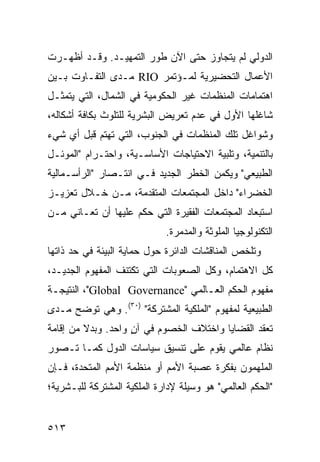 ‫ﺍﻟﺩﻭﻟﻲ ﻟﻡ ﻴﺘﺠﺎﻭﺯ ﺤﺘﻰ ﺍﻵﻥ ﻁﻭﺭ ﺍﻟﺘﻤﻬﻴـﺩ. ﻭﻗـﺩ ﺃﻅﻬـﺭﺕ‬
‫ﺍﻷﻋﻤﺎل ﺍﻟﺘﺤﻀﻴﺭﻴﺔ ﻟﻤـﺅﺘﻤﺭ ‪ RIO‬ﻤـﺩﻯ ﺍﻟﺘﻔـﺎﻭﺕ ﺒـﻴﻥ‬
‫ﺍﻫﺘﻤﺎﻤﺎﺕ ﺍﻟﻤﻨﻅﻤﺎﺕ ﻏﻴﺭ ﺍﻟﺤﻜﻭﻤﻴﺔ ﻓﻲ ﺍﻟﺸﻤﺎل، ﺍﻟﺘﻲ ﻴﺘﻤﺜـل‬
‫ﺸﺎﻏﻠﻬﺎ ﺍﻷﻭل ﻓﻲ ﻋﺩﻡ ﺘﻌﺭﻴﺽ ﺍﻟﺒﺸﺭﻴﺔ ﻟﻠﺘﻠﻭﺙ ﺒﻜﺎﻓﺔ ﺃﺸﻜﺎﻟﻪ،‬
‫ﻭﺸﻭﺍﻏل ﺘﻠﻙ ﺍﻟﻤﻨﻅﻤﺎﺕ ﻓﻲ ﺍﻟﺠﻨﻭﺏ، ﺍﻟﺘﻲ ﺘﻬﺘﻡ ﻗﺒل ﺃﻱ ﺸﻲﺀ‬
‫ﺒﺎﻟﺘﻨﻤﻴﺔ، ﻭﺘﻠﺒﻴﺔ ﺍﻻﺤﺘﻴﺎﺠﺎﺕ ﺍﻷﺴﺎﺴـﻴﺔ، ﻭﺍﺤﺘـﺭﺍﻡ "ﺍﻟﻤﻭﺌـل‬
‫ﺍﻟﻁﺒﻴﻌﻲ" ﻭﻴﻜﻤﻥ ﺍﻟﺨﻁﺭ ﺍﻟﺠﺩﻴﺩ ﻓـﻲ ﺍﻨﺘـﺼﺎﺭ "ﺍﻟﺭﺃﺴـﻤﺎﻟﻴﺔ‬
‫ﺍﻟﺨﻀﺭﺍﺀ" ﺩﺍﺨل ﺍﻟﻤﺠﺘﻤﻌﺎﺕ ﺍﻟﻤﺘﻘﺩﻤﺔ، ﻤـﻥ ﺨـﻼل ﺘﻌﺯﻴـﺯ‬
‫ﺍﺴﺘﺒﻌﺎﺩ ﺍﻟﻤﺠﺘﻤﻌﺎﺕ ﺍﻟﻔﻘﻴﺭﺓ ﺍﻟﺘﻲ ﺤﻜﻡ ﻋﻠﻴﻬﺎ ﺃﻥ ﺘﻌـﺎﻨﻲ ﻤـﻥ‬
                             ‫ﺍﻟﺘﻜﻨﻭﻟﻭﺠﻴﺎ ﺍﻟﻤﻠﻭﺜﺔ ﻭﺍﻟﻤﺩﻤﺭﺓ.‬
‫ﻭﺘﻠﺨﺹ ﺍﻟﻤﻨﺎﻗﺸﺎﺕ ﺍﻟﺩﺍﺌﺭﺓ ﺤﻭل ﺤﻤﺎﻴﺔ ﺍﻟﺒﻴﺌﺔ ﻓﻲ ﺤﺩ ﺫﺍﺘﻬﺎ‬
‫ﻜل ﺍﻻﻫﺘﻤﺎﻡ، ﻭﻜل ﺍﻟﺼﻌﻭﺒﺎﺕ ﺍﻟﺘﻲ ﺘﻜﺘﻨﻑ ﺍﻟﻤﻔﻬﻭﻡ ﺍﻟﺠﺩﻴـﺩ،‬
‫ﻤﻔﻬﻭﻡ ﺍﻟﺤﻜﻡ ﺍﻟﻌـﺎﻟﻤﻲ "‪ ،"Global Governance‬ﺍﻟﻨﺘﻴﺠـﺔ‬
‫ﺍﻟﻁﺒﻴﻌﻴﺔ ﻟﻤﻔﻬﻭﻡ "ﺍﻟﻤﻠﻜﻴﺔ ﺍﻟﻤﺸﺘﺭﻜﺔ" )٠٣(. ﻭﻫﻲ ﺘﻭﻀﺢ ﻤـﺩﻯ‬
‫ﺘﻌﻘﺩ ﺍﻟﻘﻀﺎﻴﺎ ﻭﺍﺨﺘﻼﻑ ﺍﻟﺨﺼﻭﻡ ﻓﻲ ﺁﻥ ﻭﺍﺤﺩ. ﻭﺒﺩﻻ ﻤﻥ ﺇﻗﺎﻤﺔ‬
         ‫ﹰ‬          ‫ٍ‬
‫ﻨﻅﺎﻡ ﻋﺎﻟﻤﻲ ﻴﻘﻭﻡ ﻋﻠﻰ ﺘﻨﺴﻴﻕ ﺴﻴﺎﺴﺎﺕ ﺍﻟﺩﻭل ﻜﻤـﺎ ﺘـﺼﻭﺭ‬
‫ﺍﻟﻤﻠﻬﻤﻭﻥ ﺒﻔﻜﺭﺓ ﻋﺼﺒﺔ ﺍﻷﻤﻡ ﺃﻭ ﻤﻨﻅﻤﺔ ﺍﻷﻤﻡ ﺍﻟﻤﺘﺤﺩﺓ، ﻓـﺈﻥ‬
‫"ﺍﻟﺤﻜﻡ ﺍﻟﻌﺎﻟﻤﻲ" ﻫﻭ ﻭﺴﻴﻠﺔ ﻹﺩﺍﺭﺓ ﺍﻟﻤﻠﻜﻴﺔ ﺍﻟﻤﺸﺘﺭﻜﺔ ﻟﻠﺒـﺸﺭﻴﺔ؛‬


‫٣١٥‬                                               ‫إﻟﻰ اﻟﻔﻬﺮس‬
 