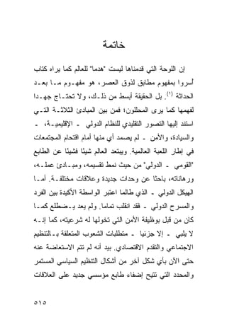 ‫ﺨﺎﺘﻤﺔ‬
‫ﺇﻥ ﺍﻟﻠﻭﺤﺔ ﺍﻟﺘﻲ ﻗﺩﻤﻨﺎﻫﺎ ﻟﻴﺴﺕ "ﻫﺩ ‪‬ﺎ" ﻟﻠﻌﺎﻟﻡ ﻜﻤﺎ ﻴﺭﺍﻩ ﻜ ﹼﺎﺏ‬
  ‫ﺘ‬                     ‫ﻤ‬
‫ُﺴﺭﻭﺍ ﺒﻤﻔﻬﻭﻡ ﻤﻁﺎﺒﻕ ﻟﺫﻭﻕ ﺍﻟﻌﺼﺭ، ﻫﻭ ﻤﻔﻬـﻭﻡ ﻤـﺎ ﺒﻌـﺩ‬
                                                ‫ﺃ‬
‫ﺍﻟﺤﺩﺍﺜﺔ )١(. ﺒل ﺍﻟﺤﻘﻴﻘﺔ ﺃﺒﺴﻁ ﻤﻥ ﺫﻟـﻙ، ﻭﻻ ﺘﺤﺘـﺎﺝ ﺠﻬـ ‪‬ﺍ‬
 ‫ﺩ‬
‫ﻟﻔﻬﻤﻬﺎ ﻜﻤﺎ ﻴﺭﻯ ﺍﻟﻤﺤﻠﻠﻭﻥ؛ ﻓﻤﻥ ﺒﻴﻥ ﺍﻟﻤﺒﺎﺩﺉ ﺍﻟﺜﻼﺜـﺔ ﺍﻟﺘـﻲ‬
‫ﺍﺴﺘﻨﺩ ﺇﻟﻴﻬﺎ ﺍﻟﺘﺼﻭﺭ ﺍﻟﺘﻘﻠﻴﺩﻱ ﻟﻠﻨﻅﺎﻡ ﺍﻟﺩﻭﻟﻲ ـ ﺍﻹﻗﻠﻴﻤﻴـﺔ، ـ‬
‫ﻭﺍﻟﺴﻴﺎﺩﺓ، ﻭﺍﻷﻤﻥ ـ ﻟﻡ ﻴﺼﻤﺩ ﺃﻱ ﻤﻨﻬﺎ ﺃﻤﺎﻡ ﺍﻗﺘﺤﺎﻡ ﺍﻟﻤﺠﺘﻤﻌﺎﺕ‬
‫ﻓﻲ ﺇﻁﺎﺭ ﺍﻟﻠﻌﺒﺔ ﺍﻟﻌﺎﻟﻤﻴﺔ. ﻭﻴﺒﺘﻌﺩ ﺍﻟﻌﺎﻟﻡ ﺸﻴ ًﺎ ﻓﺸﻴ ًﺎ ﻋﻥ ﺍﻟﻁﺎﺒﻊ‬
           ‫ﺌ‬      ‫ﺌ‬
‫"ﺍﻟﻘﻭﻤﻲ ـ ﺍﻟﺩﻭﻟﻲ" ﻤﻥ ﺤﻴﺙ ﻨﻤﻁ ﺘﻘﺴﻴﻤﻪ، ﻭﻤﺒـﺎﺩﺉ ﻋﻤﻠـﻪ،‬
‫ﻭﺭﻫﺎﻨﺎﺘﻪ، ﺒﺎﺤ ﹰﺎ ﻋﻥ ﻭﺤﺩﺍﺕ ﺠﺩﻴﺩﺓ ﻭﻋﻼﻗﺎﺕ ﻤﺨﺘﻠﻔـﺔ. ﺃﻤـﺎ‬
                                     ‫ﺜ‬
‫ﺍﻟﻬﻴﻜل ﺍﻟﺩﻭﻟﻲ ـ ﺍﻟﺫﻱ ﻁﺎﻟﻤﺎ ﺍﻋﺘﺒﺭ ﺍﻟﻭﺍﺴﻁﺔ ﺍﻷﻜﻴﺩﺓ ﺒﻴﻥ ﺍﻟﻔﺭﺩ‬
‫ﻭﺍﻟﻤﺴﺭﺡ ﺍﻟﺩﻭﻟﻲ ـ ﻓﻘﺩ ﺍﻨﻘﻠﺏ ﺘﻤﺎ ‪‬ﺎ. ﻭﻟﻡ ﻴﻌﺩ ﻴـﻀﻁﻠﻊ ﻜﻤـﺎ‬
                      ‫ﻤ‬
‫ﻜﺎﻥ ﻤﻥ ﻗﺒل ﺒﻭﻅﻴﻔﺔ ﺍﻷﻤﻥ ﺍﻟﺘﻲ ﺘﺨﻭﻟﻬﺎ ﻟﻪ ﺸﺭﻋﻴﺘﻪ، ﻜﻤﺎ ﺇﻨـﻪ‬
‫ﻻ ﻴﻠﺒﻲ ـ ﺇﻻ ﺠﺯﺌ ‪‬ﺎ ـ ﻤﺘﻁﻠﺒﺎﺕ ﺍﻟﺸﻌﻭﺏ ﺍﻟﻤﺘﻌﻠﻘﺔ ﺒـﺎﻟﺘﻨﻅﻴﻡ‬
                                     ‫ﻴ‬
‫ﺍﻻﺠﺘﻤﺎﻋﻲ ﻭﺍﻟﺘﻘﺩﻡ ﺍﻻﻗﺘﺼﺎﺩﻱ. ﺒﻴﺩ ﺃﻨﻪ ﻟﻡ ﺘﺘﻡ ﺍﻻﺴﺘﻌﺎﻀﺔ ﻋﻨﻪ‬
‫ﺤﺘﻰ ﺍﻵﻥ ﺒﺄﻱ ﺸﻜل ﺁﺨﺭ ﻤﻥ ﺃﺸﻜﺎل ﺍﻟﺘﻨﻅﻴﻡ ﺍﻟﺴﻴﺎﺴﻲ ﺍﻟﻤﺴﺘﻤﺭ‬
‫ﻭﺍﻟﻤﺤﺩﺩ ﺍﻟﺘﻲ ﹸﺘﻴﺢ ﺇﻀﻔﺎﺀ ﻁﺎﺒﻊ ﻤﺅﺴﺴﻲ ﺠﺩﻴﺩ ﻋﻠﻰ ﺍﻟﻌﻼﻗﺎﺕ‬
                                     ‫ﺘ‬


‫٥١٥‬                                                  ‫إﻟﻰ اﻟﻔﻬﺮس‬
 