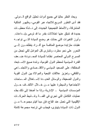 ‫ﻭﻴﻌﺎﺩ ﺍﻟﻨﻅﺭ ﺤﺎﻟ ‪‬ﺎ ﻓﻲ ﺠﻤﻴﻊ ﺃﺩﻭﺍﺕ ﺘﺤﻠﻴل ﺍﻟﻭﺍﻗﻊ ﺍﻟـﺩﻭﻟﻲ.‬
                                     ‫ﻴ‬
‫ﻓﻘﺩ ﺃﺩﻯ ﺍﻟﺘﻁﻭﺭ ﺍﻟﺴﺭﻴﻊ ﻟﻼﺘﺠﺎﻩ ﻋﺒﺭ ﺍﻟﻘﻭﻤﻲ، ﻭﻅﻬﻭﺭ ﺍﻟﻤﻠﻜﻴﺔ‬
‫ﺍﻟﻤﺸﺘﺭﻜﺔ، ﻭﺍﻷﻨﻤﺎﻁ ﺍﻟﺘﺠﻤﻴﻌﻴﺔ ﺍﻟﺠﺩﻴﺩﺓ، ﺇﻟﻰ ﻨـﺸﺄﺓ ﻤﻌﻁﻴـﺎﺕ‬
‫ﺠﺩﻴﺩﺓ ﻗﺩ ﺘﻨﺒﺜﻕ ﻋﻨﻬﺎ ﺍﺨﺘﻼﻻﺕ ﺒﻘﺩﺭ ﻤﺎ ﻗﺩ ﺘﻭﺤﻲ ﺒﺈﺒـﺩﺍﻋﺎﺕ.‬
‫ﻭﺃﺒﺭﺯ ﺍﻟﺘﻐﻴﺭﺍﺕ ﺍﻟﺘﻲ ﺤﺩﺜﺕ ﻫﻭ ﻭﻀﻊ ﺍﻟﺴﻴﺎﺩﺓ ﺍﻟﺘـﻲ ﺘﻭﺍﺠـﻪ‬
‫ﻋﻘﺒﺎﺕ ﻤﺘﺯﺍﻴﺩﺓ ﻤﻭﻀﻊ ﺍﻟﻤﻨﺎﻓﺴﺔ ﻤﻊ ﺃﻓـﺭﺍﺩ ﻴﺘﻁﻠﻌـﻭﻥ ﺇﻟـﻰ‬
‫ﺍﻟﺘﺤﺭﺭ ﻋﻠﻰ ﻨﺤﻭ ﻤﻁﺭﺩ، ﻭﺘﺘﺒﺎﺭﻯ ﻜل ﺍﻟﻌﻭﺍﻤل ﻟﻜﻲ ﺘﺠﻌل ﻤﻥ‬
‫ﺍﻟﻤﺴﺭﺡ ﺍﻟﺩﻭﻟﻲ ﺍﻟﻤﻌﺎﺼﺭ ﻨﻅﺎ ‪‬ﺎ ﻟﻠﺴﻴﺎﺩﺓ ﺍﻟﻤﺤـﺩﻭﺩﺓ؛ ﻀـﻌﻑ‬
                         ‫ﻤ‬
‫ﺍﻟﻘﺩﺭﺓ ﺍﻟﺴﻴﺎﺴﻴﺔ ﻟﻤﻌﻅﻡ ﺍﻟﺩﻭل ﺍﻟﻘﻭﻤﻴﺔ، ﻭﺸﺩﺓ ﺼﻴﻎ ﺍﻻﺴـﺘﺒﻌﺎﺩ‬
‫ﺍﻟﻤﺨﺘﻠﻔﺔ، ﻋﻠﻰ ﺍﻟﺼﻌﻴﺩ ﺍﻟﺴﻴﺎﺴﻲ ﻭﺍﻻﻗﺘـﺼﺎﺩﻱ ﻭﺍﻻﺠﺘﻤـﺎﻋﻲ‬
‫ﻭﺍﻟﺜﻘﺎﻓﻲ، ﻭﺘﻌﺯﻴﺯ ﻋﻼﻗﺎﺕ ﺍﻟﺘﺒﻌﻴﺔ ﻭﺍﻟﻤﻭﺍﻻﺓ ﺒﻴﻥ ﺍﻟﺩﻭل ﺍﻟﻘﻭﻴﺔ‬
‫ﻭﺍﻟﺩﻭل ﺍﻟﻀﻌﻴﻔﺔ، ﻭﺍﻟﻭﺴﺎﺌل ﺍﻟﻌﺩﻴـﺩﺓ ﻻﺴـﺘﻐﻼل ﺍﻟﻤـﺴﺎﺤﺎﺕ‬
‫ﺍﻻﺠﺘﻤﺎﻋﻴﺔ ﻭﺍﻟﺴﻴﻁﺭﺓ ﻋﻠﻴﻬﺎ ﻤـﻥ ﺨـﻼل ﺍﻻﻟﺘﻔـﺎﻑ ﺤـﻭل‬
‫ﺍﻟﻤﺅﺴﺴﺎﺕ ﺍﻟﺴﻴﺎﺴﻴﺔ ـ ﺍﻹﺩﺍﺭﻴﺔ، ﻭﺇﺫﺍ ﻤﺎ ﺃﻀﻔﻨﺎ ﺇﻟﻰ ﺫﻟﻙ ﺒﻁﺀ‬
‫ﻋﻤﻠﻴﺎﺕ ﺍﻟﺘﻜﺎﻤل ﺍﻟﺘﻲ ﺘﺠﺭﻱ ﻓﻲ ﺍﻟﻘﻤـﺔ ﻭﺘﻨـﺸﻴﻁ ﺍﻟﺤﺭﻜـﺎﺕ‬
‫ﺍﻹﻗﻠﻴﻤﻴﺔ ﺍﻟﺘﻲ ﺘﻌﻤل ﻋﻨﺩ ﺍﻟﻘﺎﻉ، ﻓﺈﻥ ﻤﺒﺩﺃ ﻗﻴﺎﻡ ﻤﺠﻤﻭﻋـﺔ ﻤـﻥ‬
‫ﺍﻟﺩﻭل ﺫﺍﺕ ﺍﻟﺴﻴﺎﺩﺓ ﻴﺘﻬﺎﻭﻯ، ﻓﻴﺠﺫﺏ ﻓﻲ ﺘﺭﻨﺤﻪ ﻤﺠﻤﻭﻋﺔ ﻜﺎﻤﻠﺔ‬




‫٧١٥‬                                              ‫إﻟﻰ اﻟﻔﻬﺮس‬
 