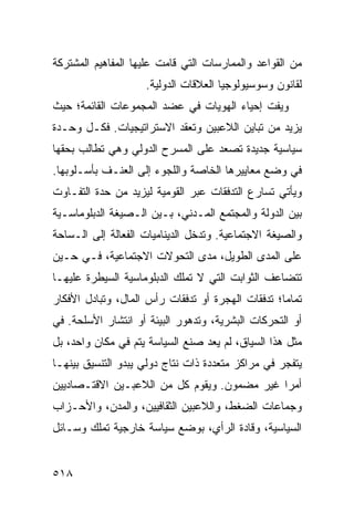 ‫ﻤﻥ ﺍﻟﻘﻭﺍﻋﺩ ﻭﺍﻟﻤﻤﺎﺭﺴﺎﺕ ﺍﻟﺘﻲ ﻗﺎﻤﺕ ﻋﻠﻴﻬﺎ ﺍﻟﻤﻔﺎﻫﻴﻡ ﺍﻟﻤﺸﺘﺭﻜﺔ‬
                    ‫ﻟﻘﺎﻨﻭﻥ ﻭﺴﻭﺴﻴﻭﻟﻭﺠﻴﺎ ﺍﻟﻌﻼﻗﺎﺕ ﺍﻟﺩﻭﻟﻴﺔ.‬
‫ﻭﻴﻔﺕ ﺇﺤﻴﺎﺀ ﺍﻟﻬﻭﻴﺎﺕ ﻓﻲ ﻋﻀﺩ ﺍﻟﻤﺠﻤﻭﻋﺎﺕ ﺍﻟﻘﺎﺌﻤﺔ؛ ﺤﻴﺙ‬
‫ﻴﺯﻴﺩ ﻤﻥ ﺘﺒﺎﻴﻥ ﺍﻟﻼﻋﺒﻴﻥ ﻭﺘﻌﻘﺩ ﺍﻻﺴﺘﺭﺍﺘﻴﺠﻴﺎﺕ. ﻓﻜـل ﻭﺤـﺩﺓ‬
‫ﺴﻴﺎﺴﻴﺔ ﺠﺩﻴﺩﺓ ﺘﺼﻌﺩ ﻋﻠﻰ ﺍﻟﻤﺴﺭﺡ ﺍﻟﺩﻭﻟﻲ ﻭﻫﻲ ﺘﻁﺎﻟﺏ ﺒﺤﻘﻬﺎ‬
‫ﻓﻲ ﻭﻀﻊ ﻤﻌﺎﻴﻴﺭﻫﺎ ﺍﻟﺨﺎﺼﺔ ﻭﺍﻟﻠﺠﻭﺀ ﺇﻟﻰ ﺍﻟﻌﻨـﻑ ﺒﺄﺴـﻠﻭﺒﻬﺎ.‬
‫ﻭﻴﺄﺘﻲ ﺘﺴﺎﺭﻉ ﺍﻟﺘﺩﻓﻘﺎﺕ ﻋﺒﺭ ﺍﻟﻘﻭﻤﻴﺔ ﻟﻴﺯﻴﺩ ﻤﻥ ﺤﺩﺓ ﺍﻟﺘﻔـﺎﻭﺕ‬
‫ﺒﻴﻥ ﺍﻟﺩﻭﻟﺔ ﻭﺍﻟﻤﺠﺘﻤﻊ ﺍﻟﻤـﺩﻨﻲ، ﺒـﻴﻥ ﺍﻟـﺼﻴﻐﺔ ﺍﻟﺩﺒﻠﻭﻤﺎﺴـﻴﺔ‬
‫ﻭﺍﻟﺼﻴﻐﺔ ﺍﻻﺠﺘﻤﺎﻋﻴﺔ. ﻭﺘﺩﺨل ﺍﻟﺩﻴﻨﺎﻤﻴﺎﺕ ﺍﻟﻔﻌﺎﻟﺔ ﺇﻟﻰ ﺍﻟـﺴﺎﺤﺔ‬
‫ﻋﻠﻰ ﺍﻟﻤﺩﻯ ﺍﻟﻁﻭﻴل، ﻤﺩﻯ ﺍﻟﺘﺤﻭﻻﺕ ﺍﻻﺠﺘﻤﺎﻋﻴﺔ، ﻓـﻲ ﺤـﻴﻥ‬
‫ﺘﺘﻀﺎﻋﻑ ﺍﻟﺜﻭﺍﺒﺕ ﺍﻟﺘﻲ ﻻ ﺘﻤﻠﻙ ﺍﻟﺩﺒﻠﻭﻤﺎﺴﻴﺔ ﺍﻟﺴﻴﻁﺭﺓ ﻋﻠﻴﻬـﺎ‬
‫ﺘﻤﺎ ‪‬ﺎ؛ ﺘﺩﻓﻘﺎﺕ ﺍﻟﻬﺠﺭﺓ ﺃﻭ ﺘﺩﻓﻘﺎﺕ ﺭﺃﺱ ﺍﻟﻤﺎل، ﻭﺘﺒﺎﺩل ﺍﻷﻓﻜﺎﺭ‬
                                                   ‫ﻤ‬
‫ﺃﻭ ﺍﻟﺘﺤﺭﻜﺎﺕ ﺍﻟﺒﺸﺭﻴﺔ، ﻭﺘﺩﻫﻭﺭ ﺍﻟﺒﻴﺌﺔ ﺃﻭ ﺍﻨﺘﺸﺎﺭ ﺍﻷﺴﻠﺤﺔ. ﻓﻲ‬
‫ﻤﺜل ﻫﺫﺍ ﺍﻟﺴﻴﺎﻕ، ﻟﻡ ﻴﻌﺩ ﺼﻨﻊ ﺍﻟﺴﻴﺎﺴﺔ ﻴﺘﻡ ﻓﻲ ﻤﻜﺎﻥ ﻭﺍﺤﺩ، ﺒل‬
‫ﻴﺘﻔﺠﺭ ﻓﻲ ﻤﺭﺍﻜﺯ ﻤﺘﻌﺩﺩﺓ ﺫﺍﺕ ﻨﺘﺎﺝ ﺩﻭﻟﻲ ﻴﺒﺩﻭ ﺍﻟﺘﻨﺴﻴﻕ ﺒﻴﻨﻬـﺎ‬
‫ﺃﻤ ‪‬ﺍ ﻏﻴﺭ ﻤﻀﻤﻭﻥ. ﻭﻴﻘﻭﻡ ﻜل ﻤﻥ ﺍﻟﻼﻋﺒـﻴﻥ ﺍﻻﻗﺘـﺼﺎﺩﻴﻴﻥ‬
                                             ‫ﺭ‬
‫ﻭﺠﻤﺎﻋﺎﺕ ﺍﻟﻀﻐﻁ، ﻭﺍﻟﻼﻋﺒﻴﻥ ﺍﻟﺜﻘﺎﻓﻴﻴﻥ، ﻭﺍﻟﻤﺩﻥ، ﻭﺍﻷﺤـﺯﺍﺏ‬
‫ﺍﻟﺴﻴﺎﺴﻴﺔ، ﻭﻗﺎﺩﺓ ﺍﻟﺭﺃﻱ، ﺒﻭﻀﻊ ﺴﻴﺎﺴﺔ ﺨﺎﺭﺠﻴﺔ ﺘﻤﻠﻙ ﻭﺴـﺎﺌل‬


‫٨١٥‬                                             ‫إﻟﻰ اﻟﻔﻬﺮس‬
 