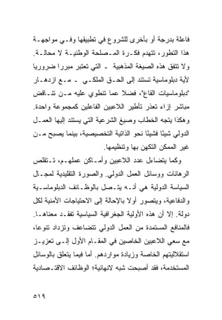 ‫ﻓﺎﻋﻠﺔ ﺒﺩﺭﺠﺔ ﺃﻭ ﺒﺄﺨﺭﻯ ﻟﻠﺸﺭﻭﻉ ﻓﻲ ﺘﻁﺒﻴﻘﻬﺎ ﻭﻓـﻲ ﻤﻭﺍﺠﻬـﺔ‬
‫ﻫﺫﺍ ﺍﻟﺘﻁﻭﺭ، ﺘﺘﻬﺩﻡ ﻓﻜـﺭﺓ ﺍﻟﻤـﺼﻠﺤﺔ ﺍﻟﻭﻁﻨﻴـﺔ ﻻ ﻤﺤﺎﻟـﺔ.‬
‫ﻭﻻ ﺘﺘﻔﻕ ﻫﺫﻩ ﺍﻟﺼﻴﻐﺔ ﺍﻟﻤﺫﻫﺒﻴﺔ ـ ﺍﻟﺘﻲ ﺘﻌﺘﺒﺭ ﻤﺒﺭ ‪‬ﺍ ﻀﺭﻭﺭ ‪‬ﺎ‬
 ‫ﻴ‬       ‫ﺭ‬
‫ﻷﻴﺔ ﺩﺒﻠﻭﻤﺎﺴﻴﺔ ﺘﺴﺘﻨﺩ ﺇﻟﻰ ﺍﻟﺤـﻕ ﺍﻟﻤﻠﻜـﻲ ـ ﻤـﻊ ﺍﺯﺩﻫـﺎﺭ‬
‫"ﺩﺒﻠﻭﻤﺎﺴﻴﺎﺕ ﺍﻟﻘﺎﻉ"، ﻓﻀﻼ ﻋﻤﺎ ﺘﻨﻁﻭﻱ ﻋﻠﻴﻪ ﻤـﻥ ﺘﻨـﺎﻗﺽ‬
                          ‫ﹰ‬
‫ﻤﺒﺎﺸﺭ ﺇﺯﺍﺀ ﺘﻌﺫﺭ ﺘﺄﻁﻴﺭ ﺍﻟﻼﻋﺒﻴﻥ ﺍﻟﻔﺎﻋﻠﻴﻥ ﻜﻤﺠﻤﻭﻋﺔ ﻭﺍﺤﺩﺓ.‬
‫ﻭﻫﻜﺫﺍ ﻴﺘﺠﻪ ﺍﻟﺨﻁﺎﺏ ﻭﺼﻴﻎ ﺍﻟﺸﺭﻋﻴﺔ ﺍﻟﺘﻲ ﻴﺴﺘﻨﺩ ﺇﻟﻴﻬﺎ ﺍﻟﻌﻤـل‬
‫ﺍﻟﺩﻭﻟﻲ ﺸﻴ ًﺎ ﻓﺸﻴ ًﺎ ﻨﺤﻭ ﺍﻟﺫﺍﺘﻴﺔ ﺍﻟﺘﺨﺼﻴﺼﻴﺔ، ﺒﻴﻨﻤﺎ ﻴﺼﺒﺢ ﻤـﻥ‬
                                       ‫ﺌ‬      ‫ﺌ‬
                         ‫ﻏﻴﺭ ﺍﻟﻤﻤﻜﻥ ﺍﻟﺘﻜﻬﻥ ﺒﻬﺎ ﻭﺘﻨﻅﻴﻤﻬﺎ.‬
‫ﻭﻜﻤﺎ ﻴﺘﻀﺎﺀل ﻋﺩﺩ ﺍﻟﻼﻋﺒﻴﻥ ﻭﺃﻤـﺎﻜﻥ ﻋﻤﻠﻬـﻡ، ﺘـﺘﻘﻠﺹ‬
‫ﺍﻟﺭﻫﺎﻨﺎﺕ ﻭﻭﺴﺎﺌل ﺍﻟﻌﻤل ﺍﻟﺩﻭﻟﻲ. ﻭﺍﻟﺼﻭﺭﺓ ﺍﻟﺘﻘﻠﻴﺩﻴﺔ ﻟﻤﺠـﺎل‬
‫ﺍﻟﺴﻴﺎﺴﺔ ﺍﻟﺩﻭﻟﻴﺔ ﻫﻲ ﺃﻨـﻪ ﻴﺘـﺼل ﺒﺎﻟﻭﻅـﺎﺌﻑ ﺍﻟﺩﺒﻠﻭﻤﺎﺴـﻴﺔ‬
‫ﻭﺍﻟﺩﻓﺎﻋﻴﺔ، ﻭﻴﺘﺼﻭﺭ ﺃﻭﻻ ﺒﺎﻹﺤﺎﻟﺔ ﺇﻟﻰ ﺍﻻﺤﺘﻴﺎﺠﺎﺕ ﺍﻷﻤﻨﻴﺔ ﻟﻜل‬
                                 ‫ﹰ‬
‫ﺩﻭﻟﺔ. ﺇﻻ ﺃﻥ ﻫﺫﻩ ﺍﻷﻭﻟﻴﺔ ﺍﻟﺠﻐﺭﺍﻓﻴﺔ ﺍﻟﺴﻴﺎﺴﻴﺔ ﺘﻔﻘـﺩ ﻤﻌﻨﺎﻫـﺎ.‬
‫ﻓﺎﻟﻤﻨﺎﻓﻊ ﺍﻟﻤﺴﺘﻤﺩﺓ ﻤﻥ ﺍﻟﻌﻤل ﺍﻟﺩﻭﻟﻲ ﺘﺘﻀﺎﻋﻑ ﻭﺘﺯﺩﺍﺩ ﺘﻨﻭ ‪‬ﺎ،‬
  ‫ﻋ‬
‫ﻤﻊ ﺴﻌﻲ ﺍﻟﻼﻋﺒﻴﻥ ﺍﻟﺨﺎﺼﻴﻥ ﻓﻲ ﺍﻟﻤﻘـﺎﻡ ﺍﻷﻭل ﺇﻟـﻰ ﺘﻌﺯﻴـﺯ‬
‫ﺍﺴﺘﻘﻼﻟﻴﺘﻬﻡ ﺍﻟﺨﺎﺼﺔ ﻭﺯﻴﺎﺩﺓ ﻤﻭﺍﺭﺩﻫﻡ. ﺃﻤﺎ ﻓﻴﻤﺎ ﻴﺘﻌﻠﻕ ﺒﺎﻟﻭﺴﺎﺌل‬
‫ﺍﻟﻤﺴﺘﺨﺩﻤﺔ، ﻓﻘﺩ ﺃﺼﺒﺤﺕ ﺸﺒﻪ ﻻﻨﻬﺎﺌﻴﺔ؛ ﺍﻟﻭﻅﺎﺌﻑ ﺍﻻﻗﺘـﺼﺎﺩﻴﺔ‬


‫٩١٥‬                                              ‫إﻟﻰ اﻟﻔﻬﺮس‬
 