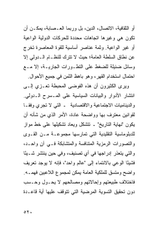 ‫ﺃﻭ ﺍﻟﺜﻘﺎﻓﻴﺔ، ﺍﻻﺘﺼﺎل، ﺍﻟﺩﻴﻥ، ﺒل ﻭﺭﺒﻤﺎ ﺍﻟﻌـﺼﺎﺒﺔ، ﻴﻤﻜـﻥ ﺃﻥ‬
‫ﺘﻜﻭﻥ ﻫﻲ ﻭﻏﻴﺭﻫﺎ ﺍﺘﺠﺎﻫﺎﺕ ﻤﺤﺩﺩﺓ ﻟﻠﺤﺭﻜﺎﺕ ﺍﻟﺩﻭﻟﻴﺔ ﺍﻟﻭﺍﻋﻴﺔ‬
‫ﺃﻭ ﻏﻴﺭ ﺍﻟﻭﺍﻋﻴﺔ. ﻭﺜﻤﺔ ﻋﻨﺎﺼﺭ ﺃﺴﺎﺴﻴﺔ ﻟﻠﻘﻭﺓ ﺍﻟﻤﻌﺎﺼﺭﺓ ﺘﺨﺭﺝ‬
‫ﻋﻥ ﻨﻁﺎﻕ ﺍﻟﺴﻠﻁﺔ ﺍﻟﻌﺎﻤﺔ؛ ﺤﻴﺙ ﻻ ﺘﺘﺭﻙ ﻟﻠﻨﻅـﺎﻡ ﺍﻟـﺩﻭﻟﻲ ﺇﻻ‬
‫ﻭﺴﺎﺌل ﻀﺌﻴﻠﺔ ﻟﻠﻀﻐﻁ ﻋﻠﻰ ﺍﻟﺘﻁـﻭﺭﺍﺕ ﺍﻟﺠﺎﺭﻴـﺔ، ﺇﻻ ﻤـﻊ‬
  ‫ﺍﺤﺘﻤﺎل ﺍﺴﺘﺨﺩﺍﻡ ﺍﻟﻘﻬﺭ، ﻭﻫﻭ ﺒﺎﻫﻅ ﺍﻟﺜﻤﻥ ﻓﻲ ﺠﻤﻴﻊ ﺍﻷﺤﻭﺍل.‬
‫ﻭﻴﺭﻯ ﺍﻟﻜﺜﻴﺭﻭﻥ ﺃﻥ ﻫﺫﻩ ﺍﻟﻔﻭﻀﻰ ﺍﻟﻤﺤﺒﻁﺔ ﺘﻌـﺯﻱ ﺇﻟـﻰ‬
‫ﺍﻨﺘﺸﺎﺭ ﺍﻷﺩﻭﺍﺭ ﻭﺍﻟﺒﻴﺎﻨﺎﺕ ﺍﻟﺴﻴﺎﺴﻴﺔ ﻋﻠﻰ ﺍﻟﻤـﺴﺭﺡ ﺍﻟـﺩﻭﻟﻲ.‬
‫ﻭﺍﻟﺩﻴﻨﺎﻤﻴﺎﺕ ﺍﻻﺠﺘﻤﺎﻋﻴﺔ ﻭﺍﻻﻗﺘﺼﺎﺩﻴﺔ ـ ﺍﻟﺘﻲ ﻻ ﺘﺠﺭﻱ ﻭﻓﹾﻘـﺎ‬
     ‫ِ‬
‫ﻟﻘﻭﺍﻨﻴﻥ ﻤﻌﺘﺭﻑ ﺒﻬﺎ ﻭﻭﺍﻀﺤﺔ ﻋﺎﺩﺓ، ﺍﻷﻤﺭ ﺍﻟﺫﻱ ﻤﻥ ﺸﺄﻨﻪ ﺃﻥ‬
‫ﻴﻜﻭﻥ "ﻨﻬﺎﻴﺔ ﺍﻟﺘﺎﺭﻴﺦ" ـ ﺘﺘﺸﻜل ﻭﻴﻌﺎﺩ ﺘﺸﻜﻴﻠﻬﺎ ﻋﻠﻰ ﺨﻁ ﻤﻭﺍﺯ‬
‫ﻟﻠﺩﺒﻠﻭﻤﺎﺴﻴﺔ ﺍﻟﺘﻘﻠﻴﺩﻴﺔ ﺍﻟﺘﻲ ﺘﻤﺎﺭﺴﻬﺎ ﻤﺠﻤﻭﻋـﺔ ﻤـﻥ ﺍﻟﻘـﻭﻯ‬
‫ﻭﺍﻟﺘﺼﻭﺭﺍﺕ ﺍﻟﺭﻤﺯﻴﺔ ﺍﻟﻤﺘﻨﺎﻓﺴﺔ ﻭﺍﻟﻤﺘﺸﺎﺒﻜﺔ ﻓـﻲ ﺁﻥ ﻭﺍﺤـﺩ،‬
       ‫ٍ‬
‫ﻭﺍﻟﺘﻲ ﻴﺘﻌﺫﺭ ﺇﺩﺭﺍﺠﻬﺎ ﻓﻲ ﺃﻱ ﺘﺼﻨﻴﻑ، ﻭﻓﻲ ﺤﻴﻥ ﻴﻨﺘﺸﺭ ﺸـﻴ ًﺎ‬
 ‫ﺌ‬
‫ﻓﺸﻴ ًﺎ ﺍﻟﻭﻋﻲ ﺒﺎﻻﻨﺘﻤﺎﺀ ﺇﻟﻰ "ﻋﺎﻟﻡ ﻭﺍﺤﺩ"، ﻓﺈﻨﻪ ﻻ ﻴﻭﺠﺩ ﺘﻌﺭﻴﻑ‬
                                                   ‫ﺌ‬
‫ﻭﺍﻀﺢ ﻭﻤﺘﺴﻕ ﻟﻠﻤﻠﻜﻴﺔ ﺍﻟﻌﺎﻤﺔ ﻴﻤﻜﻥ ﻟﻤﺠﻤﻭﻉ ﺍﻟﻼﻋﺒﻴﻥ ﻓﻬﻤـﻪ.‬
‫ﻓﺎﺨﺘﻼﻑ ﻁﺒﻴﻌﺘﻬﻡ ﻭﺇﺤﺎﻻﺘﻬﻡ ﻭﻤﺼﺎﻟﺤﻬﻡ ﻻ ﻴﺤـﻭل ﻭﺤـﺴﺏ‬
‫ﺩﻭﻥ ﺘﺤﻘﻴﻕ ﺍﻟﺘﺴﻭﻴﺔ ﺍﻟﻤﺭﻀﻴﺔ ﺍﻟﺘﻲ ﺘﺘﻭﻗﻑ ﻋﻠﻴﻬﺎ ﺃﻴﺔ ﻗﺎﻋـﺩﺓ‬


‫٠٢٥‬                                             ‫إﻟﻰ اﻟﻔﻬﺮس‬
 