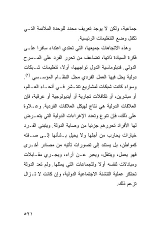 ‫ﺠﻤﺎﻋﻴﺔ، ﻭﻟﻜﻥ ﻻ ﻴﻭﺠﺩ ﺘﻌﺭﻴﻑ ﻤﺤﺩﺩ ﻟﻠﻭﺤﺩﺓ ﺍﻟﻤﻼﺌﻤﺔ ﺍﻟﺘـﻲ‬
                          ‫ﺘﻜﻔل ﻭﻀﻊ ﺍﻟﺘﻨﻅﻴﻤﺎﺕ ﺍﻟﺭﺌﻴﺴﻴﺔ.‬
‫ﻭﻫﺫﻩ ﺍﻻﺘﺠﺎﻫﺎﺕ ﺠﻤﻴﻌﻬﺎ، ﺍﻟﺘﻲ ﺘﻌﺘﺩﻱ ﺍﻋﺘﺩﺍﺀ ﺴﺎﻓ ‪‬ﺍ ﻋﻠـﻰ‬
      ‫‪ ‬ﺭ‬
‫ﻓﻜﺭﺓ ﺍﻟﺴﻴﺎﺩﺓ ﺫﺍﺘﻬﺎ، ﺘﻀﺎﻋﻑ ﻤﻥ ﺘﺤﺭﺭ ﺍﻟﻔﺭﺩ ﻋﻠﻰ ﺍﻟﻤـﺴﺭﺡ‬
‫ﺍﻟﺩﻭﻟﻲ. ﻓﺩﺒﻠﻭﻤﺎﺴﻴﺔ ﺍﻟﺩﻭل ﺘﻭﺍﺠﻬﻬﺎ، ﺃﻭ ﹰ، ﺘﻨﻅﻴﻤﺎﺕ ﺸـﺒﻜﺎﺕ‬
                ‫ﻻ‬
‫ﺩﻭﻟﻴﺔ ﻴﺤل ﻓﻴﻬﺎ ﺍﻟﻌﻤل ﺍﻟﻔﺭﺩﻱ ﻤﺤل ﺍﻟﻨﻅـﺎﻡ ﺍﻟﻤﺅﺴـﺴﻲ )٢(.‬
‫ﻭﺴﻭﺍﺀ ﻜﺎﻨﺕ ﺸﺒﻜﺎﺕ ﻟﻤﺸﺎﺭﻴﻊ ﺘﻨﺘـﺸﺭ ﻓـﻲ ﺃﻨﺤـﺎﺀ ﺍﻟﻌـﺎﻟﻡ،‬
‫ﺃﻭ ﻤﺒﺸﺭﻴﻥ، ﺃﻭ ﺘﻜﺎﻓﻼﺕ ﺘﺠﺎﺭﻴﺔ ﺃﻭ ﺃﻴﺩﻴﻭﻟﻭﺠﻴﺔ ﺃﻭ ﻋﺭﻗﻴﺔ، ﻓﺈﻥ‬
‫ﺍﻟﻌﻼﻗﺎﺕ ﺍﻟﺩﻭﻟﻴﺔ ﻫﻲ ﻨﺘﺎﺝ ﻟﻬﻴﻜل ﺍﻟﻌﻼﻗﺎﺕ ﺍﻟﻔﺭﺩﻴﺔ. ﻭﻋـﻼﻭﺓ‬
‫ﻋﻠﻰ ﺫﻟﻙ، ﻓﺈﻥ ﺘﻨﻭﻉ ﻭﺘﻌﺩﺩ ﺍﻹﻏﺭﺍﺀﺍﺕ ﺍﻟﺩﻭﻟﻴﺔ ﺍﻟﺘﻲ ﻴﺘﻌـﺭﺽ‬
‫ﻟﻬﺎ ﺍﻷﻓﺭﺍﺩ ﺘﺤﺭﺭﻫﻡ ﺠﺯﺌ ‪‬ﺎ ﻤﻥ ﻭﺼﺎﻴﺔ ﺍﻟﺩﻭﻟﺔ. ﻭﻴﺘﺒﻨﻰ ﺍﻟﻔـﺭﺩ‬
                                ‫ﻴ‬
‫ﺨﻴﺎﺭﺍﺕ ﻴﺤﺎﺭﺏ ﻤﻥ ﺃﺠﻠﻬﺎ ﻭﻻ ﻴﺤﻴل ﺒـﺸﺄﻨﻬﺎ ﺇﻟـﻰ ﺼـﻔﺘﻪ‬
‫ﻜﻤﻭﺍﻁﻥ، ﺒل ﻴﺴﺘﻨﺩ ﺇﻟﻰ ﺘﺼﻭﺭﺍﺕ ﺘﺄﺘﻴﻪ ﻤﻥ ﻤﺼﺎﺩﺭ ﺃﺨـﺭﻯ‬
‫ﻓﻬﻭ ﻴﻌﻤل، ﻭﻴﺘﻨﻘل، ﻭﻴﻌﺒﺭ ﻋـﻥ ﺁﺭﺍﺀ، ﻭﻴﺠـﺭﻱ ﻤﻘـﺎﺒﻼﺕ‬
‫ﻭﻤﺒﺎﺩﻻﺕ ﻟﻨﻔﺴﻪ ﺃﻭﻻ ﻭﻟﻠﺠﻤﺎﻋﺎﺕ ﺍﻟﺘﻲ ﻴﻤﺜﻠﻬﺎ. ﻭﻟﻡ ﺘﻌﺩ ﺍﻟﺩﻭﻟﺔ‬
                                      ‫ﹰ‬
‫ﺘﺤﺘﻜﺭ ﻋﻤﻠﻴﺔ ﺍﻟﺘﻨﺸﺌﺔ ﺍﻻﺠﺘﻤﺎﻋﻴﺔ ﺍﻟﺩﻭﻟﻴﺔ، ﻭﺇﻥ ﻜﺎﻨﺕ ﻻ ﺘـﺯﺍل‬
                                             ‫ﺘﺯﻋﻡ ﺫﻟﻙ.‬




‫١٢٥‬                                             ‫إﻟﻰ اﻟﻔﻬﺮس‬
 