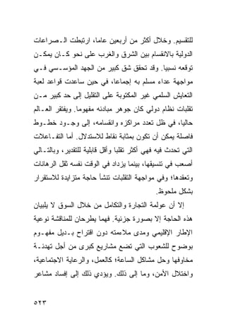 ‫ﻟﻠﺘﻘﺴﻴﻡ. ﻭﺨﻼل ﺃﻜﺜﺭ ﻤﻥ ﺃﺭﺒﻌﻴﻥ ﻋﺎ ‪‬ﺎ، ﺍﺭﺘﺒﻁﺕ ﺍﻟـﺼﺭﺍﻋﺎﺕ‬
                   ‫ﻤ‬
‫ﺍﻟﺩﻭﻟﻴﺔ ﺒﺎﻻﻨﻘﺴﺎﻡ ﺒﻴﻥ ﺍﻟﺸﺭﻕ ﻭﺍﻟﻐﺭﺏ ﻋﻠﻰ ﻨﺤﻭ ﻜـﺎﻥ ﻴﻤﻜـﻥ‬
‫ﺘﻭﻗﻌﻪ ﻨﺴﺒ ‪‬ﺎ. ﻭﻗﺩ ﺘﺤﻘﻕ ﺸﻕ ﻜﺒﻴﺭ ﻤﻥ ﺍﻟﺠﻬﺩ ﺍﻟﻤﺅﺴـﺴﻲ ﻓـﻲ‬
                                         ‫ﻴ‬
‫ﻤﻭﺍﺠﻬﺔ ﻋﺩﺍﺀ ﻤﺴﹼﻡ ﺒﻪ ﺇﺠﻤﺎ ‪‬ﺎ، ﻓﻲ ﺤﻴﻥ ﺴﺎﻋﺩﺕ ﻗﻭﺍﻋﺩ ﻟﻌﺒﺔ‬
                          ‫ﻋ‬          ‫ﻠ‬
‫ﺍﻟﺘﻌﺎﻴﺵ ﺍﻟﺴﻠﻤﻲ ﻏﻴﺭ ﺍﻟﻤﻜﺘﻭﺒﺔ ﻋﻠﻰ ﺍﻟﺘﻘﻠﻴل ﺇﻟﻰ ﺤﺩ ﻜﺒﻴﺭ ﻤـﻥ‬
‫ﺘﻘﻠﺒﺎﺕ ﻨﻅﺎﻡ ﺩﻭﻟﻲ ﻜﺎﻥ ﺠﻭﻫﺭ ﻤﺒﺎﺩﺌﻪ ﻤﻔﻬﻭ ‪‬ﺎ. ﻭﻴﻔﺘﻘﺭ ﺍﻟﻌـﺎﻟﻡ‬
                 ‫ﻤ‬
‫ﺤﺎﻟ ‪‬ﺎ، ﻓﻲ ﻅل ﺘﻌﺩﺩ ﻤﺭﺍﻜﺯﻩ ﻭﺍﻨﻘﺴﺎﻤﻪ، ﺇﻟﻰ ﻭﺠـﻭﺩ ﺨﻁـﻭﻁ‬
                                              ‫ﻴ‬
‫ﻓﺎﺼﻠﺔ ﻴﻤﻜﻥ ﺃﻥ ﺘﻜﻭﻥ ﺒﻤﺜﺎﺒﺔ ﻨﻘﺎﻁ ﻟﻼﺴﺘﺩﻻل. ﺃﻤﺎ ﺍﻟﺘﻔـﺎﻋﻼﺕ‬
‫ﺍﻟﺘﻲ ﺘﺤﺩﺙ ﻓﻴﻪ ﻓﻬﻲ ﺃﻜﺜﺭ ﺘﻘﻠ ‪‬ﺎ ﻭﺃﻗل ﻗﺎﺒﻠﻴﺔ ﻟﻠﺘﻘﺩﻴﺭ، ﻭﺒﺎﻟﺘـﺎﻟﻲ‬
                                ‫ﺒ‬
‫ﺃﺼﻌﺏ ﻓﻲ ﺘﻨﺴﻴﻘﻬﺎ، ﺒﻴﻨﻤﺎ ﻴﺯﺩﺍﺩ ﻓﻲ ﺍﻟﻭﻗﺕ ﻨﻔﺴﻪ ﺜﻘل ﺍﻟﺭﻫﺎﻨﺎﺕ‬
‫ﻭﺘﻌﻘﺩﻫﺎ؛ ﻭﻓﻲ ﻤﻭﺍﺠﻬﺔ ﺍﻟﺘﻘﻠﺒﺎﺕ ﺘﻨﺸﺄ ﺤﺎﺠﺔ ﻤﺘﺯﺍﻴﺩﺓ ﻟﻼﺴﺘﻘﺭﺍﺭ‬
                                              ‫ﺒﺸﻜل ﻤﻠﺤﻭﻅ.‬
‫ﺇﻻ ﺃﻥ ﻋﻭﻟﻤﺔ ﺍﻟﺘﺠﺎﺭﺓ ﻭﺍﻟﺘﻜﺎﻤل ﻤﻥ ﺨﻼل ﺍﻟﺴﻭﻕ ﻻ ﻴﻠﺒﻴﺎﻥ‬
‫ﻫﺫﻩ ﺍﻟﺤﺎﺠﺔ ﺇﻻ ﺒﺼﻭﺭﺓ ﺠﺯﺌﻴﺔ. ﻓﻬﻤﺎ ﻴﻁﺭﺤﺎﻥ ﻟﻠﻤﻨﺎﻗﺸﺔ ﻨﻭﻋﻴﺔ‬
‫ﺍﻹﻁﺎﺭ ﺍﻹﻗﻠﻴﻤﻲ ﻭﻤﺩﻯ ﻤﻼﺀﻤﺘﻪ ﺩﻭﻥ ﺍﻗﺘﺭﺍﺡ ﺒـﺩﻴل ﻤﻔﻬـﻭﻡ‬
‫ﺒﻭﻀﻭﺡ ﻟﻠﺸﻌﻭﺏ ﺍﻟﺘﻲ ﺘﻀﻊ ﻤﺸﺎﺭﻴﻊ ﻜﺒﺭﻯ ﻤﻥ ﺃﺠل ﺘﻬﺩﺌـﺔ‬
‫ﻤﺨﺎﻭﻓﻬﺎ ﻭﺤل ﻤﺸﺎﻜل ﺍﻟﺴﺎﻋﺔ؛ ﻜﺎﻟﻌﻤل، ﻭﺍﻟﺭﻋﺎﻴﺔ ﺍﻻﺠﺘﻤﺎﻋﻴﺔ،‬
‫ﻭﺍﺨﺘﻼل ﺍﻷﻤﻥ، ﻭﻤﺎ ﺇﻟﻰ ﺫﻟﻙ. ﻭﻴﺅﺩﻱ ﺫﻟﻙ ﺇﻟﻰ ﺇﻓﺴﺎﺩ ﻤﺸﺎﻋﺭ‬


‫٣٢٥‬                                                 ‫إﻟﻰ اﻟﻔﻬﺮس‬
 