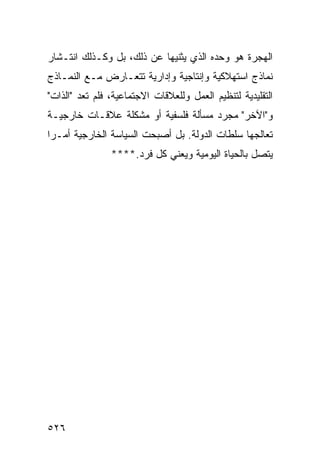 ‫ﺍﻟﻬﺠﺭﺓ ﻫﻭ ﻭﺤﺩﻩ ﺍﻟﺫﻱ ﻴﺜﻨﻴﻬﺎ ﻋﻥ ﺫﻟﻙ، ﺒل ﻭﻜـﺫﻟﻙ ﺍﻨﺘـﺸﺎﺭ‬
‫ﻨﻤﺎﺫﺝ ﺍﺴﺘﻬﻼﻜﻴﺔ ﻭﺇﻨﺘﺎﺠﻴﺔ ﻭﺇﺩﺍﺭﻴﺔ ﺘﺘﻌـﺎﺭﺽ ﻤـﻊ ﺍﻟﻨﻤـﺎﺫﺝ‬
‫ﺍﻟﺘﻘﻠﻴﺩﻴﺔ ﻟﺘﻨﻅﻴﻡ ﺍﻟﻌﻤل ﻭﻟﻠﻌﻼﻗﺎﺕ ﺍﻻﺠﺘﻤﺎﻋﻴﺔ، ﻓﻠﻡ ﺘﻌﺩ "ﺍﻟﺫﺍﺕ"‬
‫ﻭ"ﺍﻵﺨﺭ" ﻤﺠﺭﺩ ﻤﺴﺄﻟﺔ ﻓﻠﺴﻔﻴﺔ ﺃﻭ ﻤﺸﻜﻠﺔ ﻋﻼﻗـﺎﺕ ﺨﺎﺭﺠﻴـﺔ‬
‫ﺘﻌﺎﻟﺠﻬﺎ ﺴﻠﻁﺎﺕ ﺍﻟﺩﻭﻟﺔ. ﺒل ﺃﺼﺒﺤﺕ ﺍﻟﺴﻴﺎﺴﺔ ﺍﻟﺨﺎﺭﺠﻴﺔ ﺃﻤـ ‪‬ﺍ‬
 ‫ﺭ‬
                ‫ﻴﺘﺼل ﺒﺎﻟﺤﻴﺎﺓ ﺍﻟﻴﻭﻤﻴﺔ ﻭﻴﻌﻨﻲ ﻜل ﻓﺭﺩ.****‬




‫٦٢٥‬                                               ‫إﻟﻰ اﻟﻔﻬﺮس‬
 