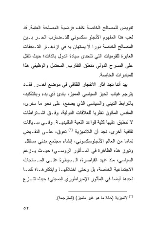 ‫ﺘﻔﻭﻴﺽ ﻟﻠﻤﺼﺎﻟﺢ ﺍﻟﺨﺎﺼﺔ ﺨﻠﻑ ﻓﺭﻀﻴﺔ ﺍﻟﻤﺼﻠﺤﺔ ﺍﻟﻌﺎﻤﺔ. ﻗﺩ‬
‫ﻟﻌﺏ ﻫﺫﺍ ﺍﻟﻤﻔﻬﻭﻡ ﺍﻷﻨﺠﻠﻭ ﺴﻜﺴﻭﻨﻲ ﻟﻠﺘـﻀﺎﺭﺏ ﺍﻟﺤـﺭ ﺒـﻴﻥ‬
‫ﺍﻟﻤﺼﺎﻟﺢ ﺍﻟﺨﺎﺼﺔ ﺩﻭ ‪‬ﺍ ﻻ ﻴﺴﺘﻬﺎﻥ ﺒﻪ ﻓﻲ ﺍﺯﺩﻫـﺎﺭ ﺍﻟﺘـﺩﻓﻘﺎﺕ‬
                                  ‫ﺭ‬
‫ﺍﻟﻌﺎﺒﺭﺓ ﻟﻠﻘﻭﻤﻴﺎﺕ ﺍﻟﺘﻲ ﺘﺘﺤﺩﻯ ﺴﻴﺎﺩﺓ ﺍﻟﺩﻭل ﺒﺎﻟﺫﺍﺕ؛ ﺤﻴﺙ ﺘﻨﻘل‬
‫ﻋﻠﻰ ﺍﻟﻤﺴﺭﺡ ﺍﻟﺩﻭﻟﻲ ﻤﻨﻁﻕ ﺍﻟﺘﻘﺎﺭﺏ. ﺍﻟﻤﺤﺘﻤل ﻭﺍﻟﻭﻅﻴﻔﻲ ﻫﺫﺍ‬
                                         ‫ﻟﻠﻤﺒﺎﺩﺭﺍﺕ ﺍﻟﺨﺎﺼﺔ.‬
‫ﺒﻴﺩ ﺃﻨﻨﺎ ﻨﺠﺩ ﺁﺜﺎﺭ ﺍﻻﻨﻔﺠﺎﺭ ﺍﻟﺜﻘﺎﻓﻲ ﻓﻲ ﻤﻭﻀﻊ ﺁﺨـﺭ. ﻓﻘـﺩ‬
‫ﻴﺘﺭﺠﻡ ﻏﻴﺎﺏ ﺍﻟﺤﻴﺯ ﺍﻟﺴﻴﺎﺴﻲ ﺍﻟﻤﻤﻴﺯ، ﺒﺎﺩﺉ ﺫﻱ ﺒﺩﺀ ﻭﺒﺎﻟﺘﺄﻜﻴﺩ،‬
‫ﺒﺎﻟﺘﺭﺍﺒﻁ ﺍﻟﺩﻴﻨﻲ ﻭﺍﻟﺴﻴﺎﺴﻲ ﺍﻟﺫﻱ ﻴﺼﻨﻊ، ﻋﻠﻰ ﻨﺤﻭ ﻤﺎ ﺴﻨﺭﻯ،‬
‫ﺍﻟﻤﻘﺩﺱ ﺍﻟﻤﻜﻭﻥ ﻨﻅﺭ ‪‬ﺎ ﻟﻠﻌﻼﻗﺎﺕ ﺍﻟﺩﻭﻟﻴﺔ، ﻭﻓﹾـﻕ ﺍﺸـﺘﺭﺍﻁﺎﺕ‬
              ‫ِ‬                   ‫ﻴ‬
‫ﻻ ﺘﻨﻁﺒﻕ ﻋﻠﻴﻬﺎ ﻜﻠﻴﺔ ﻗﻭﺍﻋﺩ ﺍﻟﻠﻌﺒﺔ ﺍﻟﺘﻘﻠﻴﺩﻴـﺔ. ﻭﻓـﻲ ﺴـﻴﺎﻗﺎﺕ‬
                       ‫)*(‬
‫ﺘﻌﻭﻕ، ﻋﻠـﻰ ﺍﻟﻨﻘـﻴﺽ‬           ‫ﺜﻘﺎﻓﻴﺔ ﺃﺨﺭﻯ، ﻨﺠﺩ ﺃﻥ ﺍﻟﻼﺘﻤﻴﺯﻴﺔ‬
‫ﺘﻤﺎ ‪‬ﺎ ﻤﻥ ﺍﻟﻌﺎﻟﻡ ﺍﻷﻨﺠﻠﻭﺴﻜﺴﻭﻨﻲ، ﺇﻨﺸﺎﺀ ﻤﺠﺘﻤﻊ ﻤﺩﻨﻲ ﻤﺴﺘﻘل.‬
                                                 ‫ﻤ‬
‫ﻭﺘﺒﺭﺯ ﻫﺫﻩ ﺍﻟﻅﺎﻫﺭﺓ ﻓﻲ ﺍﻟﻤـﺄﺜﻭﺭ ﺍﻟﺭﻭﺴـﻲ؛ ﺤﻴـﺙ ﻴـﺯﻋﻡ‬
‫ﺍﻟﺴﻴﺎﺴﻲ، ﻤﻨﺫ ﻋﻬﺩ ﺍﻟﻘﻴﺎﺼﺭﺓ، ﺍﻟـﺴﻴﻁﺭﺓ ﻋﻠـﻰ ﺍﻟﻤـﺴﺎﺤﺎﺕ‬
‫ﺍﻻﺠﺘﻤﺎﻋﻴﺔ ﺍﻟﺨﺎﺼﺔ، ﺒل ﻭﺤﺘﻰ ﺍﺨﺘﻼﻗﻬـﺎ ﻭﺍﺒﺘﻜﺎﺭﻫـﺎ؛ ﻜﻤـﺎ‬
‫ﻨﺠﺩﻫﺎ ﺃﻴ ‪‬ﺎ ﻓﻲ ﺍﻟﻤﺄﺜﻭﺭ ﺍﻹﻤﺒﺭﺍﻁﻭﺭﻱ ﺍﻟﺼﻴﻨﻲ؛ ﺤﻴﺙ ﺘﻨـﺯﻉ‬
                                         ‫ﻀ‬

                                                             ‫)*(‬
                ‫ﻻﺘﻤﻴﺯﻴﺔ )ﺤﺎﻟﺔ ﻤﺎ ﻫﻭ ﻏﻴﺭ ﻤﺘﻤﻴﺯ( )ﺍﻟﻤﺘﺭﺠﻤﺔ(.‬

‫٢٥‬                                                   ‫إﻟﻰ اﻟﻔﻬﺮس‬
 