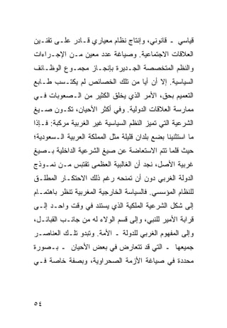 ‫ﻗﻴﺎﺴﻲ ـ ﻗﺎﻨﻭﻨﻲ، ﻭﺇﻨﺘﺎﺝ ﻨﻅﺎﻡ ﻤﻌﻴﺎﺭﻱ ﻗـﺎﺩﺭ ﻋﻠـﻰ ﺘﻘﻨـﻴﻥ‬
‫ﺍﻟﻌﻼﻗﺎﺕ ﺍﻻﺠﺘﻤﺎﻋﻴﺔ. ﻭﺼﻴﺎﻏﺔ ﻋﺩﺩ ﻤﻌﻴﻥ ﻤـﻥ ﺍﻹﺠـﺭﺍﺀﺍﺕ‬
‫ﻭﺍﻟ ﹸﻅﻡ ﺍﻟﻤﺘﺨﺼﺼﺔ ﺍﻟﺠـﺩﻴﺭﺓ ﺒﺈﻨﺠـﺎﺯ ﻤﺠﻤـﻭﻉ ﺍﻟﻭﻅـﺎﺌﻑ‬
                                            ‫ﻨ‬
‫ﺍﻟﺴﻴﺎﺴﻴﺔ. ﺇﻻ ﺃﻥ ﺃ ‪‬ﺎ ﻤﻥ ﺘﻠﻙ ﺍﻟﺨﺼﺎﺌﺹ ﻟﻡ ﻴﻜﺘـﺴﺏ ﻁـﺎﺒﻊ‬
                                ‫ﻴ‬
‫ﺍﻟﺘﻌﻤﻴﻡ ﺒﺤﻕ، ﺍﻷﻤﺭ ﺍﻟﺫﻱ ﻴﺨﻠﻕ ﺍﻟﻜﺜﻴﺭ ﻤﻥ ﺍﻟـﺼﻌﻭﺒﺎﺕ ﻓـﻲ‬
‫ﻤﻤﺎﺭﺴﺔ ﺍﻟﻌﻼﻗﺎﺕ ﺍﻟﺩﻭﻟﻴﺔ. ﻭﻓﻲ ﺃﻜﺜﺭ ﺍﻷﺤﻴﺎﻥ، ﺘﻜـﻭﻥ ﺼـﻴﻎ‬
‫ﺍﻟﺸﺭﻋﻴﺔ ﺍﻟﺘﻲ ﺘﻤﻴﺯ ﺍﻟ ﹸﻅﻡ ﺍﻟﺴﻴﺎﺴﻴﺔ ﻏﻴﺭ ﺍﻟﻐﺭﺒﻴﺔ ﻤﺭﻜﺒﺔ: ﻓـﺈﺫﺍ‬
                                    ‫ﻨ‬
‫ﻤﺎ ﺍﺴﺘﺜﻨﻴﻨﺎ ﺒﻀﻊ ﺒﻠﺩﺍﻥ ﻗﻠﻴﻠﺔ ﻤﺜل ﺍﻟﻤﻤﻠﻜﺔ ﺍﻟﻌﺭﺒﻴﺔ ﺍﻟـﺴﻌﻭﺩﻴﺔ؛‬
‫ﺤﻴﺙ ﻗﻠﻤﺎ ﺘﺘﻡ ﺍﻻﺴﺘﻌﺎﻀﺔ ﻋﻥ ﺼﻴﻎ ﺍﻟﺸﺭﻋﻴﺔ ﺍﻟﺩﺍﺨﻠﻴﺔ ﺒـﺼﻴﻎ‬
‫ﻏﺭﺒﻴﺔ ﺍﻷﺼل، ﻨﺠﺩ ﺃﻥ ﺍﻟﻐﺎﻟﺒﻴﺔ ﺍﻟﻌﻅﻤﻰ ﺘﻘﺘﺒﺱ ﻤـﻥ ﻨﻤـﻭﺫﺝ‬
‫ﺍﻟﺩﻭﻟﺔ ﺍﻟﻐﺭﺒﻲ ﺩﻭﻥ ﺃﻥ ﺘﻤﻨﺤﻪ ﺭﻏﻡ ﺫﻟﻙ ﺍﻻﺤﺘﻜـﺎﺭ ﺍﻟﻤﻁﻠـﻕ‬
‫ﻟﻠﻨﻅﺎﻡ ﺍﻟﻤﺅﺴﺴﻲ. ﻓﺎﻟﺴﻴﺎﺴﺔ ﺍﻟﺨﺎﺭﺠﻴﺔ ﺍﻟﻤﻐﺭﺒﻴﺔ ﺘﻨﻅﺭ ﺒﺎﻫﺘﻤـﺎﻡ‬
‫ﺇﻟﻰ ﺸﻜل ﺍﻟﺸﺭﻋﻴﺔ ﺍﻟﻤﻠﻜﻴﺔ ﺍﻟﺫﻱ ﻴﺴﺘﻨﺩ ﻓﻲ ﻭﻗﺕ ﻭﺍﺤـﺩ ﺇﻟـﻰ‬
‫ﻗﺭﺍﺒﺔ ﺍﻷﻤﻴﺭ ﻟﻠﻨﺒﻲ، ﻭﺇﻟﻰ ﻗﺴﻡ ﺍﻟﻭﻻﺀ ﻟﻪ ﻤﻥ ﺠﺎﻨـﺏ ﺍﻟﻘﺒﺎﺌـل،‬
‫ﻭﺇﻟﻰ ﺍﻟﻤﻔﻬﻭﻡ ﺍﻟﻐﺭﺒﻲ ﻟﻠﺩﻭﻟﺔ ـ ﺍﻷﻤﺔ. ﻭﺘﺒﺩﻭ ﺘﻠـﻙ ﺍﻟﻌﻨﺎﺼـﺭ‬
‫ﺠﻤﻴﻌﻬﺎ ـ ﺍﻟﺘﻲ ﻗﺩ ﺘﺘﻌﺎﺭﺽ ﻓﻲ ﺒﻌﺽ ﺍﻷﺤﻴﺎﻥ ـ ﺒـﺼﻭﺭﺓ‬
‫ﻤﺤﺩﺩﺓ ﻓﻲ ﺼﻴﺎﻏﺔ ﺍﻷﺯﻤﺔ ﺍﻟﺼﺤﺭﺍﻭﻴﺔ، ﻭﺒﺼﻔﺔ ﺨﺎﺼﺔ ﻓـﻲ‬




‫٤٥‬                                                ‫إﻟﻰ اﻟﻔﻬﺮس‬
 