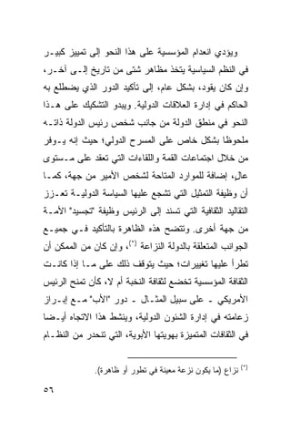 ‫ﻭﻴﺅﺩﻱ ﺍﻨﻌﺩﺍﻡ ﺍﻟﻤﺅﺴﺴﻴﺔ ﻋﻠﻰ ﻫﺫﺍ ﺍﻟﻨﺤﻭ ﺇﻟﻰ ﺘﻤﻴﻴﺯ ﻜﺒﻴـﺭ‬
‫ﻓﻲ ﺍﻟ ﹸﻅﻡ ﺍﻟﺴﻴﺎﺴﻴﺔ ﻴﺘﺨﺫ ﻤﻅﺎﻫﺭ ﺸﺘﻰ ﻤﻥ ﺘﺎﺭﻴﺦ ﺇﻟـﻰ ﺁﺨـﺭ،‬
                                              ‫ﻨ‬
‫ﻭﺇﻥ ﻜﺎﻥ ﻴﻘﻭﺩ، ﺒﺸﻜل ﻋﺎﻡ، ﺇﻟﻰ ﺘﺄﻜﻴﺩ ﺍﻟﺩﻭﺭ ﺍﻟﺫﻱ ﻴﻀﻁﻠﻊ ﺒﻪ‬
‫ﺍﻟﺤﺎﻜﻡ ﻓﻲ ﺇﺩﺍﺭﺓ ﺍﻟﻌﻼﻗﺎﺕ ﺍﻟﺩﻭﻟﻴﺔ. ﻭﻴﺒﺩﻭ ﺍﻟﺘﺸﻜﻴﻙ ﻋﻠﻰ ﻫـﺫﺍ‬
‫ﺍﻟﻨﺤﻭ ﻓﻲ ﻤﻨﻁﻕ ﺍﻟﺩﻭﻟﺔ ﻤﻥ ﺠﺎﻨﺏ ﺸﺨﺹ ﺭﺌﻴﺱ ﺍﻟﺩﻭﻟﺔ ﺫﺍﺘـﻪ‬
‫ﻤﻠﺤﻭ ﹰﺎ ﺒﺸﻜل ﺨﺎﺹ ﻋﻠﻰ ﺍﻟﻤﺴﺭﺡ ﺍﻟﺩﻭﻟﻲ؛ ﺤﻴﺙ ﺇﻨﻪ ﻴـﻭﻓﺭ‬
                                           ‫ﻅ‬
‫ﻤﻥ ﺨﻼل ﺍﺠﺘﻤﺎﻋﺎﺕ ﺍﻟﻘﻤﺔ ﻭﺍﻟﻠﻘﺎﺀﺍﺕ ﺍﻟﺘﻲ ﹸﻌﻘﺩ ﻋﻠﻰ ﻤـﺴﺘﻭﻯ‬
              ‫ﺘ‬
‫ﻋﺎ ٍ، ﺇﻀﺎﻓﺔ ﻟﻠﻤﻭﺍﺭﺩ ﺍﻟﻤﺘﺎﺤﺔ ﻟﺸﺨﺹ ﺍﻷﻤﻴﺭ ﻤﻥ ﺠﻬﺔ، ﻜﻤـﺎ‬
                                               ‫ل‬
‫ﺃﻥ ﻭﻅﻴﻔﺔ ﺍﻟﺘﻤﺜﻴل ﺍﻟﺘﻲ ﺘﺸﺠﻊ ﻋﻠﻴﻬﺎ ﺍﻟﺴﻴﺎﺴﺔ ﺍﻟﺩﻭﻟﻴـﺔ ﹸﻌـﺯﺯ‬
    ‫ﺘ‬
‫ﺍﻟﺘﻘﺎﻟﻴﺩ ﺍﻟﺜﻘﺎﻓﻴﺔ ﺍﻟﺘﻲ ﺘﺴﻨﺩ ﺇﻟﻰ ﺍﻟﺭﺌﻴﺱ ﻭﻅﻴﻔﺔ "ﺘﺠﺴﻴﺩ" ﺍﻷﻤـﺔ‬
‫ﻤﻥ ﺠﻬﺔ ﺃﺨﺭﻯ. ﻭﺘﺘﻀﺢ ﻫﺫﻩ ﺍﻟﻅﺎﻫﺭﺓ ﺒﺎﻟﺘﺄﻜﻴﺩ ﻓـﻲ ﺠﻤﻴـﻊ‬
‫ﺍﻟﺠﻭﺍﻨﺏ ﺍﻟﻤﺘﻌﻠﻘﺔ ﺒﺎﻟﺩﻭﻟﺔ ﺍﻟﻨﺯﺍﻋﺔ )*(، ﻭﺇﻥ ﻜﺎﻥ ﻤﻥ ﺍﻟﻤﻤﻜﻥ ﺃﻥ‬
‫ﺘﻁﺭﺃ ﻋﻠﻴﻬﺎ ﺘﻐﻴﻴﺭﺍﺕ؛ ﺤﻴﺙ ﻴﺘﻭﻗﻑ ﺫﻟﻙ ﻋﻠﻰ ﻤـﺎ ﺇﺫﺍ ﻜﺎﻨـﺕ‬
‫ﺍﻟﺜﻘﺎﻓﺔ ﺍﻟﻤﺅﺴﺴﻴﺔ ﺘﺨﻀﻊ ﻟﺜﻘﺎﻓﺔ ﺍﻟﻨﺨﺒﺔ ﺃﻡ ﻻ، ﻜﺄﻥ ﺘﻤﻨﺢ ﺍﻟﺭﺌﻴﺱ‬
‫ﺍﻷﻤﺭﻴﻜﻲ ـ ﻋﻠﻰ ﺴﺒﻴل ﺍﻟﻤﺜـﺎل ـ ﺩﻭﺭ "ﺍﻷﺏ" ﻤـﻊ ﺇﺒـﺭﺍﺯ‬
‫ﺯﻋﺎﻤﺘﻪ ﻓﻲ ﺇﺩﺍﺭﺓ ﺍﻟﺸﺌﻭﻥ ﺍﻟﺩﻭﻟﻴﺔ، ﻭﻴﻨﺸﻁ ﻫﺫﺍ ﺍﻻﺘﺠﺎﻩ ﺃﻴـ ‪‬ﺎ‬
 ‫ﻀ‬
‫ﻓﻲ ﺍﻟﺜﻘﺎﻓﺎﺕ ﺍﻟﻤﺘﻤﻴﺯﺓ ﺒﻬﻭﻴﺘﻬﺎ ﺍﻷﺒﻭﻴﺔ، ﺍﻟﺘﻲ ﺘﻨﺤﺩﺭ ﻤﻥ ﺍﻟﻨﻅـﺎﻡ‬

                                                            ‫)*(‬
              ‫ﻨﺯﺍﻉ )ﻤﺎ ﻴﻜﻭﻥ ﻨﺯﻋﺔ ﻤﻌﻴﻨﺔ ﻓﻲ ﺘﻁﻭﺭ ﺃﻭ ﻅﺎﻫﺭﺓ(.‬

‫٦٥‬                                                  ‫إﻟﻰ اﻟﻔﻬﺮس‬
 