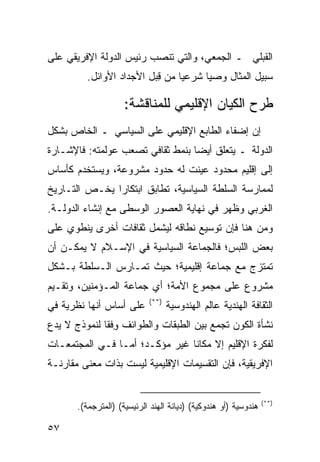 ‫ﺍﻟﻘﺒﻠﻲ ـ ﺍﻟﺠﻤﻌﻲ، ﻭﺍﻟﺘﻲ ﺘﻨﺼﺏ ﺭﺌﻴﺱ ﺍﻟﺩﻭﻟﺔ ﺍﻹﻓﺭﻴﻘﻲ ﻋﻠﻰ‬
          ‫ﺴﺒﻴل ﺍﻟﻤﺜﺎل ﻭﺼ ‪‬ﺎ ﺸﺭﻋ ‪‬ﺎ ﻤﻥ ِﺒل ﺍﻷﺠﺩﺍﺩ ﺍﻷﻭﺍﺌل.‬
                           ‫ﻗ‬     ‫ﻴ‬      ‫ﻴ‬

                     ‫ﻁﺭﺡ ﺍﻟﻜﻴﺎﻥ ﺍﻹﻗﻠﻴﻤﻲ ﻟﻠﻤﻨﺎﻗﺸﺔ:‬
‫ﺇﻥ ﺇﻀﻔﺎﺀ ﺍﻟﻁﺎﺒﻊ ﺍﻹﻗﻠﻴﻤﻲ ﻋﻠﻰ ﺍﻟﺴﻴﺎﺴﻲ ـ ﺍﻟﺨﺎﺹ ﺒﺸﻜل‬
‫ﺍﻟﺩﻭﻟﺔ ـ ﻴﺘﻌﻠﻕ ﺃﻴﻀﺎ ﺒﻨﻤﻁ ﺜﻘﺎﻓﻲ ﺘﺼﻌﺏ ﻋﻭﻟﻤﺘﻪ: ﻓﺎﻹﺸـﺎﺭﺓ‬
                                  ‫‪‬‬
‫ﺇﻟﻰ ﺇﻗﻠﻴﻡ ﻤﺤﺩﻭﺩ ﻋﻴﻨﺕ ﻟﻪ ﺤﺩﻭﺩ ﻤﺸﺭﻭﻋﺔ، ﻭﻴﺴﺘﺨﺩﻡ ﻜﺄﺴﺎﺱ‬
‫ﻟﻤﻤﺎﺭﺴﺔ ﺍﻟﺴﻠﻁﺔ ﺍﻟﺴﻴﺎﺴﻴﺔ، ﺘﻁﺎﺒﻕ ﺍﺒﺘﻜﺎ ‪‬ﺍ ﻴﺨـﺹ ﺍﻟﺘـﺎﺭﻴﺦ‬
               ‫ﺭ‬
‫ﺍﻟﻐﺭﺒﻲ ﻭﻅﻬﺭ ﻓﻲ ﻨﻬﺎﻴﺔ ﺍﻟﻌﺼﻭﺭ ﺍﻟﻭﺴﻁﻰ ﻤﻊ ﺇﻨﺸﺎﺀ ﺍﻟﺩﻭﻟـﺔ.‬
‫ﻭﻤﻥ ﻫﻨﺎ ﻓﺈﻥ ﺘﻭﺴﻴﻊ ﻨﻁﺎﻗﻪ ﻟﻴﺸﻤل ﺜﻘﺎﻓﺎﺕ ﺃﺨﺭﻯ ﻴﻨﻁﻭﻱ ﻋﻠﻰ‬
‫ﺒﻌﺽ ﺍﻟﻠﺒﺱ؛ ﻓﺎﻟﺠﻤﺎﻋﺔ ﺍﻟﺴﻴﺎﺴﻴﺔ ﻓﻲ ﺍﻹﺴـﻼﻡ ﻻ ﻴﻤﻜـﻥ ﺃﻥ‬
‫ﺘﻤﺘﺯﺝ ﻤﻊ ﺠﻤﺎﻋﺔ ﺇﻗﻠﻴﻤﻴﺔ؛ ﺤﻴﺙ ﺘﻤـﺎﺭﺱ ﺍﻟـﺴﻠﻁﺔ ﺒـﺸﻜل‬
‫ﻤﺸﺭﻭﻉ ﻋﻠﻰ ﻤﺠﻤﻭﻉ ﺍﻷﻤﺔ؛ ﺃﻱ ﺠﻤﺎﻋﺔ ﺍﻟﻤـﺅﻤﻨﻴﻥ، ﻭﺘﻘـﻴﻡ‬
                            ‫)**(‬
‫ﻋﻠﻰ ﺃﺴﺎﺱ ﺃﻨﻬﺎ ﻨﻅﺭﻴﺔ ﻓﻲ‬             ‫ﺍﻟﺜﻘﺎﻓﺔ ﺍﻟﻬﻨﺩﻴﺔ ﻋﺎﻟﻡ ﺍﻟﻬﻨﺩﻭﺴﻴﺔ‬
‫ﻨﺸﺄﺓ ﺍﻟﻜﻭﻥ ﺘﺠﻤﻊ ﺒﻴﻥ ﺍﻟﻁﺒﻘﺎﺕ ﻭﺍﻟﻁﻭﺍﺌﻑ ﻭﻓﹾﻘﺎ ﻟﻨﻤﻭﺫﺝ ﻻ ﻴﺩﻉ‬
                 ‫ِ‬
‫ﻟﻔﻜﺭﺓ ﺍﻹﻗﻠﻴﻡ ﺇﻻ ﻤﻜﺎ ﹰﺎ ﻏﻴﺭ ﻤﺅﻜـﺩ؛ ﺃﻤـﺎ ﻓـﻲ ﺍﻟﻤﺠﺘﻤﻌـﺎﺕ‬
                                ‫ﻨ‬
‫ﺍﻹﻓﺭﻴﻘﻴﺔ، ﻓﺈﻥ ﺍﻟﺘﻘﺴﻴﻤﺎﺕ ﺍﻹﻗﻠﻴﻤﻴﺔ ﻟﻴﺴﺕ ﺒﺫﺍﺕ ﻤﻌﻨﻰ ﻤﻘﺎﺭﻨـﺔ‬


                                                                 ‫)**(‬
       ‫ﻫﻨﺩﻭﺴﻴﺔ )ﺃﻭ ﻫﻨﺩﻭﻜﻴﺔ( )ﺩﻴﺎﻨﺔ ﺍﻟﻬﻨﺩ ﺍﻟﺭﺌﻴﺴﻴﺔ( )ﺍﻟﻤﺘﺭﺠﻤﺔ(.‬

‫٧٥‬                                                       ‫إﻟﻰ اﻟﻔﻬﺮس‬
 