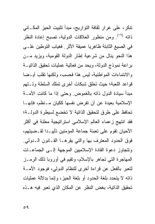 ‫ﺘﻨﻜﺭ، ﻋﻠﻰ ﻏﺭﺍﺭ ﺜﻘﺎﻓﺔ ﺍﻟﺘﻭﺍﺭﻴﺞ، ﻤﺒﺩﺃ ﺘﺜﺒﻴﺕ ﺍﻟﺤﻴﺯ ﺍﻟﻤﻜـﺎﻨﻲ‬
‫ﺫﺍﺘﻪ )٩١(. ﻭﻤﻥ ﻤﻨﻅﻭﺭ ﺍﻟﻌﻼﻗﺎﺕ ﺍﻟﺩﻭﻟﻴﺔ، ﺘﺼﺒﺢ ﺇﻋﺎﺩﺓ ﺍﻟﻨﻅﺭ‬
‫ﻓﻲ ﺍﻟﺼﻴﻎ ﺍﻟﺜﺎﺒﺘﺔ ﻅﺎﻫﺭ ‪‬ﺎ ﻋﻤﻴﻘﺔ ﺍﻷﺜﺭ. ﻓﻐﻴﺎﺏ ﺍﻟﺘﻭﻁﻴﻥ ﻋﻠـﻰ‬
                                ‫ﻴ‬
‫ﻫﺫﺍ ﺍﻟﻨﺤﻭ ﻴﻨﺎل ﻤﻥ ﺸﺭﻋﻴﺔ ﺇﻁﺎﺭ ﺍﻟﺩﻭﻟﺔ ﺍﻟﻘﻭﻤﻴﺔ، ﻭﻴﺯﻴﺩ ﻤـﻥ‬
‫ﺒﺭﺍﻋﺔ ﻨﻤﻭﺫﺝ ﺍﻟﺩﻭﻟﺔ، ﻭﻴﺤﺩ ﻤﻥ ﻓﻌﺎﻟﻴﺔ ﻋﻤﻠﻴﺎﺕ ﺘﺤﻘﻴﻕ ﺍﻟﺫﺍﺘﻴـﺔ‬
‫ﻭﺍﻻﻨﺘﻤﺎﺀﺍﺕ ﺍﻟﻤﻭﺍﻁﻨﻴﺔ، ﻟﻴﺱ ﻫﺫﺍ ﻓﺤﺴﺏ، ﻭﻟﻜﻨﻬﺎ ﺘﻘﻠﺏ ﺃﻴـ ‪‬ﺎ‬
 ‫ﻀ‬
‫ﻗﻭﺍﻋﺩ ﺍﻟﻠﻌﺒﺔ؛ ﺤﻴﺙ ﺘﺨﻠﻕ ﺸﺒﻜﺎﺕ ﺃﺨﺭﻯ ﺘﻤﻠﻙ ﺍﻟﺴﻠﻁﺔ ﻭﺘـﺘﻬﻡ‬
‫ﻤﺒﺩﺃ ﺴﻴﺎﺩﺓ ﺍﻟﺩﻭل ﺫﺍﺘﻪ ﺒﺎﻟﻐﻤﻭﺽ. ﻭﺤﺘﻰ ﺇﺫﺍ ﻤﺎ ﻜﺎﻨﺕ ﺍﻷﻤـﺔ‬
‫ﺍﻹﺴﻼﻤﻴﺔ ﺒﻌﻴﺩﺓ ﻋﻥ ﺃﻥ ﺘﻔﺭﺽ ﻨﻔﺴﻬﺎ ﻜﻜﻴﺎﻥ ﻤـﻨﻅﻡ، ﻓﺈﻨﻬـﺎ‬
‫ﺘﺤﺎﻓﻅ ﻋﻠﻰ ﻁﺭﻕ ﻟﺘﺤﻘﻴﻕ ﺍﻟﺫﺍﺘﻴﺔ ﻻ ﺘﺨﻀﻊ ﻟﺴﻴﻁﺭﺓ ﺍﻟﺩﻭﻟـﺔ؛‬
‫ﻓﻘﺩ ﺍﻨﺘﻬﺞ ﺯﻋﻤﺎﺀ ﺍﻟﻌﺎﻟﻡ ﺍﻹﺴﻼﻤﻲ ﺍﺴﺘﺭﺍﺘﻴﺠﻴﺔ ‪‬ﻌﻠﻨﺔ ﻓﻲ ﺃﻜﺜﺭ‬
            ‫ﻤ‬
‫ﺍﻷﺤﻴﺎﻥ ﺘﻘﻭﻡ ﻋﻠﻰ ﺘﻌﺒﺌﺔ ﺠﻤﺎﻋﺔ ﺍﻟﻤﺅﻤﻨﻴﻥ ﺘﺄﻴﻴـ ‪‬ﺍ ﻟﻘـﻀﻴﺘﻬﻡ،‬
           ‫ﺩ‬
‫ﻓﻭﻕ ﺍﻟﺤﺩﻭﺩ ﺍﻟ ‪‬ﻌﺘﺭﻑ ﺒﻬﺎ ﻭﺍﻟﺘﻲ ﻴﻘﺭﻫـﺎ ﺍﻟﻘـﺎﻨﻭﻥ ﺍﻟـﺩﻭﻟﻲ.‬
                                       ‫ﻤ‬
‫ﻭﺘﺘﺠﺎﻭﺯ ﺩﻋﻭﺓ ﺍﻟﻘﺎﺩﺓ ﺍﻹﺴﻼﻤﻴﻴﻥ ﺍﻟﻤﻭﺠﻬﺔ ﺇﻟـﻰ ﺍﻟﺠﻤﺎﻋـﺎﺕ‬
‫ﺍﻟﻤﻬﺎﺠﺭﺓ ﺍﻟﺘﻲ ﺘﺠﺎﻫﺭ ﺒﺎﻹﺴﻼﻡ، ﻭﺘﻘﻴﻡ ﻓﻲ ﺃﻭﺭﻭﺒﺎ ﺫﻟﻙ ﺍﻟﺭﻤـﺯ‬
‫ﻟﺘﻌﺒﺭ ﺒﺎﻟﻔﻌل ﻋﻥ ﻗﺭﺍﺀﺓ ﺃﺨﺭﻯ ﻟﻠﻨﻅﺎﻡ ﺍﻟﺩﻭﻟﻲ، ﻓﻭﺠﻭﺩ ﺍﻷﻤـﺔ‬
‫ﺫﺍﺘﻪ ﻻ ﻴﺘﺤﺩﺩ ﺒﻠﻐﺔ ﺍﻟﺤﺩﻭﺩ ﺃﻭ ﺒﻠﻐﺔ ﺍﻟﺤﻴﺯ، ﻭﺇﻨﻤﺎ ﺒﺩﻻﻟﺔ ﻋﻤﻠﻴﺎﺕ‬
‫ﺘﺤﻘﻴﻕ ﺍﻟﺫﺍﺘﻴﺔ، ﺒﻐﺽ ﺍﻟﻨﻅﺭ ﻋﻥ ﺍﻟﻤﻜﺎﻥ ﺍﻟﺫﻱ ﹸﻌﺒﺭ ﻓﻴﻪ ﻫـﺫﻩ‬
            ‫ﺘ‬


‫٩٥‬                                                ‫إﻟﻰ اﻟﻔﻬﺮس‬
 