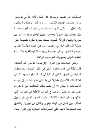 ‫ﺍﻟﻌﻤﻠﻴﺎﺕ ﻋﻥ ﻨﻔﺴﻬﺎ. ﻭﻴﺴﺎﻋﺩ ﻫﺫﺍ ﺍﻟﻤﺜﺎل ﺫﺍﺘﻪ ﻋﻠـﻰ ﺘﻔـﺴﻴﺭ‬
‫ﺘﻭﺍﺘﺭ ﻋﻤﻠﻴﺎﺕ ﺍﻻﺘﺤﺎﺩ ﺍﻟﺸﺎﻤل ـ ﻭﺇﻥ ﻜﺎﻥ ﻻ ﻴﻤﻜﻥ ﺍﻟـﺘﻜﻬﻥ‬
‫ﺒﺎﻟﻤﺴﺘﻘﺒل ـ ﺍﻟﺘﻲ ﺘﻘﺭﺭﺕ ﺒﻤﺒﺎﺩﺭﺓ ﻤﻥ ﺍﻷﻤﺭﺍﺀ ﺍﻟﻌﺭﺏ ﻓﻴﻤـﺎ‬
‫ﺒﻴﻥ ﺩﻭﻟﻬﻡ: ﺒﻴﻥ ﺴﻭﺭﻴﺎ ﻭﻤﺼﺭ، ﻭﺒﻴﻥ ﺘﻭﻨﺱ ﻭﻟﻴﺒﻴـﺎ، ﻭﺒـﻴﻥ‬
‫ﺴﻭﺭﻴﺎ ﻭﻟﻴﺒﻴﺎ، ﻓﺈﺯﺍﻟﺔ ﺍﻟﺤﺩﻭﺩ ﻟﻴﺴﺕ ﻤﺠﺭﺩ ﺒﺎﺩﺭﺓ ﺘﻔﺨﻴﻤﻴﺔ ﹸﺜﻴﺭ‬
   ‫ﺘ‬
‫ﺩﻫﺸﺔ ﺍﻟﻤﺭﺍﻗﺏ ﺍﻟﻐﺭﺒﻲ ﻭﺤﺴﺏ، ﺒل ﻫﻲ ﺃﻴ ‪‬ﺎ ﺩﻻﻟـﺔ ﻋﻠـﻰ‬
            ‫ﻀ‬
‫ﻋﺭﻀﻴﺔ ﺍﻟﺤﺩﻭﺩ ﻭﻋﻠﻰ ﺩﻴﻤﻭﻤﺔ ﺭﺅﻴﺔ ﺍﺴﺘﺜﻨﺎﺌﻴﺔ ﻟﻠﻐﺎﻴﺔ ﺒﺎﻟﻨـﺴﺒﺔ‬
                  ‫ﻟﻠﻨﻅﺎﻡ ﺍﻟﺩﻭﻟﻲ ﺒﺼﻭﺭﺘﻪ ﺍﻟﻤﺅﺴﺴﻴﺔ ﺍﻟﺭﺍﻫﻨﺔ.‬
‫ﻭ ﹸﺜﻴﺭ ﺍﻟﻌﻼﻗﺎﺕ ﺒﻴﻥ ﺍﻟﺩﻭل ﺍﻹﻓﺭﻴﻘﻴـﺔ ﻨﻔـﺱ ﺍﻟﺘـﺄﻤﻼﺕ:‬
                                              ‫ﺘ‬
‫ﻓﺎﻟﻤﻭﺍﻁﻨﺔ ﻓﻲ ﻜﻭﺕ ﺩﻴﻔﻭﺍﺭ ﺘﺄﺘﻲ ﻓﻲ ﺃﻜﺜﺭ ﺍﻷﺤﻴﺎﻥ ﺒﻌﺩ ﺘﺤﻘﻴﻕ‬
‫ﺍﻟﺫﺍﺘﻴﺔ ﻓﻲ ﺍﻟﻌﺭﻕ ﺍﻟﺩﺍﻓﻲ ﺃﻭ ﺍﻟﺒﺎﻭﻟﻲ ﺃﻭ ﺍﻟﺴﻨﻭﻓﻭ، ﻭﻤﻬﻤﺎ ﻜـﺎﻥ‬
‫ﺍﻤﺘﺩﺍﺩ ﺘﻠﻙ ﺍﻷﺼﻭل ﻀﺌﻴﻼ ﻓﻲ ﺒﻠـﺩﺍﻥ ﻋﺩﻴـﺩﺓ، ﻓـﺈﻥ ﺒﻨﻴـﺔ‬
                             ‫ﹰ‬
‫ﺍﻻﻨﺘﻤﺎﺀﺍﺕ ﻻ ﻴﻤﻜﻥ ﺇﻻ ﺃﻥ ﺘﻔﺴﺩ ﻨﻅﺎﻡ ﺍﻟﻌﻼﻗﺎﺕ ﺒﻴﻥ ﺍﻟـﺩﻭل،‬
‫ﻋﻠﻰ ﻨﺤﻭ ﻤﺎ ﺘﻅﻬﺭﻩ ﺒﻭﻀﻭﺡ ﺍﻟﺤﺭﺏ ﺍﻷﻫﻠﻴﺔ ﻓﻲ ﻟﻴﺒﻴﺭﻴﺎ، ﺍﻟﺘﻲ‬
‫ﻏﺫﺘﻬﺎ ﻭﺯﺍﺩﺘﻬﺎ ﺘﻌﻘﻴ ‪‬ﺍ ﺘﻜﺎﻓﻼﺕ ﻋﺎﺒﺭﺓ ﻟﻠﺤﺩﻭﺩ ﺘﺠﻤﻊ ﻋﻠﻰ ﺴﺒﻴل‬
                                   ‫ﺩ‬
‫ﺍﻟﻤﺜﺎل، ﺒﻴﻥ ﺍﻟﺩﺍﻥ ﻓﻲ ﻜﻭﺕ ﺩﻴﻔﻭﺍﺭ ﻭﺍﻟﺩﺍﻥ ﻓﻲ ﻟﻴﺒﻴﺭﻴﺎ. ﻭﺘﻨﻁﺒﻕ‬
‫ﻫﺫﻩ ﺍﻟﻤﻠﺤﻭﻅﺔ ﺫﺍﺘﻬﺎ ﻋﻠﻰ ﺍﻟﺼﺭﺍﻋﺎﺕ ﺍﻟﺴﺎﻓﺭﺓ ﺒﻴﻥ ﺍﻟﺩﻭل ﺒﻤﺜل‬




‫٠٦‬                                               ‫إﻟﻰ اﻟﻔﻬﺮس‬
 