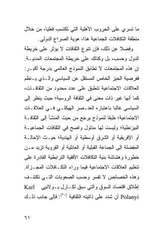 ‫ﻤﺎ ﺘﺴﺭﻱ ﻋﻠﻰ ﺍﻟﺤﺭﻭﺏ ﺍﻷﻫﻠﻴﺔ ﺍﻟﺘﻲ ﺘﻜﺘﺴﺏ ﻓﻌﻠ ‪‬ﺎ، ﻤﻥ ﺨﻼل‬
         ‫ﻴ‬
       ‫ﻤﻨﻁﻘﺔ ﺍﻟﺘﻜﺎﻓﻼﺕ ﺍﻟﺠﻤﺎﻋﻴﺔ ﻫﺫﺍ، ﻫﻭﻴﺔ ﺍﻟﺼﺭﺍﻉ ﺍﻟﺩﻭﻟﻲ.‬
‫ﻭﻓﻀﻼ ﻋﻥ ﺫﻟﻙ، ﻓﺈﻥ ﺘﻨﻭﻉ ﺍﻟﺜﻘﺎﻓﺎﺕ ﻻ ﻴﺅﺜﺭ ﻋﻠﻰ ﺨﺭﻴﻁﺔ‬
                                           ‫ﹰ‬
‫ﺍﻟﺩﻭل ﻭﺤﺴﺏ، ﺒل ﻭﻜﺫﻟﻙ ﻋﻠﻰ ﺨﺭﻴﻁﺔ ﺍﻟﻤﺠﺘﻤﻌﺎﺕ ﺍﻟﻤﺩﻨﻴـﺔ.‬
‫ﺇﻥ ﻫﺫﻩ ﺍﻟﻤﺠﺘﻤﻌﺎﺕ ﻻ ﺘﻁﺎﺒﻕ ﺍﻟﻨﻤﻭﺫﺝ ﺍﻟﻌﺎﻟﻤﻲ ﺒﺩﺭﺠﺔ ﺃﻜﺒـﺭ:‬
‫ﻓﻔﺭﻀﻴﺔ ﺍﻟﺤﻴﺯ ﺍﻟﺨﺎﺹ ﺍﻟﻤﺴﺘﻘل ﻋﻥ ﺍﻟﺴﻴﺎﺴﻲ ﻭﺍﻟـﺫﻱ ﻴـﻨﻅﻡ‬
‫ﺍﻟﻌﻼﻗﺎﺕ ﺍﻻﺠﺘﻤﺎﻋﻴﺔ ﺘﻨﻁﺒﻕ ﻋﻠﻰ ﻋﺩﺩ ﻤﺤﺩﻭﺩ ﻤﻥ ﺍﻟﺜﻘﺎﻓـﺎﺕ،‬
‫ﻜﻤﺎ ﺃﻨﻬﺎ ﻏﻴﺭ ﺫﺍﺕ ﻤﻌﻨﻰ ﻓﻲ ﺍﻟﺜﻘﺎﻓﺔ ﺍﻟﺭﻭﺴﻴﺔ؛ ﺤﻴﺙ ﻴﻨﻅﺭ ﺇﻟﻰ‬
‫ﺍﻟﺴﻴﺎﺴﻲ ﻏﺎﻟ ‪‬ﺎ ﺒﺎﻋﺘﺒﺎﺭﻩ ﺍﻟﻌﻨـﺼﺭ ﺍﻟﻬﻴﻜﻠـﻲ ﻓـﻲ ﺍﻟﻌﻼﻗـﺎﺕ‬
                                        ‫ﺒ‬
‫ﺍﻻﺠﺘﻤﺎﻋﻴﺔ؛ ﻁﺒ ﹰﺎ ﻟﻨﻤﻭﺫﺝ ﻴﺭﺠﻊ ﻤﻥ ﺤﻴﺙ ﺍﻟﻤﻨﺸﺄ ﺇﻟﻰ ﺍﻟﺜﻘﺎﻓـﺔ‬
                                        ‫ِ ‪‬ﻘ‬
‫ﺍﻟﺒﻴﺯﻨﻁﻴﺔ؛ ﻭﻟﻴﺴﺕ ﻟﻬﺎ ﻤﺩﻟﻭل ﻭﺍﻀﺢ ﻓﻲ ﺍﻟﺜﻘﺎﻓﺎﺕ ﺍﻟﺠﻤﺎﻋﻴـﺔ‬
‫ﺃﻭ ﺍﻹﻓﺭﻴﻘﻴﺔ ﺃﻭ ﺍﻟﺸﺭﻕ ﺃﻭﺴﻁﻴﺔ ﺃﻭ ﺍﻟﻬﻨﺩﻴﺔ؛ ﺤﻴـﺙ ﺍﻹﺤﺎﻟـﺔ‬
‫ﺍﻟﻤﻔﻀﻠﺔ ﺇﻟﻰ ﺍﻟﺠﻤﺎﻋﺔ ﺍﻟﻘﺒﻠﻴﺔ ﺃﻭ ﺍﻟﻌﺎﺌﻠﻴﺔ ﺃﻭ ﺍﻟﻘﺭﻭﻴﺔ ﺘﺯﻴﺩ ﻤـﻥ‬
‫ﺨﻁﻭﺭﺓ ﻭﻫﺸﺎﺸﺔ ﺒﻨﻴﺔ ﺍﻟﺘﻜﺎﻓﻼﺕ ﺍﻷﻓﻘﻴﺔ ﺍﻟﺘﺭﺍﺒﻁﻴﺔ ﺍﻟﻘﺎﺩﺭﺓ ﻋﻠﻰ‬
‫ﺘﻨﻅﻴﻡ ﺍﻟﻌﻼﻗﺎﺕ ﺍﻻﺠﺘﻤﺎﻋﻴﺔ ﻓﻴﻤﺎ ﻭﺭﺍﺀ ﺍﻟﺘﻜـﺎﻓﻼﺕ ﺍﻟﻤﺠـﺯﺃﺓ.‬
‫ﻭﻫﺫﻩ ﺍﻟﺨﺼﺎﺌﺹ ﻻ ﺘﻔﺴﺭ ﻭﺤﺴﺏ ﺍﻟﺼﻌﻭﺒﺎﺕ ﺍﻟﺘـﻲ ﺘﻜﺘﻨـﻑ‬
‫‪Karl‬‬    ‫ﺇﻁﻼﻕ ﺍﻗﺘﺼﺎﺩ ﺍﻟﺴﻭﻕ ﻭﺍﻟﺘﻲ ﺴﺒﻕ ﻟﻜـﺎﺭل ﺒـﻭﻻﻨﻴﻲ‬
‫‪ Polanyi‬ﺃﻥ ﺸﺩﺩ ﻋﻠﻰ ﺫﺍﺘﻴﺘﻪ ﺍﻟﺜﻘﺎﻓﻴﺔ )٠٢(: ﻓﺈﻟﻰ ﺠﺎﻨﺏ ﺫﻟـﻙ‬


‫١٦‬                                                 ‫إﻟﻰ اﻟﻔﻬﺮس‬
 