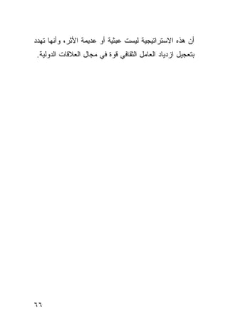 ‫ﺃﻥ ﻫﺫﻩ ﺍﻻﺴﺘﺭﺍﺘﻴﺠﻴﺔ ﻟﻴﺴﺕ ﻋﺒﺜﻴﺔ ﺃﻭ ﻋﺩﻴﻤﺔ ﺍﻷﺜﺭ، ﻭﺃﻨﻬﺎ ﺘﻬﺩﺩ‬
‫ﺒﺘﻌﺠﻴل ﺍﺯﺩﻴﺎﺩ ﺍﻟﻌﺎﻤل ﺍﻟﺜﻘﺎﻓﻲ ﻗﻭﺓ ﻓﻲ ﻤﺠﺎل ﺍﻟﻌﻼﻗﺎﺕ ﺍﻟﺩﻭﻟﻴﺔ.‬




‫٦٦‬                                               ‫إﻟﻰ اﻟﻔﻬﺮس‬
 