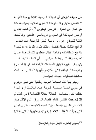 ‫ﻫﻲ ﺼﻴﻐﺔ ﺘﻔﺘﺭﺽ ﺃﻥ ﺍﻟﺴﻴﺎﺩﺓ ﺍﻟﺴﻴﺎﺴﻴﺔ ﺘﺨﺘﻠﻁ ﺒﻭﺤﺩﺓ ﺜﻘﺎﻓﻴـﺔ‬
‫ﻻ ﺘﻨﻔﺼل ﻋﻨﻬﺎ. ﻭﻫﺫﻩ ﺍﻟﻭﺤﺩﺓ ﻗﺩ ﺘﻜﻭﻥ ﺘﻌﺎﻗﺩﻴﺔ ﻭﺴﻴﺎﺴﻴﺔ، ﻜﻤﺎ‬
‫ﻫﻭ ﺍﻟﺤﺎل ﻓﻲ ﺍﻟﻨﻤﻭﺫﺝ ﺍﻟﻔﺭﻨﺴﻲ ﺍﻟﻴﻌﻘﻭﺒﻲ )*(، ﺃﻭ ﻗﺎﺌﻤﺔ ﻋﻠـﻰ‬
‫ﺃﻭﺍﺼﺭ ﺍﻟﺩﻡ، ﻜﻤﺎ ﻓﻲ ﺍﻟﻨﻤﻭﺫﺝ ﺍﻟﺭﻭﻤﺎﻨﺴﻲ ﺍﻷﻟﻤﺎﻨﻲ. ﻭﻗﺩ ﻜﺘﺒﺕ‬
‫ﺍﻟﻐﻠﺒﺔ ﻟﻠﻨﻤﻭﺫﺝ ﺍﻷﻭل ﻤﻥ ﻭﺠﻬﺔ ﺍﻟﻨﻅﺭ ﺍﻟﺘﺎﺭﻴﺨﻴﺔ، ﺒﻌﺩ ﺍﻨﻬﻴـﺎﺭ‬
‫ﺍﻟﺭﺍﻴﺦ ﺍﻟﺜﺎﻟﺙ ﺒﺼﻔﺔ ﺨﺎﺼﺔ: ﻭﺒﺫﻟﻙ ﻴﻜﻭﻥ ﺘﻜﻭﻴﻨـﻪ ﻤﺭﺘﺒ ﹰـﺎ‬
  ‫ﻁ‬
‫ﺒﺘﺎﺭﻴﺦ ﺍﻟﺩﻭﻟﺔ ﺫﺍﺘﻪ ﺍﺭﺘﺒﺎ ﹰﺎ ﻭﺜﻴ ﹰﺎ. ﻭﻴﻨﻁﻭﻱ ﺫﻟﻙ ﺃﻴـ ‪‬ﺎ ﻋﻠـﻰ‬
      ‫ﻀ‬                  ‫ﻁ ﻘ‬
‫ﺘﻐﻠﺏ ﺼﻴﻐﺔ ﺍﻟﺘـﺭﺍﺒﻁ ﺍﻟـﺴﻴﺎﺴﻲ ـ ﺃﻱ ﺍﻟﺩﻭﻟـﺔ ﺍﻷﻤـﺔ ـ‬
‫ﺒﺘﺭﺴﻴﺨﻬﺎ ﻤﻔﻬﻭﻡ ﺘﺠﺎﻭﺯ ﺍﻟﺠﻤﺎﻋﺎﺕ ﺍﻟﺒﺎﻟﻐﺔ ﺍﻟﺼﻐﺭ )ﻜﺎﻟﻤـﺩﻥ(‬
‫ﻭﺍﻟﺠﻤﺎﻋﺎﺕ ﺍﻟﺒﺎﻟﻐﺔ ﺍﻟﻜﺒﺭ )ﻜﺎﻹﻤﺒﺭﺍﻁﻭﺭﻴﺎﺕ( ﺍﻟﺘـﻲ ﺠـﺎﺀﺕ‬
                        ‫ﻤﻨﺎﻗﻀﺔ ﻟﻤﻌﻁﻴﺎﺕ ﺍﻟﺤﺩﺍﺜﺔ ﺍﻟﺴﻴﺎﺴﻴﺔ.‬
‫ﻭﺘﺒﺩﻭ ﺒﻨﻴﺔ ﻫﺫﻩ ﺍﻟﺠﻤﺎﻋﺔ ﺍﻟﻘﻭﻤﻴﺔ ﻭﻅﻴﻔﻴﺔ ﻋﻠﻰ ﻨﺤﻭ ﻤﺯﺩﻭﺝ‬
‫ﻓﻲ ﺘﺎﺭﻴﺦ ﺍﻟﺘﻨﻤﻴﺔ ﺍﻟﺴﻴﺎﺴﻴﺔ ﺍﻟﻐﺭﺒﻴﺔ. ﻓﻤﻥ ﺍﻟﻤﻼﺤﻅ ﺃﻭﻻ ﺃﻨﻬـﺎ‬
      ‫ﹰ‬
‫ﺤﻤﻠﺕ ﻨﻔﺱ ﺨﺼﺎﺌﺹ ﺍﻟﺤﺩﺍﺜﺔ. ﺤﺩﺍﺜﺔ ﺍﻗﺘﺼﺎﺩﻴﺔ ﻓـﻲ ﺍﻟﻤﻘـﺎﻡ‬
‫ﺍﻷﻭل؛ ﺤﻴﺙ ﺍﻗﺘﻀﻰ ﺇﻨﺸﺎﺀ ﺍﻗﺘﺼﺎﺩ ﺍﻟـﺴﻭﻕ، ﺜـﻡ ﺍﻻﻗﺘـﺼﺎﺩ‬
‫ﺍﻟﺼﻨﺎﻋﻲ ﺘﻜﻭﻴﻥ ﺠﻤﺎﻋﺎﺕ ﺒﻬﺫﺍ ﺍﻟﺤﺠﻡ ﺍﻟﻤﺘﻭﺴﻁ، ﻤﺎ ﺒﻴﻥ ﺍﻟﻤﺩﻥ‬
‫ﺍﻟﺘﻲ ﺠﺯﺃﺕ ﺍﻟﺘﺩﻓﻘﺎﺕ ﺍﻻﻗﺘﺼﺎﺩﻴﺔ ﻭﺍﻹﻤﺒﺭﺍﻁﻭﺭﻴﺎﺕ ﺍﻟﺘﻲ ﺨﻨﻘﺘﻬﺎ‬

                                                             ‫)*(‬
                    ‫ﻴﻌﻘﻭﺒﻲ )ﻤﺘﺤﺯﺏ ﻟﻠﺩﻴﻤﻘﺭﺍﻁﻴﺔ( )ﺍﻟﻤﺘﺭﺠﻤﺔ(.‬

‫٨٦‬                                                   ‫إﻟﻰ اﻟﻔﻬﺮس‬
 