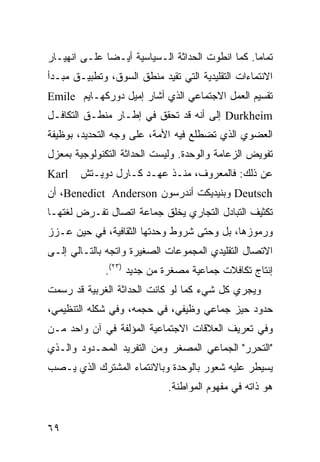 ‫ﺘﻤﺎ ‪‬ﺎ. ﻜﻤﺎ ﺍﻨﻁﻭﺕ ﺍﻟﺤﺩﺍﺜﺔ ﺍﻟـﺴﻴﺎﺴﻴﺔ ﺃﻴـ ‪‬ﺎ ﻋﻠـﻰ ﺍﻨﻬﻴـﺎﺭ‬
              ‫ﻀ‬                                   ‫ﻤ‬
‫ﺍﻻﻨﺘﻤﺎﺀﺍﺕ ﺍﻟﺘﻘﻠﻴﺩﻴﺔ ﺍﻟﺘﻲ ﺘﻘﻴﺩ ﻤﻨﻁﻕ ﺍﻟﺴﻭﻕ، ﻭﺘﻁﺒﻴـﻕ ﻤﺒـﺩﺃ‬
‫ﺘﻘﺴﻴﻡ ﺍﻟﻌﻤل ﺍﻻﺠﺘﻤﺎﻋﻲ ﺍﻟﺫﻱ ﺃﺸﺎﺭ ﺇﻤﻴل ﺩﻭﺭﻜﻬـﺎﻴﻡ ‪Emile‬‬
‫‪ Durkheim‬ﺇﻟﻰ ﺃﻨﻪ ﻗﺩ ﺘﺤﻘﻕ ﻓﻲ ﺇﻁـﺎﺭ ﻤﻨﻁـﻕ ﺍﻟﺘﻜﺎﻓـل‬
‫ﺍﻟﻌﻀﻭﻱ ﺍﻟﺫﻱ ﺘﻀﻁﻠﻊ ﻓﻴﻪ ﺍﻷﻤﺔ، ﻋﻠﻰ ﻭﺠﻪ ﺍﻟﺘﺤﺩﻴﺩ، ﺒﻭﻅﻴﻔﺔ‬
‫ﺘﻔﻭﻴﺽ ﺍﻟﺯﻋﺎﻤﺔ ﻭﺍﻟﻭﺤﺩﺓ. ﻭﻟﻴﺴﺕ ﺍﻟﺤﺩﺍﺜﺔ ﺍﻟﺘﻜﻨﻭﻟﻭﺠﻴﺔ ﺒﻤﻌﺯل‬
‫‪Karl‬‬    ‫ﻋﻥ ﺫﻟﻙ: ﻓﺎﻟﻤﻌﺭﻭﻑ، ﻤﻨـﺫ ﻋﻬـﺩ ﻜـﺎﺭل ﺩﻭﻴـﺘﺵ‬
‫‪ Deutsch‬ﻭﺒﻨﻴﺩﻴﻜﺕ ﺃﻨﺩﺭﺴﻭﻥ ‪ ،Benedict Anderson‬ﺃﻥ‬
‫ﺘﻜﺜﻴﻑ ﺍﻟﺘﺒﺎﺩل ﺍﻟﺘﺠﺎﺭﻱ ﻴﺨﻠﻕ ﺠﻤﺎﻋﺔ ﺍﺘﺼﺎل ﺘﻔـﺭﺽ ﻟﻐﺘﻬـﺎ‬
‫ﻭﺭﻤﻭﺯﻫﺎ، ﺒل ﻭﺤﺘﻰ ﺸﺭﻭﻁ ﻭﺤﺩﺘﻬﺎ ﺍﻟﺜﻘﺎﻓﻴﺔ، ﻓﻲ ﺤﻴﻥ ﻋـﺯﺯ‬
‫ﺍﻻﺘﺼﺎل ﺍﻟﺘﻘﻠﻴﺩﻱ ﺍﻟﻤﺠﻤﻭﻋﺎﺕ ﺍﻟﺼﻐﻴﺭﺓ ﻭﺍﺘﺠﻪ ﺒﺎﻟﺘـﺎﻟﻲ ﺇﻟـﻰ‬
              ‫ﺇﻨﺘﺎﺝ ﺘﻜﺎﻓﻼﺕ ﺠﻤﺎﻋﻴﺔ ﻤﺼﻐﺭﺓ ﻤﻥ ﺠﺩﻴﺩ )٣٢(.‬
‫ﻭﻴﺠﺭﻱ ﻜل ﺸﻲﺀ ﻜﻤﺎ ﻟﻭ ﻜﺎﻨﺕ ﺍﻟﺤﺩﺍﺜﺔ ﺍﻟﻐﺭﺒﻴﺔ ﻗﺩ ﺭﺴﻤﺕ‬
‫ﺤﺩﻭﺩ ﺤﻴﺯ ﺠﻤﺎﻋﻲ ﻭﻅﻴﻔﻲ، ﻓﻲ ﺤﺠﻤﻪ، ﻭﻓﻲ ﺸﻜﻠﻪ ﺍﻟﺘﻨﻅﻴﻤﻲ،‬
‫ﻭﻓﻲ ﺘﻌﺭﻴﻑ ﺍﻟﻌﻼﻗﺎﺕ ﺍﻻﺠﺘﻤﺎﻋﻴﺔ ﺍﻟﻤﺅﻟﻔﺔ ﻓﻲ ﺁﻥ ﻭﺍﺤﺩ ﻤـﻥ‬
‫"ﺍﻟﺘﺤﺭﺭ" ﺍﻟﺠﻤﺎﻋﻲ ﺍﻟﻤﺼﻐﺭ ﻭﻤﻥ ﺍﻟﺘﻔﺭﻴﺩ ﺍﻟﻤﺤـﺩﻭﺩ ﻭﺍﻟـﺫﻱ‬
‫ﻴﺴﻴﻁﺭ ﻋﻠﻴﻪ ﺸﻌﻭﺭ ﺒﺎﻟﻭﺤﺩﺓ ﻭﺒﺎﻻﻨﺘﻤﺎﺀ ﺍﻟﻤﺸﺘﺭﻙ ﺍﻟﺫﻱ ﻴـﺼﺏ‬
                             ‫ﻫﻭ ﺫﺍﺘﻪ ﻓﻲ ﻤﻔﻬﻭﻡ ﺍﻟﻤﻭﺍﻁﻨﺔ.‬


‫٩٦‬                                              ‫إﻟﻰ اﻟﻔﻬﺮس‬
 