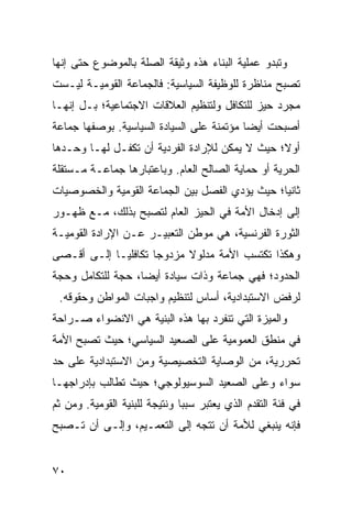 ‫ﻭﺘﺒﺩﻭ ﻋﻤﻠﻴﺔ ﺍﻟﺒﻨﺎﺀ ﻫﺫﻩ ﻭﺜﻴﻘﺔ ﺍﻟﺼﻠﺔ ﺒﺎﻟﻤﻭﻀﻭﻉ ﺤﺘﻰ ﺇﻨﻬﺎ‬
‫ﺘﺼﺒﺢ ﻤﻨﺎﻅﺭﺓ ﻟﻠﻭﻅﻴﻔﺔ ﺍﻟﺴﻴﺎﺴﻴﺔ: ﻓﺎﻟﺠﻤﺎﻋﺔ ﺍﻟﻘﻭﻤﻴـﺔ ﻟﻴـﺴﺕ‬
‫ﻤﺠﺭﺩ ﺤﻴﺯ ﻟﻠﺘﻜﺎﻓل ﻭﻟﺘﻨﻅﻴﻡ ﺍﻟﻌﻼﻗﺎﺕ ﺍﻻﺠﺘﻤﺎﻋﻴﺔ؛ ﺒـل ﺇﻨﻬـﺎ‬
‫ﺃﺼﺒﺤﺕ ﺃﻴ ‪‬ﺎ ﻤﺅﺘﻤﻨﺔ ﻋﻠﻰ ﺍﻟﺴﻴﺎﺩﺓ ﺍﻟﺴﻴﺎﺴﻴﺔ. ﺒﻭﺼﻔﻬﺎ ﺠﻤﺎﻋﺔ‬
                                           ‫ﻀ‬
‫ﺃﻭﻻ؛ ﺤﻴﺙ ﻻ ﻴﻤﻜﻥ ﻟﻺﺭﺍﺩﺓ ﺍﻟﻔﺭﺩﻴﺔ ﺃﻥ ﺘﻜﻔـل ﻟﻬـﺎ ﻭﺤـﺩﻫﺎ‬
                                                ‫ﹰ‬
‫ﺍﻟﺤﺭﻴﺔ ﺃﻭ ﺤﻤﺎﻴﺔ ﺍﻟﺼﺎﻟﺢ ﺍﻟﻌﺎﻡ. ﻭﺒﺎﻋﺘﺒﺎﺭﻫﺎ ﺠﻤﺎﻋـﺔ ﻤـﺴﺘﻘﻠﺔ‬
‫ﺜﺎﻨ ‪‬ﺎ؛ ﺤﻴﺙ ﻴﺅﺩﻱ ﺍﻟﻔﺼل ﺒﻴﻥ ﺍﻟﺠﻤﺎﻋﺔ ﺍﻟﻘﻭﻤﻴﺔ ﻭﺍﻟﺨﺼﻭﺼﻴﺎﺕ‬
                                                ‫ﻴ‬
‫ﺇﻟﻰ ﺇﺩﺨﺎل ﺍﻷﻤﺔ ﻓﻲ ﺍﻟﺤﻴﺯ ﺍﻟﻌﺎﻡ ﻟﺘﺼﺒﺢ ﺒﺫﻟﻙ، ﻤـﻊ ﻅﻬـﻭﺭ‬
‫ﺍﻟﺜﻭﺭﺓ ﺍﻟﻔﺭﻨﺴﻴﺔ، ﻫﻲ ﻤﻭﻁﻥ ﺍﻟﺘﻌﺒﻴـﺭ ﻋـﻥ ﺍﻹﺭﺍﺩﺓ ﺍﻟﻘﻭﻤﻴـﺔ‬
‫ﻭﻫﻜﺫﺍ ﺘﻜﺘﺴﺏ ﺍﻷﻤﺔ ﻤﺩﻟﻭﻻ ﻤﺯﺩﻭ ‪‬ﺎ ﺘﻜﺎﻓﻠ ‪‬ـﺎ ﺇﻟـﻰ ﺃﻗـﺼﻰ‬
             ‫ﻴ‬        ‫ﺠ‬      ‫ﹰ‬
‫ﺍﻟﺤﺩﻭﺩ؛ ﻓﻬﻲ ﺠﻤﺎﻋﺔ ﻭﺫﺍﺕ ﺴﻴﺎﺩﺓ ﺃﻴ ‪‬ﺎ، ﺤﺠﺔ ﻟﻠﺘﻜﺎﻤل ﻭﺤﺠﺔ‬
                   ‫ﻀ‬
 ‫ﻟﺭﻓﺽ ﺍﻻﺴﺘﺒﺩﺍﺩﻴﺔ، ﺃﺴﺎﺱ ﻟﺘﻨﻅﻴﻡ ﻭﺍﺠﺒﺎﺕ ﺍﻟﻤﻭﺍﻁﻥ ﻭﺤﻘﻭﻗﻪ.‬
‫ﻭﺍﻟﻤﻴﺯﺓ ﺍﻟﺘﻲ ﺘﻨﻔﺭﺩ ﺒﻬﺎ ﻫﺫﻩ ﺍﻟﺒﻨﻴﺔ ﻫﻲ ﺍﻻﻨﻀﻭﺍﺀ ﺼـﺭﺍﺤﺔ‬
‫ﻓﻲ ﻤﻨﻁﻕ ﺍﻟﻌﻤﻭﻤﻴﺔ ﻋﻠﻰ ﺍﻟﺼﻌﻴﺩ ﺍﻟﺴﻴﺎﺴﻲ؛ ﺤﻴﺙ ﺘﺼﺒﺢ ﺍﻷﻤﺔ‬
‫ﺘﺤﺭﺭﻴﺔ، ﻤﻥ ﺍﻟﻭﺼﺎﻴﺔ ﺍﻟﺘﺨﺼﻴﺼﻴﺔ ﻭﻤﻥ ﺍﻻﺴﺘﺒﺩﺍﺩﻴﺔ ﻋﻠﻰ ﺤﺩ‬
‫ﺴﻭﺍﺀ ﻭﻋﻠﻰ ﺍﻟﺼﻌﻴﺩ ﺍﻟﺴﻭﺴﻴﻭﻟﻭﺠﻲ؛ ﺤﻴﺙ ﺘﻁﺎﻟﺏ ﺒﺈﺩﺭﺍﺠﻬـﺎ‬
‫ﻓﻲ ﻓﺌﺔ ﺍﻟﺘﻘﺩﻡ ﺍﻟﺫﻱ ﻴﻌﺘﺒﺭ ﺴﺒ ‪‬ﺎ ﻭﻨﺘﻴﺠﺔ ﻟﻠﺒﻨﻴﺔ ﺍﻟﻘﻭﻤﻴﺔ. ﻭﻤﻥ ﺜﻡ‬
                               ‫ﺒ‬
‫ﻓﺈﻨﻪ ﻴﻨﺒﻐﻲ ﻟﻸﻤﺔ ﺃﻥ ﺘﺘﺠﻪ ﺇﻟﻰ ﺍﻟﺘﻌﻤـﻴﻡ، ﻭﺇﻟـﻰ ﺃﻥ ﺘـﺼﺒﺢ‬


‫٠٧‬                                                  ‫إﻟﻰ اﻟﻔﻬﺮس‬
 