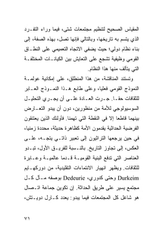 ‫ﺍﻟﻤﻘﻴﺎﺱ ﺍﻟﺼﺤﻴﺢ ﻟﺘﻨﻅﻴﻡ ﻤﺠﺘﻤﻌﺎﺕ ﺸﺘﻰ، ﻓﻴﻤﺎ ﻭﺭﺍﺀ ﺍﻟﺘﻔـﺭﺩ‬
‫ﺍﻟﺫﻱ ﻴﺘﺴﻡ ﺒﻪ ﺘﺎﺭﻴﺨﻬﺎ، ﻭﺒﺎﻟﺘﺎﻟﻲ ﻓﺈﻨﻬﺎ ﺘﺼل، ﺒﻬﺫﻩ ﺍﻟﺼﻔﺔ، ﺇﻟﻰ‬
‫ﺒﻨﺎﺀ ﻨﻅﺎﻡ ﺩﻭﻟﻲ؛ ﺤﻴﺙ ﻴﻀﻔﻲ ﺍﻻﺘﺠﺎﻩ ﺍﻟﺘﻌﻤﻴﻤﻲ ﻋﻠﻰ ﺍﻟﻨﻁـﺎﻕ‬
‫ﺍﻟﻘﻭﻤﻲ ﻭﻅﻴﻔﻴﺔ ﺘﺸﺠﻊ ﻋﻠﻰ ﺍﻟﺘﻌﺎﻴﺵ ﺒﻴﻥ ﺍﻟﻜﻴﺎﻨـﺎﺕ ﺍﻟﻤﺨﺘﻠﻔـﺔ‬
                                ‫ﺍﻟﺘﻲ ﻴﺘﺄﻟﻑ ﻤﻨﻬﺎ ﻫﺫﺍ ﺍﻟﻨﻅﺎﻡ.‬
‫ﻭﺘﺴﺘﻨﺩ ﺍﻟﻤﻨﺎﻗﺸﺔ، ﻤﻥ ﻫﺫﺍ ﺍﻟﻤﻨﻁﻠﻕ، ﻋﻠﻰ ﺇﻤﻜﺎﻨﻴﺔ ﻋﻭﻟﻤـﺔ‬
‫ﺍﻟﻨﻤﻭﺫﺝ ﺍﻟﻘﻭﻤﻲ ﻓﻌﻠ ‪‬ﺎ، ﻭﻋﻠﻰ ﻁﺎﺒﻊ ﻫـﺫﺍ ﺍﻟﻨﻤـﻭﺫﺝ ﺍﻟﻌـﺎﺒﺭ‬
                                  ‫ﻴ‬
‫ﻟﻠﺜﻘﺎﻓﺎﺕ ﺤ ﹰـﺎ. ﺠـﺭﺕ ﺍﻟﻌـﺎﺩﺓ ﻋﻠـﻰ ﺃﻥ ﻴﺠـﺭﻱ ﺍﻟﺘﺤﻠﻴـل‬
                                       ‫ﻘ‬
‫ﺍﻟﺴﻭﺴﻴﻭﻟﻭﺠﻲ ﻟﻸﻤﺔ ﻤﻥ ﻤﻨﻅﻭﺭﻴﻥ، ﺩﻭﻥ ﺃﻥ ﻴﺒﺩﻭ ﺍﻟﺘﻌـﺎﺭﺽ‬
‫ﺒﻴﻨﻬﻤﺎ ﻗﺎﻁ ‪‬ﺎ ﺇﻻ ﻓﻲ ﺍﻟﻨﻘﻁﺔ ﺍﻟﺘﻲ ﺘﻬﻤﻨﺎ. ﻓﺄﻭﻟﺌﻙ ﺍﻟﺫﻴﻥ ﻴﻌﺘﻨﻘﻭﻥ‬
                                               ‫ﻌ‬
‫ﺍﻟﻔﺭﻀﻴﺔ ﺍﻟﺤﺩﺍﺜﻴﺔ ﻴﻘﺩﻤﻭﻥ ﺍﻷﻤﺔ ﻜﻅﺎﻫﺭﺓ ﺤﺩﻴﺜﺔ، ﻤﺤﺩﺩﺓ ﺯﻤﻨ ‪‬ﺎ،‬
  ‫ﻴ‬
‫ﻓﻲ ﺤﻴﻥ ﻴﺭﺠﻌﻬﺎ ﺍﻟﺘﺭﺍﺜﻴﻭﻥ ﺇﻟﻰ ﺘﻌﺒﻴﺭ ﺫﺍﺘـﻲ ﻴﺘﺠـﻪ، ﻋﻠـﻰ‬
‫ﺍﻟﻌﻜﺱ، ﺇﻟﻰ ﺘﺠﺎﻭﺯ ﺍﻟﺘﺎﺭﻴﺦ. ﺒﺎﻟﻨـﺴﺒﺔ ﻟﻠﻔﺭﻴـﻕ ﺍﻷﻭل، ﺘﺒـﺩﻭ‬
‫ﺍﻟﻌﻨﺎﺼﺭ ﺍﻟﺘﻲ ﺘﺩﻓﻊ ﺍﻟﺒﻨﻴﺔ ﺍﻟﻘﻭﻤﻴـﺔ ﻗـﺩﻤﺎ ﻋﺎﻟﻤﻴـﺔ ﻭﻋـﺎﺒﺭﺓ‬
                 ‫‪‬‬
‫ﻟﻠﺜﻘﺎﻓﺎﺕ. ﻭﻴﻅﻬﺭ ﺍﻨﻬﻴﺎﺭ ﺍﻻﻨﺘﻤﺎﺀﺍﺕ ﺍﻟﺘﻘﻠﻴﺩﻴﺔ، ﻤﻥ ﺩﻭﺭﻜﻬـﺎﻴﻡ‬
‫‪ Durkeim‬ﻭﺤﺘﻰ ﻜﺩﻭﺭﻱ، ‪ Dedeurie‬ﺒﻭﺼﻔﻪ ﻤـﺂل ﻜـل‬
‫ﻤﺠﺘﻤﻊ ﻴﺴﻴﺭ ﻋﻠﻰ ﻁﺭﻴﻕ ﺍﻟﺤﺩﺍﺜﺔ. ﺇﻥ ﺘﻜﻭﻴﻥ ﺠﻤﺎﻋﺔ ﺍﺘـﺼﺎل‬
‫ﻫﻭ ﺸﺎﻏل ﻜل ﺍﻟﻤﺠﺘﻤﻌﺎﺕ ﻓﻴﻤﺎ ﻴﺒﺩﻭ: ﻴﻌﺩﺩ ﻜـﺎﺭل ﺩﻭﻴـﺘﺵ،‬


‫١٧‬                                                 ‫إﻟﻰ اﻟﻔﻬﺮس‬
 