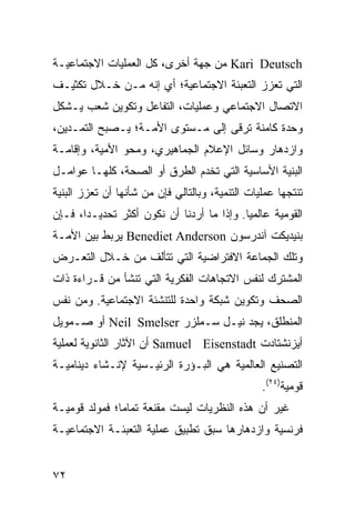 ‫‪ Kari Deutsch‬ﻤﻥ ﺠﻬﺔ ﺃﺨﺭﻯ، ﻜل ﺍﻟﻌﻤﻠﻴﺎﺕ ﺍﻻﺠﺘﻤﺎﻋﻴـﺔ‬
‫ﺍﻟﺘﻲ ﺘﻌﺯﺯ ﺍﻟﺘﻌﺒﺌﺔ ﺍﻻﺠﺘﻤﺎﻋﻴﺔ؛ ﺃﻱ ﺇﻨﻪ ﻤـﻥ ﺨـﻼل ﺘﻜﺜﻴـﻑ‬
‫ﺍﻻﺘﺼﺎل ﺍﻻﺠﺘﻤﺎﻋﻲ ﻭﻋﻤﻠﻴﺎﺕ، ﺍﻟﺘﻔﺎﻋل ﻭﺘﻜﻭﻴﻥ ﺸﻌﺏ ﻴـﺸﻜل‬
‫ﻭﺤﺩﺓ ﻜﺎﻤﻨﺔ ﺘﺭﻗﻰ ﺇﻟﻰ ﻤـﺴﺘﻭﻯ ﺍﻷﻤـﺔ؛ ﻴـﺼﺒﺢ ﺍﻟﺘﻤـﺩﻴﻥ،‬
‫ﻭﺍﺯﺩﻫﺎﺭ ﻭﺴﺎﺌل ﺍﻹﻋﻼﻡ ﺍﻟﺠﻤﺎﻫﻴﺭﻱ، ﻭﻤﺤﻭ ﺍﻷﻤﻴﺔ، ﻭﺇﻗﺎﻤـﺔ‬
‫ﺍﻟﺒﻨﻴﺔ ﺍﻷﺴﺎﺴﻴﺔ ﺍﻟﺘﻲ ﺘﺨﺩﻡ ﺍﻟﻁﺭﻕ ﺃﻭ ﺍﻟﺼﺤﺔ، ﻜﻠﻬـﺎ ﻋﻭﺍﻤـل‬
‫ﺘﻨﺘﺠﻬﺎ ﻋﻤﻠﻴﺎﺕ ﺍﻟﺘﻨﻤﻴﺔ، ﻭﺒﺎﻟﺘﺎﻟﻲ ﻓﺈﻥ ﻤﻥ ﺸﺄﻨﻬﺎ ﺃﻥ ﺘﻌﺯﺯ ﺍﻟﺒﻨﻴﺔ‬
‫ﺍﻟﻘﻭﻤﻴﺔ ﻋﺎﻟﻤ ‪‬ﺎ. ﻭﺇﺫﺍ ﻤﺎ ﺃﺭﺩﻨﺎ ﺃﻥ ﻨﻜﻭﻥ ﺃﻜﺜﺭ ﺘﺤﺩﻴـ ‪‬ﺍ، ﻓـﺈﻥ‬
       ‫ﺩ‬                                    ‫ﻴ‬
‫ﺒﻨﻴﺩﻴﻜﺕ ﺁﻨﺩﺭﺴﻭﻥ ‪ Benediet Anderson‬ﻴﺭﺒﻁ ﺒﻴﻥ ﺍﻷﻤـﺔ‬
‫ﻭﺘﻠﻙ ﺍﻟﺠﻤﺎﻋﺔ ﺍﻻﻓﺘﺭﺍﻀﻴﺔ ﺍﻟﺘﻲ ﺘﺘﺄﻟﻑ ﻤﻥ ﺨـﻼل ﺍﻟﺘﻌـﺭﺽ‬
‫ﺍﻟﻤﺸﺘﺭﻙ ﻟﻨﻔﺱ ﺍﻻﺘﺠﺎﻫﺎﺕ ﺍﻟﻔﻜﺭﻴﺔ ﺍﻟﺘﻲ ﺘﻨﺸﺄ ﻤﻥ ﻗـﺭﺍﺀﺓ ﺫﺍﺕ‬
‫ﺍﻟﺼ ‪‬ﻑ ﻭﺘﻜﻭﻴﻥ ﺸﺒﻜﺔ ﻭﺍﺤﺩﺓ ﻟﻠﺘﻨﺸﺌﺔ ﺍﻻﺠﺘﻤﺎﻋﻴﺔ. ﻭﻤﻥ ﻨﻔﺱ‬
                                              ‫‪‬ﺤ‬
‫ﺍﻟﻤﻨﻁﻠﻕ، ﻴﺠﺩ ﻨﻴـل ﺴـﻤﻠﺯﺭ ‪ Neil Smelser‬ﺃﻭ ﺼـﻤﻭﻴل‬
‫ﺃﻴﺯﻨﺸﺘﺎﺩﺕ ‪ Samuel Eisenstadt‬ﺃﻥ ﺍﻵﺜﺎﺭ ﺍﻟﺜﺎﻨﻭﻴﺔ ﻟﻌﻤﻠﻴﺔ‬
‫ﺍﻟﺘﺼﻨﻴﻊ ﺍﻟﻌﺎﻟﻤﻴﺔ ﻫﻲ ﺍﻟﺒـﺅﺭﺓ ﺍﻟﺭﺌﻴـﺴﻴﺔ ﻹﻨـﺸﺎﺀ ﺩﻴﻨﺎﻤﻴـﺔ‬
                                                 ‫ﻗﻭﻤﻴﺔ)٤٢(.‬
‫ﻏﻴﺭ ﺃﻥ ﻫﺫﻩ ﺍﻟﻨﻅﺭﻴﺎﺕ ﻟﻴﺴﺕ ﻤﻘﻨﻌﺔ ﺘﻤﺎ ‪‬ﺎ؛ ﻓﻤﻭﻟﺩ ﻗﻭﻤﻴـﺔ‬
               ‫ﻤ‬
‫ﻓﺭﻨﺴﻴﺔ ﻭﺍﺯﺩﻫﺎﺭﻫﺎ ﺴﺒﻕ ﺘﻁﺒﻴﻕ ﻋﻤﻠﻴﺔ ﺍﻟﺘﻌﺒﺌـﺔ ﺍﻻﺠﺘﻤﺎﻋﻴـﺔ‬


‫٢٧‬                                                 ‫إﻟﻰ اﻟﻔﻬﺮس‬
 