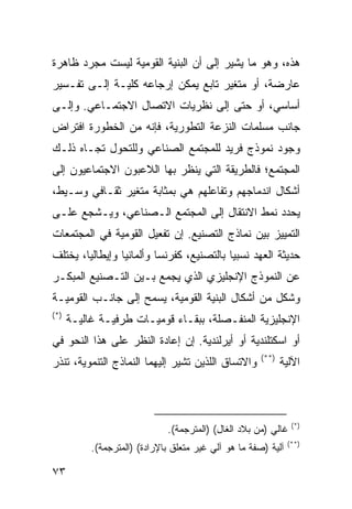 ‫ﻫﺫﻩ، ﻭﻫﻭ ﻤﺎ ﻴﺸﻴﺭ ﺇﻟﻰ ﺃﻥ ﺍﻟﺒﻨﻴﺔ ﺍﻟﻘﻭﻤﻴﺔ ﻟﻴﺴﺕ ﻤﺠﺭﺩ ﻅﺎﻫﺭﺓ‬
‫ﻋﺎﺭﻀﺔ، ﺃﻭ ﻤﺘﻐﻴﺭ ﺘﺎﺒﻊ ﻴﻤﻜﻥ ﺇﺭﺠﺎﻋﻪ ﻜﻠﻴـﺔ ﺇﻟـﻰ ﺘﻔـﺴﻴﺭ‬
‫ﺃﺴﺎﺴﻲ، ﺃﻭ ﺤﺘﻰ ﺇﻟﻰ ﻨﻅﺭﻴﺎﺕ ﺍﻻﺘﺼﺎل ﺍﻻﺠﺘﻤـﺎﻋﻲ. ﻭﺇﻟـﻰ‬
‫ﺠﺎﻨﺏ ﻤﺴﻠﻤﺎﺕ ﺍﻟﻨﺯﻋﺔ ﺍﻟﺘﻁﻭﺭﻴﺔ، ﻓﺈﻨﻪ ﻤﻥ ﺍﻟﺨﻁﻭﺭﺓ ﺍﻓﺘﺭﺍﺽ‬
‫ﻭﺠﻭﺩ ﻨﻤﻭﺫﺝ ﻓﺭﻴﺩ ﻟﻠﻤﺠﺘﻤﻊ ﺍﻟﺼﻨﺎﻋﻲ ﻭﻟﻠﺘﺤﻭل ﺘﺠـﺎﻩ ﺫﻟـﻙ‬
‫ﺍﻟﻤﺠﺘﻤﻊ؛ ﻓﺎﻟﻁﺭﻴﻘﺔ ﺍﻟﺘﻲ ﻴﻨﻅﺭ ﺒﻬﺎ ﺍﻟﻼﻋﺒﻭﻥ ﺍﻻﺠﺘﻤﺎﻋﻴﻭﻥ ﺇﻟﻰ‬
‫ﺃﺸﻜﺎل ﺍﻨﺩﻤﺎﺠﻬﻡ ﻭﺘﻔﺎﻋﻠﻬﻡ ﻫﻲ ﺒﻤﺜﺎﺒﺔ ﻤﺘﻐﻴﺭ ﺜﻘـﺎﻓﻲ ﻭﺴـﻴﻁ،‬
‫ﻴﺤﺩﺩ ﻨﻤﻁ ﺍﻻﻨﺘﻘﺎل ﺇﻟﻰ ﺍﻟﻤﺠﺘﻤﻊ ﺍﻟـﺼﻨﺎﻋﻲ، ﻭﻴـﺸﺠﻊ ﻋﻠـﻰ‬
‫ﺍﻟﺘﻤﻴﻴﺯ ﺒﻴﻥ ﻨﻤﺎﺫﺝ ﺍﻟﺘﺼﻨﻴﻊ. ﺇﻥ ﺘﻔﻌﻴل ﺍﻟﻘﻭﻤﻴﺔ ﻓﻲ ﺍﻟﻤﺠﺘﻤﻌﺎﺕ‬
‫ﺤﺩﻴﺜﺔ ﺍﻟﻌﻬﺩ ﻨﺴﺒ ‪‬ﺎ ﺒﺎﻟﺘﺼﻨﻴﻊ، ﻜﻔﺭﻨﺴﺎ ﻭﺃﻟﻤﺎﻨﻴﺎ ﻭﺇﻴﻁﺎﻟﻴﺎ، ﻴﺨﺘﻠﻑ‬
                                           ‫ﻴ‬
‫ﻋﻥ ﺍﻟﻨﻤﻭﺫﺝ ﺍﻹﻨﺠﻠﻴﺯﻱ ﺍﻟﺫﻱ ﻴﺠﻤﻊ ﺒـﻴﻥ ﺍﻟﺘـﺼﻨﻴﻊ ﺍﻟﻤﺒﻜـﺭ‬
‫ﻭﺸﻜل ﻤﻥ ﺃﺸﻜﺎل ﺍﻟﺒﻨﻴﺔ ﺍﻟﻘﻭﻤﻴﺔ، ﻴﺴﻤﺢ ﺇﻟﻰ ﺠﺎﻨـﺏ ﺍﻟﻘﻭﻤﻴـﺔ‬
‫)*(‬
      ‫ﺍﻹﻨﺠﻠﻴﺯﻴﺔ ﺍﻟﻤﻨﻔـﺼﻠﺔ، ﺒﺒﻘـﺎﺀ ﻗﻭﻤﻴـﺎﺕ ﻁﺭﻓﻴـﺔ ﻏﺎﻟﻴـﺔ‬
‫ﺃﻭ ﺍﺴﻜﺘﻠﻨﺩﻴﺔ ﺃﻭ ﺃﻴﺭﻟﻨﺩﻴﺔ. ﺇﻥ ﺇﻋﺎﺩﺓ ﺍﻟﻨﻅﺭ ﻋﻠﻰ ﻫﺫﺍ ﺍﻟﻨﺤﻭ ﻓﻲ‬
                                                       ‫)**(‬
‫ﻭﺍﻻﺘﺴﺎﻕ ﺍﻟﻠﺫﻴﻥ ﺘﺸﻴﺭ ﺇﻟﻴﻬﻤﺎ ﺍﻟﻨﻤﺎﺫﺝ ﺍﻟﺘﻨﻤﻭﻴﺔ، ﺘﻨﺫﺭ‬             ‫ﺍﻵﻟﻴﺔ‬



                                                                 ‫)*(‬
                              ‫ﻏﺎﻟﻲ )ﻤﻥ ﺒﻼﺩ ﺍﻟﻐﺎل( )ﺍﻟﻤﺘﺭﺠﻤﺔ(.‬
                                                                ‫)**(‬
           ‫ﺁﻟﻴﺔ )ﺼﻔﺔ ﻤﺎ ﻫﻭ ﺁﻟﻲ ﻏﻴﺭ ﻤﺘﻌﻠﻕ ﺒﺎﻹﺭﺍﺩﺓ( )ﺍﻟﻤﺘﺭﺠﻤﺔ(.‬

‫٣٧‬                                                       ‫إﻟﻰ اﻟﻔﻬﺮس‬
 