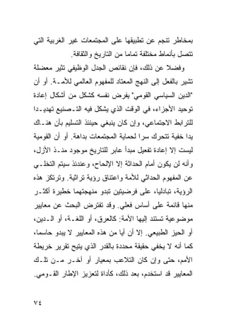 ‫ﺒﻤﺨﺎﻁﺭ ﺘﻨﺠﻡ ﻋﻥ ﺘﻁﺒﻴﻘﻬﺎ ﻋﻠﻰ ﺍﻟﻤﺠﺘﻤﻌﺎﺕ ﻏﻴﺭ ﺍﻟﻐﺭﺒﻴﺔ ﺍﻟﺘﻲ‬
             ‫ﺘﺘﺼل ﺒﺄﻨﻤﺎﻁ ﻤﺨﺘﻠﻔﺔ ﺘﻤﺎ ‪‬ﺎ ﻤﻥ ﺍﻟﺘﺎﺭﻴﺦ ﻭﺍﻟﺜﻘﺎﻓﺔ.‬
                                   ‫ﻤ‬
‫ﻭﻓﻀﻼ ﻋﻥ ﺫﻟﻙ، ﻓﺈﻥ ﻨﻘﺎﺌﺹ ﺍﻟﺠﺩل ﺍﻟﻭﻅﻴﻔﻲ ﹸﺜﻴﺭ ﻤﻌﻀﻠﺔ‬
         ‫ﺘ‬                                 ‫ﹰ‬
‫ﺘﺸﻴﺭ ﺒﺎﻟﻔﻌل ﺇﻟﻰ ﺍﻟﻨﻬﺞ ﺍﻟﻤﻌﺘﺎﺩ ﻟﻠﻤﻔﻬﻭﻡ ﺍﻟﻌﺎﻟﻤﻲ ﻟﻸﻤـﺔ. ﺃﻭ ﺃﻥ‬
‫"ﺍﻟﺩﻴﻥ ﺍﻟﺴﻴﺎﺴﻲ ﺍﻟﻘﻭﻤﻲ" ﻴﻔﺭﺽ ﻨﻔﺴﻪ ﻜﺸﻜل ﻤﻥ ﺃﺸﻜﺎل ﺇﻋﺎﺩﺓ‬
‫ﺘﻭﺤﻴﺩ ﺍﻷﺠﺯﺍﺀ، ﻓﻲ ﺍﻟﻭﻗﺕ ﺍﻟﺫﻱ ‪‬ﺸﻜل ﻓﻴﻪ ﺍﻟﺘـﺼﻨﻴﻊ ﺘﻬﺩﻴـ ‪‬ﺍ‬
 ‫ﺩ‬                       ‫ﻴ‬
‫ﻟﻠﺘﺭﺍﺒﻁ ﺍﻻﺠﺘﻤﺎﻋﻲ، ﻭﺇﻥ ﻜﺎﻥ ﻴﻨﺒﻐﻲ ﺤﻴﻨﺌﺫ ﺍﻟﺘﺴﻠﻴﻡ ﺒﺄﻥ ﻫﻨـﺎﻙ‬
‫ﻴ ‪‬ﺍ ﺨﻔﻴﺔ ﺘﺘﺤﺭﻙ ﺴ ‪‬ﺍ ﻟﺤﻤﺎﻴﺔ ﺍﻟﻤﺠﺘﻤﻌﺎﺕ ﺒﺩﺍﻫﺔ. ﺃﻭ ﺃﻥ ﺍﻟﻘﻭﻤﻴﺔ‬
                                       ‫ﺭ‬               ‫ﺩ‬
‫ﻟﻴﺴﺕ ﺇﻻ ﺇﻋﺎﺩﺓ ﺘﻔﻌﻴل ﻤﺒﺩﺃ ﻋﺎﺒﺭ ﻟﻠﺘﺎﺭﻴﺦ ﻤﻭﺠﻭﺩ ﻤﻨـﺫ ﺍﻷﺯل،‬
‫ﻭﺃﻨﻪ ﻟﻥ ﻴﻜﻭﻥ ﺃﻤﺎﻡ ﺍﻟﺤﺩﺍﺜﺔ ﺇﻻ ﺍﻹﻟﺤﺎﺡ، ﻭﻋﻨﺩﺌﺫ ﺴﻴﺘﻡ ﺍﻟﺘﺨﻠـﻲ‬
‫ﻋﻥ ﺍﻟﻤﻔﻬﻭﻡ ﺍﻟﺤﺩﺍﺜﻲ ﻟﻸﻤﺔ ﻭﺍﻋﺘﻨﺎﻕ ﺭﺅﻴﺔ ﺘﺭﺍﺜﻴﺔ. ﻭﺘﺭﺘﻜﺯ ﻫﺫﻩ‬
‫ﺍﻟﺭﺅﻴﺔ، ﺘﺒﺎﺩﻟ ‪‬ﺎ، ﻋﻠﻰ ﻓﺭﻀﻴﺘﻴﻥ ﺘﺒﺩﻭ ﻤﻨﻬﺠﺘﻬﻤﺎ ﺨﻁﻴﺭﺓ ﺃﻜﺜـﺭ‬
                                        ‫ﻴ‬
‫ﻤﻨﻬﺎ ﻗﺎﺌﻤﺔ ﻋﻠﻰ ﺃﺴﺎﺱ ﻓﻌﻠﻲ. ﻭﻗﺩ ﺘﻔﺘﺭﺽ ﺍﻟﺒﺤﺙ ﻋﻥ ﻤﻌﺎﻴﻴﺭ‬
‫ﻤﻭﻀﻭﻋﻴﺔ ﺘﺴﺘﻨﺩ ﺇﻟﻴﻬﺎ ﺍﻷﻤﺔ: ﻜﺎﻟﻌﺭﻕ، ﺃﻭ ﺍﻟﻠﻐـﺔ، ﺃﻭ ﺍﻟـﺩﻴﻥ،‬
‫ﺃﻭ ﺍﻟﺤﻴﺯ ﺍﻟﻁﺒﻴﻌﻲ. ﺇﻻ ﺃﻥ ﺃ ‪‬ﺎ ﻤﻥ ﻫﺫﻩ ﺍﻟﻤﻌﺎﻴﻴﺭ ﻻ ﻴﺒﺩﻭ ﺤﺎﺴ ‪‬ﺎ،‬
  ‫ﻤ‬                             ‫ﻴ‬
‫ﻜﻤﺎ ﺃﻨﻪ ﻻ ﻴﺨﻔﻲ ﺤﻘﻴﻘﺔ ﻤﺤﺩﺩﺓ ﺒﺎﻟﻘﺩﺭ ﺍﻟﺫﻱ ‪‬ﺘﻴﺢ ﺘﻘﺭﻴﺭ ﺨﺭﻴﻁﺔ‬
               ‫ﻴ‬
‫ﺍﻷﻤﻡ، ﺤﺘﻰ ﻭﺇﻥ ﻜﺎﻥ ﺍﻟﺘﻼﻋﺏ ﺒﻤﻌﻴﺎﺭ ﺃﻭ ﺁﺨـﺭ ﻤـﻥ ﺘﻠـﻙ‬
‫ﺍﻟﻤﻌﺎﻴﻴﺭ ﻗﺩ ﺍﺴﺘﺨﺩﻡ، ﺒﻌﺩ ﺫﻟﻙ، ﻜﺄﺩﺍﺓ ﻟﺘﻌﺯﻴﺯ ﺍﻹﻁﺎﺭ ﺍﻟﻘـﻭﻤﻲ.‬


‫٤٧‬                                                 ‫إﻟﻰ اﻟﻔﻬﺮس‬
 