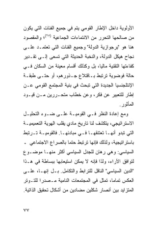 ‫ﺍﻷﻭﻟﻭﻴﺔ ﺩﺍﺨل ﺍﻹﻁﺎﺭ ﺍﻟﻘﻭﻤﻲ ﻴﺘﻡ ﻓﻲ ﺠﻤﻴﻊ ﺍﻟﻔﺌﺎﺕ ﺍﻟﺘﻲ ﻴﻜﻭﻥ‬
‫ﻤﻥ ﺼﺎﻟﺤﻬﺎ ﺍﻟﺘﺤﺭﺭ ﻤﻥ ﺍﻻﻨﺘﻤﺎﺀﺍﺕ ﺍﻟﺠﻤﺎﻋﻴﺔ )٥٢(؛ ﻭﺍﻟﻤﻘﺼﻭﺩ‬
‫ﻫﻨﺎ ﻫﻭ "ﺒﺭﺠﻭﺍﺯﻴﺔ ﺍﻟﺩﻭﻟﺔ" ﻭﺠﻤﻴﻊ ﺍﻟﻔﺌﺎﺕ ﺍﻟﺘﻲ ﺘﻌﺘﻤـﺩ ﻋﻠـﻰ‬
‫ﻨﺠﺎﺡ ﻫﻴﻜل ﺍﻟﺩﻭﻟﺔ، ﻭﺍﻟﻨﺨﺒﺔ ﺍﻟﺤﺩﻴﺜﺔ ﺍﻟﺘﻲ ﺘﺴﻌﻰ ﺇﻟـﻰ ﺘﻘـﺩﻴﺭ‬
‫ﻜﻔﺎﺀﺘﻬﺎ ﺍﻟﺘﻘﻨﻴﺔ ﻤﺎﻟ ‪‬ﺎ، ﺒل ﻭﻜﺫﻟﻙ ﺃﻗﺴﺎﻡ ﻤﻌﻴﻨﺔ ﻤﻥ ﺍﻟﺴﻜﺎﻥ ﻓـﻲ‬
                                     ‫ﻴ‬
‫ﺤﺎﻟﺔ ﻓﻭﻀﻭﻴﺔ ﺘﺭﺘﺒﻁ ﺒـﺎﻗﺘﻼﻉ ﺠـﺫﻭﺭﻫﻡ، ﺃﻭ ﺤﺘـﻰ ﻁﺒﻘـﺔ‬
‫ﺍﻹﻨﺘﻠﺠﻨﺴﻴﺎ ﺍﻟﺠﺩﻴﺩﺓ ﺍﻟﺘﻲ ﺘﺒﺤﺙ ﻓﻲ ﺒﻨﻴﺔ ﺍﻟﻤﺠﺘﻤﻊ ﺍﻟﻘﻭﻤﻲ ﻋـﻥ‬
‫ﺇﻁﺎﺭ ﻟﻠﺘﻌﺒﻴﺭ ﻋﻥ ﻓﻜﺭ، ﻭﻋﻥ ﺨﻁﺎﺏ ﻤﺘﺤـﺭﺭﻴﻥ ﻤـﻥ ﻗﻴـﻭﺩ‬
                                                  ‫ﺍﻟﻤﺄﺜﻭﺭ.‬
‫ﻭﻤﻊ ﺇﻋﺎﺩﺓ ﺍﻟﻨﻅﺭ ﻓـﻲ ﺍﻟﻘﻭﻤﻴـﺔ ﻋﻠـﻰ ﻀـﻭﺀ ﺍﻟﺘﺤﻠﻴـل‬
‫ﺍﻻﺴﺘﺭﺍﺘﻴﺠﻲ، ﻴﺘﻜﺸﻑ ﻟﻨﺎ ﺘﺎﺭﻴﺦ ﻤﺎﺩﻱ ﻴﻘﻠﺏ ﺍﻟﻬﻭﻴﺔ ﺍﻟﺘﻌﻤﻴﻤﻴـﺔ‬
‫ﺍﻟﺘﻲ ﺘﺒﺩﻭ ﺃﻨﻬـﺎ ﺘﻌﺘﻨﻘﻬـﺎ ﻓـﻲ ﻤﺒﺎﺩﺌﻬـﺎ. ﻓﺎﻟﻘﻭﻤﻴـﺔ ﺘـﺭﺘﺒﻁ‬
‫ﺒﺎﺴﺘﺭﺍﺘﻴﺠﻴﺔ، ﻭﻟﺫﻟﻙ ﻓﺈﻨﻬﺎ ﺘﺭﺘﺒﻁ ﺤﺘ ‪‬ﺎ ﺒﺎﻟﺼﺭﺍﻉ ﺍﻻﺠﺘﻤﺎﻋﻲ ـ‬
                    ‫ﻤ‬
‫ﺍﻟﺴﻴﺎﺴﻲ: ﻭﻫﻲ ﺭﻫﺎﻥ ﻟﻠﺠﺩل ﺍﻟﺴﻴﺎﺴﻲ ﺃﻜﺜﺭ ﻤﻨﻬـﺎ ﻤﻭﻀـﻭﻉ‬
‫ﻟﺘﻭﺍﻓﻕ ﺍﻵﺭﺍﺀ، ﻭﻟﺫﺍ ﻓﺈﻨﻪ ﻻ ﻴﻤﻜﻥ ﺍﺴﺘﻴﻌﺎﺒﻬﺎ ﺒﺒﺴﺎﻁﺔ ﻓﻲ ﻫـﺫﺍ‬
‫"ﺍﻟﺩﻴﻥ ﺍﻟﺴﻴﺎﺴﻲ" ﺍﻟﻨﺎﻗل ﻟﻠﺘﺭﺍﺒﻁ ﻭﺍﻟﺘﻜﺎﻤل. ﺒـل ﺇﻨﻬـﺎ، ﻋﻠـﻰ‬
‫ﺍﻟﻌﻜﺱ ﺘﻤﺎ ‪‬ﺎ، ﹸﻤﺜل ﻓﻲ ﺍﻟﻤﺠﺘﻤﻌﺎﺕ ﺍﻟﻨﺎﻤﻴﺔ ﻤـﺼﺩ ‪‬ﺍ ﻟﻠﺘـﻭﺘﺭ‬
         ‫ﺭ‬                              ‫ﻤ ﺘ‬
‫ﺍﻟﻤﺘﺯﺍﻴﺩ ﺒﻴﻥ ﺃﻨﺼﺎﺭ ﺸﻜﻠﻴﻥ ﻤﻀﺎﺩﻴﻥ ﻤﻥ ﺃﺸﻜﺎل ﺘﺤﻘﻴﻕ ﺍﻟﺫﺍﺘﻴﺔ.‬


‫٧٧‬                                                ‫إﻟﻰ اﻟﻔﻬﺮس‬
 