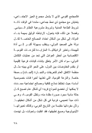 ‫ﻓﺎﻟﻤﺠﺘﻤﻊ ﺍﻟﻘﻭﻤﻲ ﺍﻟﺫﻱ ﻻ ﻴﺸﻤل ﻤﺠﻤﻭﻉ ﺍﻟﺤﻴﺯ ﺍﻻﺠﺘﻤـﺎﻋﻲ،‬
‫ﻴﺘﻌﺎﻴﺵ ﻤﻊ ﻤﺠﺘﻤﻊ ﺫﻱ ﻨﻤﻁ ﺠﻤﺎﻋﻲ، ﻤﺸﺩ ‪‬ﺍ ﻓﻲ ﺍﻟﻭﻗﺕ ﺫﺍﺘـﻪ‬
                ‫ﺩ‬
‫ﺸﺭﻭﻁ ﺍﻟﻁﺎﻋﺔ ﺍﻟﻤﺩﻨﻴﺔ ﻭﺸﺭﻭﻁ ﻤﺸﺭﻭﻋﻴﺔ ﺍﻟﻨﻅﺎﻡ ﺍﻟـﺴﻴﺎﺴﻲ.‬
‫ﻭﻓﻀﻼ ﻋﻥ ﺫﻟﻙ، ﻓﺈﻨﻪ ﻴﺘﺤﻭل، ﻻﺭﺘﺒﺎﻁﻪ ﺍﻟﻭﺜﻴﻕ ﺒﻤﻬﻤﺔ ﺒﻨـﺎﺀ‬
                                               ‫ﹰ‬
‫ﺍﻟﺩﻭﻟﺔ، ﺇﻟﻰ ﺸﻜل ﻤﻥ ﺃﺸﻜﺎل ﺍﺤﺘﺩﺍﺩ ﺍﻟﻤﺼﺎﻟﺢ ﺍﻟﺨﺎﺼـﺔ ﻟﻜـل‬
‫ﺩﻭﻟﺔ ﻋﻠﻰ ﺍﻟﺼﻌﻴﺩ ﺍﻟﺩﻭﻟﻲ، ﻭﻴﻨﻘﻠﺏ ﺒﺴﻬﻭﻟﺔ ﺃﻜﺒـﺭ ﺇﻟـﻰ ﺃﺩﺍﺓ‬
‫ﻟﻠﻬﻴﻤﻨﺔ، ﻭﺘﻌﺘﺒﺭ ﺍﻟﺭﺍﺩﻴﻜﺎﻟﻴـﺔ ﺍﻟﻤﺘﺯﺍﻴـﺩﺓ ﻟﻠﻨﺯﻋـﺎﺕ ﺍﻟﻘﻭﻤﻴـﺔ‬
‫ﺍﻻﻗﺘﺼﺎﺩﻴﺔ ﻤﻥ ﺃﺨﻁﺭ ﺍﻟﻌﻭﺍﻤل ﺍﻟﺘﻲ ﺘﺤﺩ ﻤﻥ ﻋﻤﻠﻴﺎﺕ ﺍﻟﺘﻜﺎﻤل‬
‫ﺍﻟﺩﻭﻟﻲ، ﺴﻭﺍﺀ ﻜﺎﻥ ﺍﻷﻤﺭ ﻴﺘﻌﻠﻕ ﺒﺈﻨﺸﺎﺀ ﻜﻴﺎﻨﺎﺕ ﻓﺭﻋﻴﺔ ﺇﻗﻠﻴﻤﻴﺔ‬
‫ﺃﻭ ﺒﺘﻘﺩﻡ ﺍﻟﻤﻔﺎﻭﻀﺎﺕ ﺒﻴﻥ ﺍﻟﺩﻭل، ﻋﻠﻰ ﺍﻟﻨﺤﻭ ﺍﻟﺫﻱ ﻴﺒﻴﻨﻪ ﻤﺜـﺎل‬
‫ﻤﻨﻅﻤﺔ ﺍﻻﺘﻔﺎﻕ ﺍﻟﻌﺎﻡ ﻟﻠﺘﻌﺭﻴﻔﺎﺕ ﻭﺍﻟﺘﺠـﺎﺭﺓ )ﺍﻟﺠـﺎﺕ( ﺒـﺼﻔﺔ‬
‫ﺨﺎﺼﺔ. ﻭﺍﻟﻨﺯﻋﺔ ﺍﻟﻘﻭﻤﻴﺔ، ﺍﻟﺘﻲ ﺘﻐﺫﻴﻬﺎ ﺃﺨﻴ ‪‬ﺍ ﻓﺌﺎﺕ ﺨﺼﻭﺼﻴﺔ‬
             ‫ﺭ‬
‫ﺃﺴﺎ ‪‬ﺎ؛ ﺤﻴﺙ ﺘﺨﺘﻠﻁ ﻨﻤﺎﺫﺝ ﺜﻘﺎﻓﻴﺔ ﻭﻤﺼﺎﻟﺢ ﺍﺠﺘﻤﺎﻋﻴﺔ ﻤﺤـﺩﺩﺓ،‬
                                                 ‫ﺴ‬
‫ﻻ ﻴﻤﻜﻨﻬﺎ ﺃﻥ ﺘﺨﻀﻊ ﻟﻨﻤﻭﺫﺝ ﻓﺭﻴﺩ؛ ﺃﻱ ﻟﺸﻜل ﻋﺎﻡ ﺘﺼﺒﺢ ﻜـل‬
‫ﺤﺎﻟﺔ ﻤﺎﺩﻴﺔ ﻤﺠﺭﺩ ﺼﻭﺭﺓ ﻤﻘﻠﺩﺓ ﻤﻨﻪ، ﻭﺘﻅل ﺍﻟﻘﻭﻤﻴـﺔ، ﻭﻫـﻲ‬
‫ﺫﺍﺕ ﻤﺒﺩﺃ ﺘﻌﻤﻴﻤﻲ، ﻓﺭﺩﻴﺔ ﻓﻲ ﻜل ﺸﻜل ﻤﻥ ﺃﺸﻜﺎل ﺘﺤﻘﻴﻘﻬـﺎ.‬
‫ﻭﻷﻥ ﻤﻔﺭﺩﺍﺘﻬﺎ ﻤﻘﺘﺒﺴﺔ ﻤﻥ ﺍﻟﺘﺎﺭﻴﺦ ﺍﻟﻐﺭﺒﻲ، ﻭﻜﺫﻟﻙ ﺘﻌﺒﻴﺭﺍﺘﻬـﺎ‬
‫ﺍﻷﻴﺩﻴﻭﻟﻭﺠﻴﺔ ﻭﺼﻴﻎ ﺘﻁﺒﻴﻘﻬﺎ، ﻓﻘﺩ ﺍﻨﻘﻠﺒﺕ ﻭﺘﺤﻭﻟﺕ، ﺒل ﺘﻬﺩﻤﺕ‬


‫٨٧‬                                               ‫إﻟﻰ اﻟﻔﻬﺮس‬
 