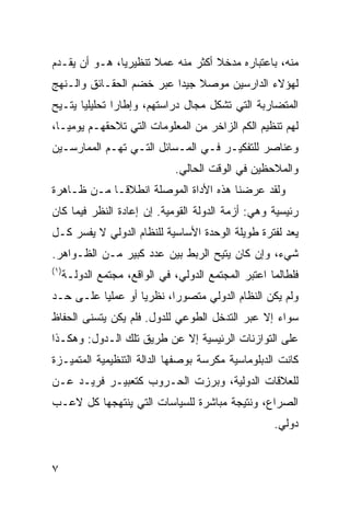 ‫ﻤﻨﻪ، ﺒﺎﻋﺘﺒﺎﺭﻩ ﻤﺩﺨﻼ ﺃﻜﺜﺭ ﻤﻨﻪ ﻋﻤﻼ ﺘﻨﻅﻴﺭ ‪‬ﺎ، ﻫـﻭ ﺃﻥ ﻴﻘـ ‪‬ﻡ‬
 ‫ﺩ‬              ‫ﻴ‬       ‫ﹰ‬            ‫ﹰ‬
‫ﻟﻬﺅﻻﺀ ﺍﻟﺩﺍﺭﺴﻴﻥ ‪‬ﻭﺼﻼ ﺠﻴ ‪‬ﺍ ﻋﺒﺭ ﺨﻀﻡ ﺍﻟﺤﻘـﺎﺌﻕ ﻭﺍﻟـﻨﻬﺞ‬
                          ‫ﹰ ﺩ‬     ‫ﻤ‬
‫ﺍﻟﻤﺘﻀﺎﺭﺒﺔ ﺍﻟﺘﻲ ﹸﺸﻜل ﻤﺠﺎل ﺩﺭﺍﺴﺘﻬﻡ، ﻭﺇﻁﺎ ‪‬ﺍ ﺘﺤﻠﻴﻠ ‪‬ﺎ ‪‬ﺘـﻴﺢ‬
    ‫ﻴ ﻴ‬         ‫ﺭ‬                       ‫ﺘ‬
‫ﻟﻬﻡ ﺘﻨﻅﻴﻡ ﺍﻟﻜﻡ ﺍﻟﺯﺍﺨﺭ ﻤﻥ ﺍﻟﻤﻌﻠﻭﻤﺎﺕ ﺍﻟﺘﻲ ﺘﻼﺤﻘﻬـﻡ ﻴﻭﻤ ‪‬ـﺎ،‬
   ‫ﻴ‬
‫ﻭﻋﻨﺎﺼﺭ ﻟﻠﺘﻔﻜﻴـﺭ ﻓـﻲ ﺍﻟﻤـﺴﺎﺌل ﺍﻟﺘـﻲ ﺘﻬـﻡ ﺍﻟﻤﻤﺎﺭﺴـﻴﻥ‬
                                ‫ﻭﺍﻟﻤﻼﺤﻅﻴﻥ ﻓﻲ ﺍﻟﻭﻗﺕ ﺍﻟﺤﺎﻟﻲ.‬
‫ﻭﻟﻘﺩ ﻋﺭﻀﻨﺎ ﻫﺫﻩ ﺍﻷﺩﺍﺓ ﺍﻟﻤﻭﺼﻠﺔ ﺍﻨﻁﻼ ﹰـﺎ ﻤـﻥ ﻅـﺎﻫﺭﺓ‬
             ‫ﻗ‬
‫ﺭﺌﻴﺴﻴﺔ ﻭﻫﻲ: ﺃﺯﻤﺔ ﺍﻟﺩﻭﻟﺔ ﺍﻟﻘﻭﻤﻴﺔ. ﺇﻥ ﺇﻋﺎﺩﺓ ﺍﻟﻨﻅﺭ ﻓﻴﻤﺎ ﻜﺎﻥ‬
‫‪‬ﻌﺩ ﻟﻔﺘﺭﺓ ﻁﻭﻴﻠﺔ ﺍﻟﻭﺤﺩﺓ ﺍﻷﺴﺎﺴﻴﺔ ﻟﻠﻨﻅﺎﻡ ﺍﻟﺩﻭﻟﻲ ﻻ ﻴﻔﺴﺭ ﻜـل‬
                                                      ‫ﻴ‬
‫ﺸﻲﺀ، ﻭﺇﻥ ﻜﺎﻥ ‪‬ﺘﻴﺢ ﺍﻟﺭﺒﻁ ﺒﻴﻥ ﻋﺩﺩ ﻜﺒﻴﺭ ﻤـﻥ ﺍﻟﻅـﻭﺍﻫﺭ.‬
                                    ‫ﻴ‬
‫) ١(‬
       ‫ﻓﻠﻁﺎﻟﻤﺎ ﺍﻋﺘﺒﺭ ﺍﻟﻤﺠﺘﻤﻊ ﺍﻟﺩﻭﻟﻲ، ﻓﻲ ﺍﻟﻭﺍﻗﻊ، ﻤﺠﺘﻤﻊ ﺍﻟﺩﻭﻟـﺔ‬
‫ﻭﻟﻡ ﻴﻜﻥ ﺍﻟﻨﻅﺎﻡ ﺍﻟﺩﻭﻟﻲ ﻤﺘﺼﻭ ‪‬ﺍ، ﻨﻅﺭ ‪‬ﺎ ﺃﻭ ﻋﻤﻠ ‪‬ﺎ ﻋﻠـﻰ ﺤـﺩ‬
          ‫ﻴ‬         ‫ﻴ‬       ‫ﺭ‬
‫ﺴﻭﺍﺀ ﺇﻻ ﻋﺒﺭ ﺍﻟﺘﺩﺨل ﺍﻟﻁﻭﻋﻲ ﻟﻠﺩﻭل. ﻓﻠﻡ ﻴﻜﻥ ﻴﺘﺴﻨﻰ ﺍﻟﺤﻔﺎﻅ‬
‫ﻋﻠﻰ ﺍﻟﺘﻭﺍﺯﻨﺎﺕ ﺍﻟﺭﺌﻴﺴﻴﺔ ﺇﻻ ﻋﻥ ﻁﺭﻴﻕ ﺘﻠﻙ ﺍﻟـﺩﻭل: ﻭﻫﻜـﺫﺍ‬
‫ﻜﺎﻨﺕ ﺍﻟﺩﺒﻠﻭﻤﺎﺴﻴﺔ ‪‬ﻜﺭﺴﺔ ﺒﻭﺼﻔﻬﺎ ﺍﻟﺩﺍﻟﺔ ﺍﻟﺘﻨﻅﻴﻤﻴﺔ ﺍﻟﻤﺘﻤﻴـﺯﺓ‬
                                      ‫ﻤ‬
‫ﻟﻠﻌﻼﻗﺎﺕ ﺍﻟﺩﻭﻟﻴﺔ، ﻭﺒﺭﺯﺕ ﺍﻟﺤـﺭﻭﺏ ﻜﺘﻌﺒﻴـﺭ ﻓﺭﻴـﺩ ﻋـﻥ‬
‫ﺍﻟﺼﺭﺍﻉ، ﻭﻨﺘﻴﺠﺔ ﻤﺒﺎﺸﺭﺓ ﻟﻠﺴﻴﺎﺴﺎﺕ ﺍﻟﺘﻲ ﻴﻨﺘﻬﺠﻬﺎ ﻜل ﻻﻋـﺏ‬
                                                       ‫ﺩﻭﻟﻲ.‬


‫٧‬                                                    ‫إﻟﻰ اﻟﻔﻬﺮس‬
 