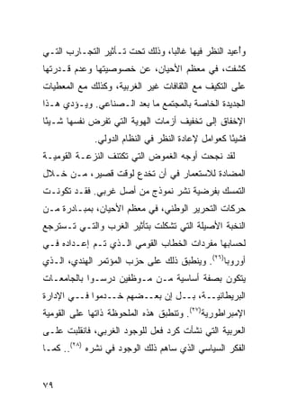 ‫ﻭُﻋﻴﺩ ﺍﻟﻨﻅﺭ ﻓﻴﻬﺎ ﻏﺎﻟ ‪‬ﺎ، ﻭﺫﻟﻙ ﺘﺤﺕ ﺘـﺄﺜﻴﺭ ﺍﻟﺘﺠـﺎﺭﺏ ﺍﻟﺘـﻲ‬
                                 ‫ﺒ‬                   ‫ﺃ‬
‫ﻜﺸﻔﺕ، ﻓﻲ ﻤﻌﻅﻡ ﺍﻷﺤﻴﺎﻥ، ﻋﻥ ﺨﺼﻭﺼﻴﺘﻬﺎ ﻭﻋﺩﻡ ﻗـﺩﺭﺘﻬﺎ‬
‫ﻋﻠﻰ ﺍﻟﺘﻜﻴﻑ ﻤﻊ ﺍﻟﺜﻘﺎﻓﺎﺕ ﻏﻴﺭ ﺍﻟﻐﺭﺒﻴﺔ، ﻭﻜﺫﻟﻙ ﻤﻊ ﺍﻟﻤﻌﻁﻴﺎﺕ‬
‫ﺍﻟﺠﺩﻴﺩﺓ ﺍﻟﺨﺎﺼﺔ ﺒﺎﻟﻤﺠﺘﻤﻊ ﻤﺎ ﺒﻌﺩ ﺍﻟـﺼﻨﺎﻋﻲ. ﻭﻴـﺅﺩﻱ ﻫـﺫﺍ‬
‫ﺍﻹﺨﻔﺎﻕ ﺇﻟﻰ ﺘﺨﻔﻴﻑ ﺃﺯﻤﺎﺕ ﺍﻟﻬﻭﻴﺔ ﺍﻟﺘﻲ ﺘﻔﺭﺽ ﻨﻔﺴﻬﺎ ﺸـﻴ ًﺎ‬
 ‫ﺌ‬
              ‫ﻓﺸﻴ ًﺎ ﻜﻌﻭﺍﻤل ﻹﻋﺎﺩﺓ ﺍﻟﻨﻅﺭ ﻓﻲ ﺍﻟﻨﻅﺎﻡ ﺍﻟﺩﻭﻟﻲ.‬
                                                    ‫ﺌ‬
‫ﻟﻘﺩ ﻨﺠﺤﺕ ﺃﻭﺠﻪ ﺍﻟﻐﻤﻭﺽ ﺍﻟﺘﻲ ﺘﻜﺘﻨﻑ ﺍﻟﻨﺯﻋـﺔ ﺍﻟﻘﻭﻤﻴـﺔ‬
‫ﺍﻟﻤﻀﺎﺩﺓ ﻟﻼﺴﺘﻌﻤﺎﺭ ﻓﻲ ﺃﻥ ﺘﺨﺩﻉ ﻟﻭﻗﺕ ﻗﺼﻴﺭ، ﻤـﻥ ﺨـﻼل‬
‫ﺍﻟﺘﻤﺴﻙ ﺒﻔﺭﻀﻴﺔ ﻨﺸﺭ ﻨﻤﻭﺫﺝ ﻤﻥ ﺃﺼل ﻏﺭﺒﻲ. ﻓﻘـﺩ ﺘﻜﻭﻨـﺕ‬
‫ﺤﺭﻜﺎﺕ ﺍﻟﺘﺤﺭﻴﺭ ﺍﻟﻭﻁﻨﻲ، ﻓﻲ ﻤﻌﻅﻡ ﺍﻷﺤﻴﺎﻥ، ﺒﻤﺒـﺎﺩﺭﺓ ﻤـﻥ‬
‫ﺍﻟﻨﺨﺒﺔ ﺍﻷﺼﻴﻠﺔ ﺍﻟﺘﻲ ﺘﺸﻜﻠﺕ ﺒﺘﺄﺜﻴﺭ ﺍﻟﻐﺭﺏ ﻭﺍﻟﺘـﻲ ﺘـﺴﺘﺭﺠﻊ‬
‫ﻟﺤﺴﺎﺒﻬﺎ ﻤﻔﺭﺩﺍﺕ ﺍﻟﺨﻁﺎﺏ ﺍﻟﻘﻭﻤﻲ ﺍﻟـﺫﻱ ﺘـﻡ ﺇﻋـﺩﺍﺩﻩ ﻓـﻲ‬
‫ﺃﻭﺭﻭﺒﺎ)٦٢(. ﻭﻴﻨﻁﺒﻕ ﺫﻟﻙ ﻋﻠﻰ ﺤﺯﺏ ﺍﻟﻤﺅﺘﻤﺭ ﺍﻟﻬﻨﺩﻱ، ﺍﻟـﺫﻱ‬
‫ﻴﺘﻜﻭﻥ ﺒﺼﻔﺔ ﺃﺴﺎﺴﻴﺔ ﻤـﻥ ﻤـﻭﻅﻔﻴﻥ ﺩﺭﺴـﻭﺍ ﺒﺎﻟﺠﺎﻤﻌـﺎﺕ‬
‫ﺍﻟﺒﺭﻴﻁﺎﻨﻴــﺔ، ﺒــل ﺇﻥ ﺒﻌــﻀﻬﻡ ﺨــﺩﻤﻭﺍ ﻓــﻲ ﺍﻹﺩﺍﺭﺓ‬
‫ﺍﻹﻤﺒﺭﺍﻁﻭﺭﻴﺔ)٧٢(. ﻭﺘﻨﻁﺒﻕ ﻫﺫﻩ ﺍﻟﻤﻠﺤﻭﻅﺔ ﺫﺍﺘﻬﺎ ﻋﻠﻰ ﺍﻟﻘﻭﻤﻴﺔ‬
‫ﺍﻟﻌﺭﺒﻴﺔ ﺍﻟﺘﻲ ﻨﺸﺄﺕ ﻜﺭﺩ ﻓﻌل ﻟﻠﻭﺠﻭﺩ ﺍﻟﻐﺭﺒﻲ، ﻓﺎﻨﻘﻠﺒﺕ ﻋﻠـﻰ‬
‫ﺍﻟﻔﻜﺭ ﺍﻟﺴﻴﺎﺴﻲ ﺍﻟﺫﻱ ﺴﺎﻫﻡ ﺫﻟﻙ ﺍﻟﻭﺠﻭﺩ ﻓﻲ ﻨﺸﺭﻩ )٨٢(.. ﻜﻤـﺎ‬


‫٩٧‬                                               ‫إﻟﻰ اﻟﻔﻬﺮس‬
 