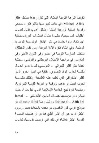 ‫ﺘﻜﻭﻨﺕ ﺍﻟﻨﺯﻋﺔ ﺍﻟﻘﻭﻤﻴﺔ ﺍﻟﺒﻌﺜﻴﺔ، ﺍﻟﺘﻲ ﻜﺎﻥ ﺭﺍﺌﺩﻫﺎ ﻤﻴﺸﻴل ﻋﻔﻠﻕ‬
‫‪ ،Michel Aflak‬ﻓﻲ ﺠﺎﻨﺏ ﻜﺒﻴﺭ ﻤﻨﻬﺎ ﺒﺘﺄﺜﻴﺭ ﻓﻜﺭ ﻤـﺴﻴﺤﻲ‬
‫ﻭﻗﻭﻤﻴﺔ ﺇﻨﺴﺎﻨﻴﺔ ﺃﻭﺭﻭﺒﻴﺔ ﺍﻟﻤﻨﺸﺄ. ﻭﺒﺸﻜل ﺃﻋـﻡ، ﻓﻘـﺩ ﻟﻌﺒـﺕ‬
‫ﺍﻷﻗﻠﻴﺎﺕ ﺍﻟﻤـﺴﻴﺤﻴﺔ، ﻤﺜﻠﻬـﺎ ﻤﺜـل ﺍﻟﺒﻌﺜـﺎﺕ ﺍﻟﺒﺭﻭﺘـﺴﺘﺎﻨﺘﻴﺔ‬
‫ﺍﻷﻤﺭﻴﻜﻴﺔ، ﺩﻭ ‪‬ﺍ ﺤﺎﺴ ‪‬ﺎ ﻓﻲ ﻨﺸﺭ ﺍﻷﻓﻜﺎﺭ ﺍﻟﺭﺌﻴـﺴﻴﺔ ﻟﻠﻭﺤـﺩﺓ‬
                                 ‫ﻤ‬      ‫ﺭ‬
‫ﺍﻟﻭﻁﻨﻴﺔ. ﻭﻓﻲ ﺇﻨﺸﺎﺀ ﻓﻜﺭﺓ ﺍﻷﻤﺔ ﺍﻟﻌﺭﺒﻴﺔ. ﻭﻤﻥ ﻨﻔﺱ ﺍﻟﻤﻨﻁﻠﻕ،‬
‫ﺘﺸﻜﻠﺕ ﺍﻟﻤﻤﺎﺭﺴﺔ ﺍﻟﻘﻭﻤﻴﺔ ﻓﻲ ﻤﺼﺭ ﻭﻓﻲ ﺍﻟﺸﺭﻕ ﺍﻷﺩﻨﻰ ﻭﻓﻲ‬
‫ﺍﻟﻤﻐﺭﺏ، ﻓﻲ ﻤﻭﺍﺠﻬﺔ ﺍﻻﺤﺘﻼل ﺍﻟﺒﺭﻴﻁﺎﻨﻲ ﻭﺍﻟﻔﺭﻨﺴﻲ، ﻤﺤﺘﺫﻴﺔ‬
‫ﺃﺤﻴﺎ ﹰﺎ ﺤﺫﻭ ﺍﻟﻔﻜﺭ ﺍﻟﻠﻴﺒﺭﺍﻟﻲ ـ ﺍﻟﻤﺅﺴﺴﻲ، ﻜﻤـﺎ ﻫـﻭ ﺍﻟﺤـﺎل‬
                                                ‫ﻨ‬
‫ﺒﺎﻟﻨﺴﺒﺔ ﻟﺤﺯﺏ ﺍﻟﻭﻓﺩ ﺍﻟﻤﺼﺭﻱ، ﻤﻘﺘﻔﻴﺔ ﻓﻲ ﺃﺤﻴﺎﻥ ﺃﺨﺭﻯ ﺃﺜـﺭ‬
‫ﺍﻟﻔﻜﺭ ﺍﻻﺸﺘﺭﺍﻜﻲ ﺍﻟﺫﻱ ﺘﻐﻠﺏ ﻋﻠﻴﻪ ﺍﻟﻌﻠﻤﺎﻨﻴﺔ، ﻭﻜﺫﻟﻙ ﺒﺎﻟﻨـﺴﺒﺔ‬
‫ﻟﺤﺯﺏ ﺍﻟﺒﻌﺙ ﺃﻭ ﻤﺫﻫﺏ ﺒﻭﺭﻗﻴﺒﺔ ﺃﻭ ﺍﻟﻨﺯﻋﺔ ﺍﻟﻘﻭﻤﻴﺔ ﺍﻟﺠﺯﺍﺌﺭﻴﺔ،‬
‫ﻭﻤﻨﺘﻬﺠﺔ ﺘﺎﺭﺓ ﻨﻬﺞ ﺍﻟﺠﺎﻤﻌﺔ ﺍﻹﺴﻼﻤﻴﺔ ﺍﻟﺘـﻲ ﻨﻬﻠـﺕ ﺃﻴـ ‪‬ﺎ،‬
  ‫ﻀ‬
‫ﺒﻤﺒﺎﺩﺭﺓ ﻤﻥ ﻤﺅﺴﺴﻴﻬﺎ ﺠﻤـﺎل ﺍﻟـﺩﻴﻥ ﺍﻷﻓﻐـﺎﻨﻲ ـ ‪Jamal‬‬
‫‪ Eddine al – Affh âni‬ﻭﺭﺸﻴﺩ ﺭﻀﺎ ‪ ،Rashid Ridâ‬ﻤﻥ‬
‫ﻨﻤﻭﺫﺝ ﻏﺭﺒﻲ ﻜﺎﻥ ﺍﻟﻤﻘﺼﻭﺩ ﻫﻭ ﺘﺤﺩﻴﻪ ﺒﺎﺴﺘﻌﺎﺩﺓ ﺒﻌﺽ ﺭﻤﻭﺯﻩ‬
‫ﺍﻷﻜﺜﺭ ﺃﺩﺍ ‪ ،‬ﻏﻴﺭ ﺃﻥ ﺍﻷﻤﺭ ﺍﻟﺒﻠﻴﻎ ﻫﻨﺎ ﻫﻭ ﺃﻥ ﻋﻤﻠﻴﺎﺕ ﺍﻟﺘﻌﺒﺌـﺔ‬
                                              ‫ﺀ‬
‫ﺍﻟﻘﻭﻤﻴﺔ ﺍﻷﻜﺜﺭ ﻓﻌﺎﻟﻴﺔ؛ ﺃﻱ ﺘﻠﻙ ﺍﻟﺘﻲ ﻓﺭﻀﺕ ﻨﻔـﺴﻬﺎ، ﻜﺎﻨـﺕ‬


‫٠٨‬                                               ‫إﻟﻰ اﻟﻔﻬﺮس‬
 