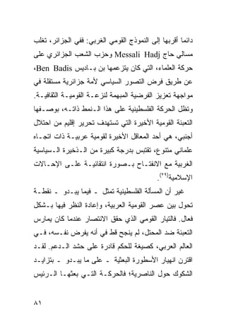 ‫ﺩﺍﺌ ‪‬ﺎ ﺃﻗﺭﺒﻬﺎ ﺇﻟﻰ ﺍﻟﻨﻤﻭﺫﺝ ﺍﻟﻘﻭﻤﻲ ﺍﻟﻐﺭﺒﻲ: ﻓﻔﻲ ﺍﻟﺠﺯﺍﺌﺭ، ﺘﻐﻠﺏ‬
                                                     ‫ﻤ‬
‫ﻤﺴﺎﻟﻲ ﺤﺎﺝ ‪ Messali Hadj‬ﻭﺤﺯﺏ ﺍﻟﺸﻌﺏ ﺍﻟﺠﺯﺍﺌﺭﻱ ﻋﻠﻰ‬
‫ﺤﺭﻜﺔ ﺍﻟﻌﻠﻤﺎﺀ، ﺍﻟﺘﻲ ﻜﺎﻥ ﻴﺘﺯﻋﻤﻬﺎ ﺒﻥ ﺒـﺎﺩﻴﺱ ‪،Ben Badis‬‬
‫ﻋﻥ ﻁﺭﻴﻕ ﻓﺭﺽ ﺍﻟﺘﺼﻭﺭ ﺍﻟﺴﻴﺎﺴﻲ ﻷﻤﺔ ﺠﺯﺍﺌﺭﻴﺔ ﻤﺴﺘﻘﻠﺔ ﻓﻲ‬
‫ﻤﻭﺍﺠﻬﺔ ﺘﻌﺯﻴﺯ ﺍﻟﻔﺭﻀﻴﺔ ﺍﻟﻤﺒﻬﻤﺔ ﻟﻨﺯﻋـﺔ ﺍﻟﻘﻭﻤﻴـﺔ ﺍﻟﺜﻘﺎﻓﻴـﺔ.‬
‫ﻭﺘﻅل ﺍﻟﺤﺭﻜﺔ ﺍﻟﻔﻠﺴﻁﻴﻨﻴﺔ ﻋﻠﻰ ﻫﺫﺍ ﺍﻟـﻨﻤﻁ ﺫﺍﺘـﻪ، ﺒﻭﺼـﻔﻬﺎ‬
‫ﺍﻟﺘﻌﺒﺌﺔ ﺍﻟﻘﻭﻤﻴﺔ ﺍﻷﺨﻴﺭﺓ ﺍﻟﺘﻲ ﺘﺴﺘﻬﺩﻑ ﺘﺤﺭﻴﺭ ﺇﻗﻠﻴﻡ ﻤﻥ ﺍﺤﺘﻼل‬
‫ﺃﺠﻨﺒﻲ، ﻫﻲ ﺃﺤﺩ ﺍﻟﻤﻌﺎﻗل ﺍﻷﺨﻴﺭﺓ ﻟﻘﻭﻤﻴﺔ ﻋﺭﺒﻴـﺔ ﺫﺍﺕ ﺍﺘﺠـﺎﻩ‬
‫ﻋﻠﻤﺎﻨﻲ ﻤﺘﻨﻭﻉ، ﺘﻘﺘﺒﺱ ﺒﺩﺭﺠﺔ ﻜﺒﻴﺭﺓ ﻤﻥ ﺍﻟـﺫﺨﻴﺭﺓ ﺍﻟـﺴﻴﺎﺴﻴﺔ‬
‫ﺍﻟﻐﺭﺒﻴﺔ ﻤﻊ ﺍﻻﻨﻔﺘـﺎﺡ ﺒـﺼﻭﺭﺓ ﺍﻨﺘﻘﺎﺌﻴـﺔ ﻋﻠـﻰ ﺍﻹﺤـﺎﻻﺕ‬
                                             ‫ﺍﻹﺴﻼﻤﻴﺔ)٩٢(.‬
‫ﻏﻴﺭ ﺃﻥ ﺍﻟﻤﺴﺄﻟﺔ ﺍﻟﻔﻠﺴﻁﻴﻨﻴﺔ ﹸﻤﺜل ـ ﻓﻴﻤﺎ ﻴﺒـﺩﻭ ـ ﻨﻘﻁـﺔ‬
                        ‫ﺘ‬
‫ﺘﺤﻭل ﺒﻴﻥ ﻋﺼﺭ ﺍﻟﻘﻭﻤﻴﺔ ﺍﻟﻌﺭﺒﻴﺔ، ﻭﺇﻋﺎﺩﺓ ﺍﻟﻨﻅﺭ ﻓﻴﻬﺎ ﺒـﺸﻜل‬
‫ﻓﻌﺎل. ﻓﺎﻟﺘﻴﺎﺭ ﺍﻟﻘﻭﻤﻲ ﺍﻟﺫﻱ ﺤﻘﻕ ﺍﻻﻨﺘﺼﺎﺭ ﻋﻨﺩﻤﺎ ﻜﺎﻥ ﻴﻤﺎﺭﺱ‬
‫ﺍﻟﺘﻌﺒﺌﺔ ﻀﺩ ﺍﻟﻤﺤﺘل، ﻟﻡ ﻴﻨﺠﺢ ﻗﻁ ﻓﻲ ﺃﻨﻪ ﻴﻔﺭﺽ ﻨﻔـﺴﻪ، ﻓـﻲ‬
‫ﺍﻟﻌﺎﻟﻡ ﺍﻟﻌﺭﺒﻲ، ﻜﺼﻴﻐﺔ ﻟﻠ ‪‬ﻜﻡ ﻗﺎﺩﺭﺓ ﻋﻠﻰ ﺤﺸﺩ ﺍﻟـﺩﻋﻡ. ﻟﻘـﺩ‬
                             ‫ﺤ‬
‫ﺍﻗﺘﺭﻥ ﺍﻨﻬﻴﺎﺭ ﺍﻷﺴﻁﻭﺭﺓ ﺍﻟﺒﻌﺜﻴﺔ ـ ﻋﻠﻰ ﻤﺎ ﻴﺒـﺩﻭ ـ ﺒﺘﺯﺍﻴـﺩ‬
‫ﺍﻟﺸﻜﻭﻙ ﺤﻭل ﺍﻟﻨﺎﺼﺭﻴﺔ؛ ﻓﺎﻟﺤﺭﻜـﺔ ﺍﻟﺘـﻲ ﺒﻌﺜﻬـﺎ ﺍﻟـﺭﺌﻴﺱ‬


‫١٨‬                                                ‫إﻟﻰ اﻟﻔﻬﺮس‬
 