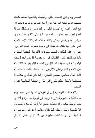 ‫ﺍﻟﻤﺼﺭﻱ، ﻭﺍﻟﺘﻲ ﺍﺘﺴﻤﺕ ﺒﺎﻟﻘﻭﺓ ﻭﺘﻤﺘﻌﺕ ﺒﺎﻟﺸﻌﺒﻴﺔ ﻋﻨﺩﻤﺎ ﻜﺎﻨﺕ‬
‫ﺘﺸﺠﺏ ﺍﻹﻤﺒﺭﻴﺎﻟﻴﺔ ﺍﻟﻐﺭﺒﻴﺔ ﺇﺒﺎﻥ ﺃﺯﻤﺔ ﺍﻟﺴﻭﻴﺱ، ﻟﻡ ﺘﺘﻭﻗـﻑ ﺇﻻ‬
‫ﻤﻊ ﺇﺤﻴﺎﺀ ﺍﻟﺼﺭﺍﻉ ﺍﻹﺴـﺭﺍﺌﻴﻠﻲ ـ ﺍﻟﻌﺭﺒـﻲ. ﻭﻴـﺸﻜل ﻫـﺫﺍ‬
‫ﺍﻟﺼﺭﺍﻉ ـ ﻓﻴﻤﺎ ﻴﺒﺩﻭ ـ ﺍﻟﻤﺼﺩﺭ ﺍﻟﻨﻬـﺎﺌﻲ ﻟﺘﻐﺫﻴـﺔ ﺘـﺼﻭﺭ‬
‫ﺴﻴﺎﺴﻲ ﻴﻀﺭﺒﻪ ﺒل ﻭﺤﺘﻰ ﻴﻨﺎﻗﻀﻪ ﺘﻘﺩﻡ ﺍﻟﺤﺭﻜﺎﺕ ﺍﻹﺴـﻼﻤﻴﺔ‬
‫ﺍﻟﺘﻲ ﻴﺒﺩﻭ ﺃﻨﻬﺎ ﺘﻔﻘﺩﻩ ﺸﺭﻋﻴﺘﻪ ﻓﻲ ﻭﺴﻁ ﺸﻌﻭﺏ ﺍﻟﻌﺎﻟﻡ ﺍﻟﻌﺭﺒﻲ.‬
‫ﻏﻴﺭ ﺃﻥ ﻫﺫﻩ ﺍﻟﻅﺎﻫﺭﺓ ﻟﻴﺴﺕ ﻤﻨﻔﺭﺩﺓ؛ ﻓﺎﻟﻘﻭﻤﻴﺔ ﺍﻟﻬﻨﺩﻴﺔ ﺍﻟﻤﺘﺄﺜﺭﺓ‬
‫ﺒﺎﻟﻐﺭﺏ ﺘﺸﻬﺩ ﻨﻔﺱ ﺍﻟﺘﻘﻠﺒﺎﺕ ﻓﻲ ﻤﻭﺍﺠﻬـﺔ ﺘﻘـﺩﻡ ﺍﻟﺤﺭﻜـﺎﺕ‬
‫ﺍﻷﺼﻭﻟﻴﺔ ﺍﻟﻬﻨﺩﻭﺴﻴﺔ؛ ﻜﻤﺎ ﺘﻨﺯﻭﻱ ﺍﻟﻘﻭﻤﻴﺔ ﺍﻹﻓﺭﻴﻘﻴـﺔ ﺍﻟﻨﺎﺸـﺌﺔ‬
‫ﻋﻥ ﺍﻟﺘﺠﻤﻊ ﺍﻟﺩﻴﻤﻘﺭﺍﻁﻲ ﺍﻹﻓﺭﻴﻘﻲ، ﺇﻤﺎ ﻟﺤﺴﺎﺏ ﺃﺸﻜﺎل ﻟﻠﺘﻌﺒﺌـﺔ‬
‫ﺫﺍﺕ ﺍﺘﺠﺎﻩ ﺠﻤﺎﻋﻲ ﺒﺤﺼﺭ ﺍﻟﻤﻌﻨﻰ، ﻭﺇﻤﺎ ﻟﻜﻲ ﹸﺨﻠـﻲ ﻤﻜﺎﻨﻬـﺎ‬
            ‫ﺘ‬
‫ﺒﺒﺴﺎﻁﻬﺎ ﻷﺸﻜﺎل ‪‬ﻜﻡ ﺘﺸﺭﻉ ﻓﻲ ﺍﻨﺘﺯﺍﻉ ﺍﻟﺼﻔﺔ ﺍﻟﺴﻴﺎﺴﻴﺔ ﻋـﻥ‬
                                    ‫ﺤ‬
                                                 ‫ﺍﻟﺸﻌﺏ.‬
‫ﻭﺘﺘﺠﻪ ﺫﺍﺕ ﺍﻟﻔﺭﻀﻴﺔ ﺇﻟﻰ ﺃﻥ ﺘﻔﺭﺽ ﻨﻔﺴﻬﺎ ﻋﺒﺭ ﻤﺠﻤـﻭﻉ‬
‫ﻫﺫﻩ ﺍﻷﻤﺜﻠﺔ: ﻓﺎﻟﻘﻭﻤﻴﺔ ﻏﻴﺭ ﺍﻟﻐﺭﺒﻴﺔ ﻫﻲ ﻗﻭﻤﻴﺔ ﺼـﺭﺍﻉ ﺃﻜﺜـﺭ‬
‫ﻤﻨﻬﺎ ﻗﻭﻤﻴﺔ ‪‬ﻜﻡ؛ ﻭﻗﺩ ﺍﺒﺘﻌﺜﺕ ﺒ ‪‬ﻜﻡ ﺍﻷﻭﻟﻭﻴﺔ ﺃﺸـﻜﺎﻻ ﻟﺘﻌﺒﺌـﺔ‬
        ‫ﹰ‬                ‫ﺤ‬                 ‫ﺤ‬
‫ﺍﻻﺭﺘﻜﺎﺴﻴﺔ ﻭﺘﺒﺩﻭ، ﺒﻬﺫﻩ ﺍﻟﻁﺭﻴﻘﺔ، ﻭﻜﺄﻨﻬـﺎ ﻋـﺎﺒﺭﺓ ﺒـﺼﻭﺭﺓ‬
‫ﺃﺴﺎﺴﻴﺔ، ﺒل ﻭﺭﺒﻤﺎ ﻜﺎﻨﺕ ﻋﺎﺠﺯﺓ ﻋﻥ ﺍﻻﺴﺘﻘﺭﺍﺭ ﺩﺍﺨل ﻨﻅـﺎﻡ‬


‫٢٨‬                                               ‫إﻟﻰ اﻟﻔﻬﺮس‬
 