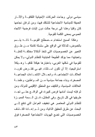 ‫ﺴﻴﺎﺴﻲ ﺩﻭﻟﻲ. ﻭﺠﺎﺀﺕ ﺍﻟﺤﺭﻜﺎﺕ ﺍﻹﺤﻴﺎﺌﻴﺔ ﺍﻟﺜﻘﺎﻓﻴـﺔ ﻭﺍﻵﺜـﺎﺭ‬
‫ﺍﻟﻌﻤﻴﻘﺔ ﻟﻠﺩﻴﻨﺎﻤﻴﺔ ﺍﻻﺠﺘﻤﺎﻋﻴﺔ ﻟﺘﺸﻜﻙ ﻓﻴﻬﺎ، ﻭﻤﻥ ﺜﻡ ﻓﺈﻥ ﻨﺠﺎﺤﻬﺎ‬
‫ﻜﺎﻥ ﻭﻗﺘ ‪‬ﺎ ﻭﻫ ﹰﺎ ﺇﻟﻰ ﺩﺭﺠﺔ ﺤﺎﻟﺕ ﺩﻭﻥ ﺇﺜﺒﺎﺕ ﻓﺭﻀﻴﺔ ﺍﻻﺘﺠﺎﻩ‬
                                      ‫ﻴ ﺸ‬
                             ‫ﺍﻟﻌﻤﻭﻤﻲ ﺒﻤﻌﻨﻰ ﺍﻟﻜﻠﻤﺔ ﻟﻠﻘﻭﻤﻴﺔ.‬
‫ﻭﻫﻜﺫﺍ ﺃﺼﺒﺢ ﺍﺴﺘﺨﺩﺍﻡ ﻤـﺼﻁﻠﺢ ﺍﻟﻘﻭﻤﻴـﺔ ﺫﺍﺘـﻪ ﻴﺘـﺴﻡ‬
‫ﺒﺎﻟﻐﻤﻭﺽ، ﻟﻠﺩﻻﻟﺔ ﻓﻲ ﺍﻟﻭﺍﻗﻊ ﻋﻠﻰ ﺴﻠﺴﻠﺔ ﻜﺎﻤﻠﺔ ﻤـﻥ ﻁـﺭﻕ‬
‫ﺍﻟﺘﻌﺒﻴﺭ ﻋﻥ ﺍﻟﺨﺼﻭﺼﻴﺎﺕ ﺍﻟﺘﻲ ﺘﺘﺨﺫ ﺃﺸﻜﺎﻻ ﻤﺨﺘﻠﻔـﺔ ﻟﻠﻐﺎﻴـﺔ‬
                ‫ﹰ‬
‫ﻭﺘﻌﺒﺌﺘﻬﺎ؛ ﻤﻤﺎ ﻴﺅﻜﺩ ﺍﻟﻁﺒﻴﻌﺔ ﺍﻟﻤﺘﺒﺎﻴﻨﺔ ﻟﻠﻨﻅﺎﻡ ﺍﻟﺩﻭﻟﻲ، ﻭﻻ ﻴﻤﻜﻥ‬
‫ﻟﻠﻘﻭﻤﻴﺔ ﻓﻲ ﺸﻜﻠﻬﺎ ﺍﻟﻐﺭﺒﻲ، ﺒﺎﻋﺘﺒﺎﺭﻫﺎ ﻫﻴﻜﻼ ﺜﻘﺎﻓ ‪‬ـﺎ ﻭﻫـﻴﻜﻼ‬
‫ﹰ‬        ‫ﹰ ﻴ‬
‫ﺍﺴﺘﺭﺍﺘﻴﺠ ‪‬ﺎ، ﺇﻻ ﺃﻥ ﺘﻜﻭﻥ ﺍﺴـﺘﺜﻨﺎﺀ. ﻓﻬـﻲ ﺘﻔﺘـﺭﺽ ﺘﻔﺭﻴـﺩ‬
                    ‫‪‬‬                     ‫ﻴ‬
‫ﺍﻟﻌﻼﻗ ـﺎﺕ ﺍﻻﺠﺘﻤﺎﻋﻴ ـﺔ، ﻭﺍﻨﺤ ـﻼل ﺍﻻﻨﺘﻤ ـﺎﺀﺍﺕ ﺍﻟﺠﻤﺎﻋﻴ ـﺔ‬
 ‫ـ‬             ‫ـ‬         ‫ـ‬        ‫ـ‬            ‫ـ‬
‫ﺍﻟﻤﺼﻐﺭﺓ، ﻭﺒﻨﺎﺀ ﺠﻤﺎﻋﺔ ﺴﻴﺎﺴﻴﺔ ﻤـﻥ ﺍﻟﻤـﻭﺍﻁﻨﻴﻥ، ﻭﻋﻠﻤﻨـﺔ‬
‫ﺍﻟﻌﻼﻗﺎﺕ ﺍﻟﺴﻴﺎﺴﻴﺔ، ﻭﺍﻟﺘﻜﻴﻑ ﻤﻊ ﺍﻟﻤﻨﻁﻕ ﺍﻹﻗﻠﻴﻤﻲ ﻟﻠﺩﻭﻟﺔ، ﻭﻤﻥ‬
‫ﺜﻡ ﻓﺈﻨﻪ ﻟﻴﺴﺕ ﺃﻤﺎﻤﻬﺎ ﻓﺭﺹ ﻜﺒﻴﺭﺓ، ﻓﻲ ﺍﻟﻭﺍﻗـﻊ ﺤﺘـﻰ ﺘﺠـﺩ‬
‫ﻁﺭﻴﻘﻬﺎ ﻓﻲ ﻜل ﺘﺎﺭﻴﺦ. ﻭﻓﻲ ﺍﻟﻤﻘﺎﺒل، ﻓـﺈﻥ ﺍﻟـﺴﻤﺔ ﺍﻟﻤﻤﻴـﺯﺓ‬
‫ﻟﻠﻨﻅﺎﻡ ﺍﻟﺩﻭﻟﻲ ﺍﻟﻤﻌﺎﺼﺭ ﻫﻲ ﺘﺨﻔﻴﻑ ﺍﻟﻌﻭﺍﻤل ﺍﻟﺘﻲ ﺘﺩﻓﻊ ﺇﻟـﻰ‬
‫ﺍﻟﺒﺤﺙ ﻋﻥ ﻁﺭﻕ ﻟﺘﺤﻘﻴﻕ ﺍﻟﺫﺍﺘﻴﺔ، ﻭﻤﻥ ﺜـﻡ ﺇﻋـﺎﺩﺓ ﺍﻜﺘـﺸﺎﻑ‬
‫ﺍﻟﺨﺼﻭﺼﻴﺎﺕ ﺍﻟﺘﻲ ﺘﻀﻊ ﺍﻟﻬﻭﻴﺎﺕ ﺍﻻﺠﺘﻤﺎﻋﻴﺔ ﺍﻟﻤﺼﻐﺭﺓ ﻓﻭﻕ‬


‫٣٨‬                                                 ‫إﻟﻰ اﻟﻔﻬﺮس‬
 