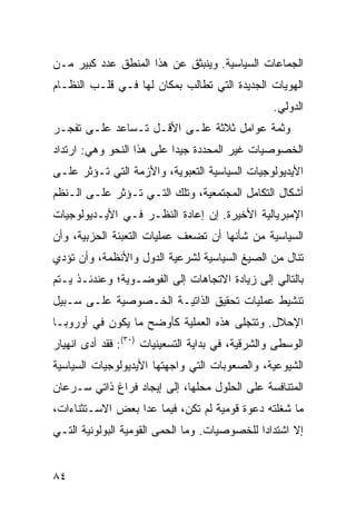 ‫ﺍﻟﺠﻤﺎﻋﺎﺕ ﺍﻟﺴﻴﺎﺴﻴﺔ. ﻭﻴﻨﺒﺜﻕ ﻋﻥ ﻫﺫﺍ ﺍﻟﻤﻨﻁﻕ ﻋﺩﺩ ﻜﺒﻴﺭ ﻤـﻥ‬
‫ﺍﻟﻬﻭﻴﺎﺕ ﺍﻟﺠﺩﻴﺩﺓ ﺍﻟﺘﻲ ﺘﻁﺎﻟﺏ ﺒﻤﻜﺎﻥ ﻟﻬﺎ ﻓـﻲ ﻗﻠـﺏ ﺍﻟﻨﻅـﺎﻡ‬
                                                  ‫ﺍﻟﺩﻭﻟﻲ.‬
‫ﻭﺜﻤﺔ ﻋﻭﺍﻤل ﺜﻼﺜﺔ ﻋﻠـﻰ ﺍﻷﻗـل ﺘـﺴﺎﻋﺩ ﻋﻠـﻰ ﺘﻔﺠـﺭ‬
‫ﺍﻟﺨﺼﻭﺼﻴﺎﺕ ﻏﻴﺭ ﺍﻟﻤﺤﺩﺩﺓ ﺠﻴ ‪‬ﺍ ﻋﻠﻰ ﻫﺫﺍ ﺍﻟﻨﺤﻭ ﻭﻫﻲ: ﺍﺭﺘﺩﺍﺩ‬
                           ‫ﺩ‬
‫ﺍﻷﻴﺩﻴﻭﻟﻭﺠﻴﺎﺕ ﺍﻟﺴﻴﺎﺴﻴﺔ ﺍﻟﺘﻌﺒﻭﻴﺔ، ﻭﺍﻷﺯﻤﺔ ﺍﻟﺘﻲ ﺘـﺅﺜﺭ ﻋﻠـﻰ‬
‫ﺃﺸﻜﺎل ﺍﻟﺘﻜﺎﻤل ﺍﻟﻤﺠﺘﻤﻌﻴﺔ، ﻭﺘﻠﻙ ﺍﻟﺘـﻲ ﺘـﺅﺜﺭ ﻋﻠـﻰ ﺍﻟـ ﹸﻅﻡ‬
  ‫ﻨ‬
‫ﺍﻹﻤﺒﺭﻴﺎﻟﻴﺔ ﺍﻷﺨﻴﺭﺓ. ﺇﻥ ﺇﻋﺎﺩﺓ ﺍﻟﻨﻅـﺭ ﻓـﻲ ﺍﻷﻴـﺩﻴﻭﻟﻭﺠﻴﺎﺕ‬
‫ﺍﻟﺴﻴﺎﺴﻴﺔ ﻤﻥ ﺸﺄﻨﻬﺎ ﺃﻥ ﺘﻀﻌﻑ ﻋﻤﻠﻴﺎﺕ ﺍﻟﺘﻌﺒﺌﺔ ﺍﻟﺤﺯﺒﻴﺔ، ﻭﺃﻥ‬
‫ﺘﻨﺎل ﻤﻥ ﺍﻟﺼﻴﻎ ﺍﻟﺴﻴﺎﺴﻴﺔ ﻟﺸﺭﻋﻴﺔ ﺍﻟﺩﻭل ﻭﺍﻷﻨﻅﻤﺔ، ﻭﺃﻥ ﺘﺅﺩﻱ‬
‫ﺒﺎﻟﺘﺎﻟﻲ ﺇﻟﻰ ﺯﻴﺎﺩﺓ ﺍﻻﺘﺠﺎﻫﺎﺕ ﺇﻟﻰ ﺍﻟﻔﻭﻀـﻭﻴﺔ؛ ﻭﻋﻨﺩﺌـﺫ ﻴـﺘﻡ‬
‫ﺘﻨﺸﻴﻁ ﻋﻤﻠﻴﺎﺕ ﺘﺤﻘﻴﻕ ﺍﻟﺫﺍﺘﻴـﺔ ﺍﻟﺨـﺼﻭﺼﻴﺔ ﻋﻠـﻰ ﺴـﺒﻴل‬
‫ﺍﻹﺤﻼل. ﻭﺘﺘﺠﻠﻰ ﻫﺫﻩ ﺍﻟﻌﻤﻠﻴﺔ ﻜﺄﻭﻀﺢ ﻤﺎ ﻴﻜﻭﻥ ﻓﻲ ﺃﻭﺭﻭﺒـﺎ‬
‫ﺍﻟﻭﺴﻁﻰ ﻭﺍﻟﺸﺭﻗﻴﺔ، ﻓﻲ ﺒﺩﺍﻴﺔ ﺍﻟﺘﺴﻌﻴﻨﻴﺎﺕ )٠٣(: ﻓﻘﺩ ﺃﺩﻯ ﺍﻨﻬﻴﺎﺭ‬
‫ﺍﻟﺸﻴﻭﻋﻴﺔ، ﻭﺍﻟﺼﻌﻭﺒﺎﺕ ﺍﻟﺘﻲ ﻭﺍﺠﻬﺘﻬﺎ ﺍﻷﻴﺩﻴﻭﻟﻭﺠﻴﺎﺕ ﺍﻟﺴﻴﺎﺴﻴﺔ‬
‫ﺍﻟﻤﺘﻨﺎﻓﺴﺔ ﻋﻠﻰ ﺍﻟﺤﻠﻭل ﻤﺤﻠﻬﺎ، ﺇﻟﻰ ﺇﻴﺠﺎﺩ ﻓﺭﺍﻍ ﺫﺍﺘﻲ ﺴـﺭﻋﺎﻥ‬
‫ﻤﺎ ﺸﻐﻠﺘﻪ ﺩﻋﻭﺓ ﻗﻭﻤﻴﺔ ﻟﻡ ﺘﻜﻥ، ﻓﻴﻤﺎ ﻋﺩﺍ ﺒﻌﺽ ﺍﻻﺴـﺘﺜﻨﺎﺀﺍﺕ،‬
‫ﺇﻻ ﺍﺸﺘﺩﺍ ‪‬ﺍ ﻟﻠﺨﺼﻭﺼﻴﺎﺕ. ﻭﻤﺎ ﺍﻟﺤﻤﻰ ﺍﻟﻘﻭﻤﻴﺔ ﺍﻟﺒﻭﻟﻭﻨﻴﺔ ﺍﻟﺘـﻲ‬
                                              ‫ﺩ‬


‫٤٨‬                                               ‫إﻟﻰ اﻟﻔﻬﺮس‬
 