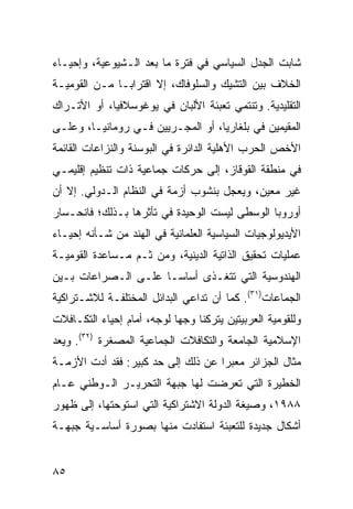 ‫ﺸﺎﺒﺕ ﺍﻟﺠﺩل ﺍﻟﺴﻴﺎﺴﻲ ﻓﻲ ﻓﺘﺭﺓ ﻤﺎ ﺒﻌﺩ ﺍﻟـﺸﻴﻭﻋﻴﺔ، ﻭﺇﺤﻴـﺎﺀ‬
‫ﺍﻟﺨﻼﻑ ﺒﻴﻥ ﺍﻟﺘﺸﻴﻙ ﻭﺍﻟﺴﻠﻭﻓﺎﻙ، ﺇﻻ ﺍﻗﺘﺭﺍ ‪‬ـﺎ ﻤـﻥ ﺍﻟﻘﻭﻤﻴـﺔ‬
               ‫ﺒ‬
‫ﺍﻟﺘﻘﻠﻴﺩﻴﺔ. ﻭﺘﻨﺘﻤﻲ ﺘﻌﺒﺌﺔ ﺍﻷﻟﺒﺎﻥ ﻓﻲ ﻴﻭﻏﻭﺴﻼﻓﻴﺎ، ﺃﻭ ﺍﻷﺘـﺭﺍﻙ‬
‫ﺍﻟﻤﻘﻴﻤﻴﻥ ﻓﻲ ﺒﻠﻐﺎﺭﻴﺎ، ﺃﻭ ﺍﻟﻤﺠـﺭﻴﻴﻥ ﻓـﻲ ﺭﻭﻤﺎﻨﻴـﺎ، ﻭﻋﻠـﻰ‬
‫ﺍﻷﺨﺹ ﺍﻟﺤﺭﺏ ﺍﻷﻫﻠﻴﺔ ﺍﻟﺩﺍﺌﺭﺓ ﻓﻲ ﺍﻟﺒﻭﺴﻨﺔ ﻭﺍﻟﻨﺯﺍﻋﺎﺕ ﺍﻟﻘﺎﺌﻤﺔ‬
‫ﻓﻲ ﻤﻨﻁﻘﺔ ﺍﻟﻘﻭﻗﺎﺯ، ﺇﻟﻰ ﺤﺭﻜﺎﺕ ﺠﻤﺎﻋﻴﺔ ﺫﺍﺕ ﺘﻨﻅﻴﻡ ﺇﻗﻠﻴﻤـﻲ‬
‫ﻏﻴﺭ ﻤﻌﻴﻥ، ﻭﻴﻌﺠل ﺒﻨﺸﻭﺏ ﺃﺯﻤﺔ ﻓﻲ ﺍﻟﻨﻅﺎﻡ ﺍﻟـﺩﻭﻟﻲ. ﺇﻻ ﺃﻥ‬
‫ﺃﻭﺭﻭﺒﺎ ﺍﻟﻭﺴﻁﻰ ﻟﻴﺴﺕ ﺍﻟﻭﺤﻴﺩﺓ ﻓﻲ ﺘﺄﺜﺭﻫﺎ ﺒـﺫﻟﻙ؛ ﻓﺎﻨﺤـﺴﺎﺭ‬
‫ﺍﻷﻴﺩﻴﻭﻟﻭﺠﻴﺎﺕ ﺍﻟﺴﻴﺎﺴﻴﺔ ﺍﻟﻌﻠﻤﺎﻨﻴﺔ ﻓﻲ ﺍﻟﻬﻨﺩ ﻤﻥ ﺸـﺄﻨﻪ ﺇﺤﻴـﺎﺀ‬
‫ﻋﻤﻠﻴﺎﺕ ﺘﺤﻘﻴﻕ ﺍﻟﺫﺍﺘﻴﺔ ﺍﻟﺩﻴﻨﻴﺔ، ﻭﻤﻥ ﺜـﻡ ﻤـﺴﺎﻋﺩﺓ ﺍﻟﻘﻭﻤﻴـﺔ‬
‫ﺍﻟﻬﻨﺩﻭﺴﻴﺔ ﺍﻟﺘﻲ ﺘﺘﻐـﺫﻯ ﺃﺴﺎ ‪‬ـﺎ ﻋﻠـﻰ ﺍﻟـﺼﺭﺍﻋﺎﺕ ﺒـﻴﻥ‬
                      ‫ﺴ‬
‫ﺍﻟﺠﻤﺎﻋﺎﺕ)١٣(. ﻜﻤﺎ ﺃﻥ ﺘﺩﺍﻋﻲ ﺍﻟﺒﺩﺍﺌل ﺍﻟﻤﺨﺘﻠﻔـﺔ ﻟﻼﺸـﺘﺭﺍﻜﻴﺔ‬
‫ﻭﻟﻠﻘﻭﻤﻴﺔ ﺍﻟﻌﺭﺒﻴﺘﻴﻥ ﻴﺘﺭﻜﻨﺎ ﻭﺠ ‪‬ﺎ ﻟﻭﺠﻪ، ﺃﻤﺎﻡ ﺇﺤﻴﺎﺀ ﺍﻟﺘﻜـﺎﻓﻼﺕ‬
                            ‫ﻬ‬
‫ﺍﻹﺴﻼﻤﻴﺔ ﺍﻟﺠﺎﻤﻌﺔ ﻭﺍﻟﺘﻜﺎﻓﻼﺕ ﺍﻟﺠﻤﺎﻋﻴﺔ ﺍﻟﻤﺼﻐﺭﺓ )٢٣(. ﻭﻴﻌﺩ‬
‫ﻤﺜﺎل ﺍﻟﺠﺯﺍﺌﺭ ﻤﻌﺒ ‪‬ﺍ ﻋﻥ ﺫﻟﻙ ﺇﻟﻰ ﺤﺩ ﻜﺒﻴﺭ: ﻓﻘﺩ ﺃﺩﺕ ﺍﻷﺯﻤـﺔ‬
                                    ‫ﺭ‬
‫ﺍﻟﺨﻁﻴﺭﺓ ﺍﻟﺘﻲ ﺘﻌﺭﻀﺕ ﻟﻬﺎ ﺠﺒﻬﺔ ﺍﻟﺘﺤﺭﻴـﺭ ﺍﻟـﻭﻁﻨﻲ ﻋـﺎﻡ‬
‫٨٨٩١، ﻭﺼﻴﻐﺔ ﺍﻟﺩﻭﻟﺔ ﺍﻻﺸﺘﺭﺍﻜﻴﺔ ﺍﻟﺘﻲ ﺍﺴﺘﻭﺤﺘﻬﺎ، ﺇﻟﻰ ﻅﻬﻭﺭ‬
‫ﺃﺸﻜﺎل ﺠﺩﻴﺩﺓ ﻟﻠﺘﻌﺒﺌﺔ ﺍﺴﺘﻔﺎﺩﺕ ﻤﻨﻬﺎ ﺒﺼﻭﺭﺓ ﺃﺴﺎﺴـﻴﺔ ﺠﺒﻬـﺔ‬


‫٥٨‬                                                ‫إﻟﻰ اﻟﻔﻬﺮس‬
 