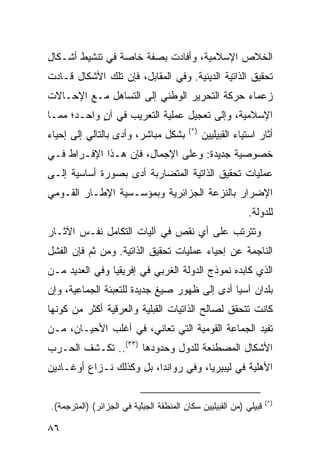 ‫ﺍﻟﺨﻼﺹ ﺍﻹﺴﻼﻤﻴﺔ، ﻭﺃﻓﺎﺩﺕ ﺒﺼﻔﺔ ﺨﺎﺼﺔ ﻓﻲ ﺘﻨﺸﻴﻁ ﺃﺸـﻜﺎل‬
‫ﺘﺤﻘﻴﻕ ﺍﻟﺫﺍﺘﻴﺔ ﺍﻟﺩﻴﻨﻴﺔ. ﻭﻓﻲ ﺍﻟﻤﻘﺎﺒل، ﻓﺈﻥ ﺘﻠﻙ ﺍﻷﺸﻜﺎل ﻗـﺎﺩﺕ‬
‫ﺯﻋﻤﺎﺀ ﺤﺭﻜﺔ ﺍﻟﺘﺤﺭﻴﺭ ﺍﻟﻭﻁﻨﻲ ﺇﻟﻰ ﺍﻟﺘﺴﺎﻫل ﻤـﻊ ﺍﻹﺤـﺎﻻﺕ‬
‫ﺍﻹﺴﻼﻤﻴﺔ، ﻭﺇﻟﻰ ﺘﻌﺠﻴل ﻋﻤﻠﻴﺔ ﺍﻟﺘﻌﺭﻴﺏ ﻓﻲ ﺁﻥ ﻭﺍﺤـﺩ؛ ﻤﻤـﺎ‬
            ‫ٍ‬
                                         ‫)*(‬
‫ﺒﺸﻜل ﻤﺒﺎﺸﺭ، ﻭﺃﺩﻯ ﺒﺎﻟﺘﺎﻟﻲ ﺇﻟﻰ ﺇﺤﻴﺎﺀ‬             ‫ﺃﺜﺎﺭ ﺍﺴﺘﻴﺎﺀ ﺍﻟﻘﺒﻴﻠﻴﻴﻥ‬
‫ﺨﺼﻭﺼﻴﺔ ﺠﺩﻴﺩﺓ: ﻭﻋﻠﻰ ﺍﻹﺠﻤﺎل، ﻓﺈﻥ ﻫـﺫﺍ ﺍﻹﻓـﺭﺍﻁ ﻓـﻲ‬
‫ﻋﻤﻠﻴﺎﺕ ﺘﺤﻘﻴﻕ ﺍﻟﺫﺍﺘﻴﺔ ﺍﻟﻤﺘﻀﺎﺭﺒﺔ ﺃﺩﻯ ﺒﺼﻭﺭﺓ ﺃﺴﺎﺴﻴﺔ ﺇﻟـﻰ‬
‫ﺍﻹﻀﺭﺍﺭ ﺒﺎﻟﻨﺯﻋﺔ ﺍﻟﺠﺯﺍﺌﺭﻴﺔ ﻭﺒﻤﺅﺴـﺴﻴﺔ ﺍﻹﻁـﺎﺭ ﺍﻟﻘـﻭﻤﻲ‬
                                                            ‫ﻟﻠﺩﻭﻟﺔ.‬
‫ﻭﺘﺘﺭﺘﺏ ﻋﻠﻰ ﺃﻱ ﻨﻘﺹ ﻓﻲ ﺁﻟﻴﺎﺕ ﺍﻟﺘﻜﺎﻤل ﻨﻔـﺱ ﺍﻵﺜـﺎﺭ‬
‫ﺍﻟﻨﺎﺠﻤﺔ ﻋﻥ ﺇﺤﻴﺎﺀ ﻋﻤﻠﻴﺎﺕ ﺘﺤﻘﻴﻕ ﺍﻟﺫﺍﺘﻴﺔ. ﻭﻤﻥ ﺜﻡ ﻓﺈﻥ ﺍﻟﻔﺸل‬
‫ﺍﻟﺫﻱ ﻜﺎﺒﺩﻩ ﻨﻤﻭﺫﺝ ﺍﻟﺩﻭﻟﺔ ﺍﻟﻐﺭﺒﻲ ﻓﻲ ﺇﻓﺭﻴﻘﻴﺎ ﻭﻓﻲ ﺍﻟﻌﺩﻴﺩ ﻤـﻥ‬
‫ﺒﻠﺩﺍﻥ ﺁﺴﻴﺎ ﺃﺩﻯ ﺇﻟﻰ ﻅﻬﻭﺭ ﺼﻴﻎ ﺠﺩﻴﺩﺓ ﻟﻠﺘﻌﺒﺌﺔ ﺍﻟﺠﻤﺎﻋﻴﺔ، ﻭﺇﻥ‬
‫ﻜﺎﻨﺕ ﺘﺘﺤﻘﻕ ﻟﺼﺎﻟﺢ ﺍﻟﺫﺍﺘﻴﺎﺕ ﺍﻟﻘﺒﻠﻴﺔ ﻭﺍﻟﻌﺭﻗﻴﺔ ﺃﻜﺜﺭ ﻤﻥ ﻜﻭﻨﻬﺎ‬
‫ﺘﻔﻴﺩ ﺍﻟﺠﻤﺎﻋﺔ ﺍﻟﻘﻭﻤﻴﺔ ﺍﻟﺘﻲ ﺘﻌﺎﻨﻲ، ﻓﻲ ﺃﻏﻠﺏ ﺍﻷﺤﻴـﺎﻥ، ﻤـﻥ‬
‫ﺍﻷﺸﻜﺎل ﺍﻟﻤﺼﻁﻨﻌﺔ ﻟﻠﺩﻭل ﻭﺤﺩﻭﺩﻫﺎ )٣٣(.. ﺘﻜـﺸﻑ ﺍﻟﺤـﺭﺏ‬
‫ﺍﻷﻫﻠﻴﺔ ﻓﻲ ﻟﻴﺒﻴﺭﻴﺎ، ﻭﻓﻲ ﺭﻭﺍﻨﺩﺍ، ﺒل ﻭﻜﺫﻟﻙ ﻨـﺯﺍﻉ ﺃﻭﻏـﺎﺩﻴﻥ‬

                                                                   ‫)*(‬
‫ﻗﺒﻴﻠﻲ )ﻤﻥ ﺍﻟﻘﺒﻴﻠﻴﻴﻥ ﺴﻜﺎﻥ ﺍﻟﻤﻨﻁﻘﺔ ﺍﻟﺠﺒﻠﻴﺔ ﻓﻲ ﺍﻟﺠﺯﺍﺌﺭ( )ﺍﻟﻤﺘﺭﺠﻤﺔ(.‬

‫٦٨‬                                                         ‫إﻟﻰ اﻟﻔﻬﺮس‬
 