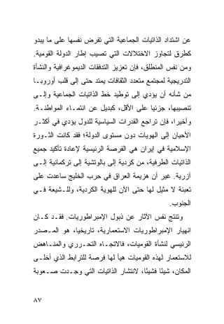 ‫ﻋﻥ ﺍﺸﺘﺩﺍﺩ ﺍﻟﺫﺍﺘﻴﺎﺕ ﺍﻟﺠﻤﺎﻋﻴﺔ ﺍﻟﺘﻲ ﺘﻔﺭﺽ ﻨﻔﺴﻬﺎ ﻋﻠﻰ ﻤﺎ ﻴﺒﺩﻭ‬
‫ﻜﻁﺭﻕ ﻟﺘﺠﺎﻭﺯ ﺍﻻﺨﺘﻼﻻﺕ ﺍﻟﺘﻲ ﺘﺼﻴﺏ ﺇﻁﺎﺭ ﺍﻟﺩﻭﻟﺔ ﺍﻟﻘﻭﻤﻴﺔ.‬
‫ﻭﻤﻥ ﻨﻔﺱ ﺍﻟﻤﻨﻁﻠﻕ، ﻓﺈﻥ ﺘﻌﺯﻴﺯ ﺍﻟﺘﺩﻓﻘﺎﺕ ﺍﻟﺩﻴﻤﻭﻏﺭﺍﻓﻴﺔ ﻭﺍﻟﻨﺸﺄﺓ‬
‫ﺍﻟﺘﺩﺭﻴﺠﻴﺔ ﻟﻤﺠﺘﻤﻊ ‪‬ﺘﻌﺩﺩ ﺍﻟﺜﻘﺎﻓﺎﺕ ﻴﻤﺘﺩ ﺤﺘﻰ ﺇﻟﻰ ﻗﻠﺏ ﺃﻭﺭﻭﺒـﺎ‬
                                      ‫ﻤ‬
‫ﻤﻥ ﺸﺄﻨﻪ ﺃﻥ ﻴﺅﺩﻱ ﺇﻟﻰ ﺘﻭﻁﻴﺩ ﺨﻁ ﺍﻟﺫﺍﺘﻴﺎﺕ ﺍﻟﺠﻤﺎﻋﻴﺔ ﻭﺇﻟـﻰ‬
‫ﺘﻨﺼﻴﺒﻬﺎ، ﺠﺯﺌ ‪‬ﺎ ﻋﻠﻰ ﺍﻷﻗل، ﻜﺒﺩﻴل ﻋﻥ ﺍﻨﺘﻤـﺎﺀ ﺍﻟﻤﻭﺍﻁﻨـﺔ.‬
                                       ‫ﻴ‬
‫ﻭﺃﺨﻴ ‪‬ﺍ، ﻓﺈﻥ ﺘﺭﺍﺠﻊ ﺍﻟﻘﺩﺭﺍﺕ ﺍﻟﺴﻴﺎﺴﻴﺔ ﻟﻠﺩﻭل ﻴﺅﺩﻱ ﻓﻲ ﺃﻜﺜـﺭ‬
                                                 ‫ﺭ‬
‫ﺍﻷﺤﻴﺎﻥ ﺇﻟﻰ ﺍﻟﻬﻭﻴﺎﺕ ﺩﻭﻥ ﻤﺴﺘﻭﻯ ﺍﻟﺩﻭﻟﺔ؛ ﻓﻘﺩ ﻜﺎﻨﺕ ﺍﻟﺜـﻭﺭﺓ‬
‫ﺍﻹﺴﻼﻤﻴﺔ ﻓﻲ ﺇﻴﺭﺍﻥ ﻫﻲ ﺍﻟﻔﺭﺼﺔ ﺍﻟﺭﺌﻴﺴﻴﺔ ﻹﻋﺎﺩﺓ ﺘﺄﻜﻴﺩ ﺠﻤﻴﻊ‬
‫ﺍﻟﺫﺍﺘﻴﺎﺕ ﺍﻟﻁﺭﻓﻴﺔ، ﻤﻥ ﻜﺭﺩﻴﺔ ﺇﻟﻰ ﺒﺎﻟﻭﺘﺸﻴﺔ ﺇﻟﻰ ﺘﺭﻜﻤﺎﻨﻴﺔ ﺇﻟـﻰ‬
‫ﺁﺯﺭﻴﺔ. ﻏﻴﺭ ﺃﻥ ﻫﺯﻴﻤﺔ ﺍﻟﻌﺭﺍﻕ ﻓﻲ ﺤﺭﺏ ﺍﻟﺨﻠﻴﺞ ﺴﺎﻋﺩﺕ ﻋﻠﻰ‬
‫ﺘﻌﺒﺌﺔ ﻻ ﻤﺜﻴل ﻟﻬﺎ ﺤﺘﻰ ﺍﻵﻥ ﻟﻠﻬﻭﻴﺔ ﺍﻟﻜﺭﺩﻴﺔ، ﻭﻟﻠـﺸﻴﻌﺔ ﻓـﻲ‬
                                                 ‫ﺍﻟﺠﻨﻭﺏ.‬
‫ﻭﺘﻨﺘﺞ ﻨﻔﺱ ﺍﻵﺜﺎﺭ ﻋﻥ ﺫﺒﻭل ﺍﻹﻤﺒﺭﺍﻁﻭﺭﻴﺎﺕ. ﻓﻘـﺩ ﻜـﺎﻥ‬
‫ﺍﻨﻬﻴﺎﺭ ﺍﻹﻤﺒﺭﺍﻁﻭﺭﻴﺎﺕ ﺍﻻﺴﺘﻌﻤﺎﺭﻴﺔ، ﺘﺎﺭﻴﺨ ‪‬ﺎ، ﻫﻭ ﺍﻟﻤـﺼﺩﺭ‬
             ‫ﻴ‬
‫ﺍﻟﺭﺌﻴﺴﻲ ﻟﻨﺸﺄﺓ ﺍﻟﻘﻭﻤﻴﺎﺕ، ﻓﺎﻻﺘﺠـﺎﻩ ﺍﻟﺘﺤـﺭﺭﻱ ﻭﺍﻟﻤﻨـﺎﻫﺽ‬
‫ﻟﻼﺴﺘﻌﻤﺎﺭ ﻟﻬﺫﻩ ﺍﻟﻘﻭﻤﻴﺎﺕ ﻫﻴﺄ ﻟﻬﺎ ﻓﺭﺼﺔ ﻟﻠﺘﺭﺍﺒﻁ ﺍﻟﺫﻱ ﺃﺨﻠـﻰ‬
‫ﺍﻟﻤﻜﺎﻥ، ﺸﻴﺌﺎ ﻓﺸﻴ ًﺎ، ﻻﻨﺘﺸﺎﺭ ﺍﻟﺫﺍﺘﻴﺎﺕ ﺍﻟﺘﻲ ﻭﺠـﺩﺕ ﺼـﻌﻭﺒﺔ‬
                                    ‫ﺌ‬      ‫ً‬


‫٧٨‬                                               ‫إﻟﻰ اﻟﻔﻬﺮس‬
 