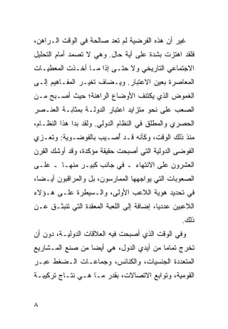 ‫ﻏﻴﺭ ﺃﻥ ﻫﺫﻩ ﺍﻟﻔﺭﻀﻴﺔ ﻟﻡ ﹶﻌﺩ ﺼﺎﻟﺤﺔ ﻓﻲ ﺍﻟﻭﻗﺕ ﺍﻟـﺭﺍﻫﻥ،‬
                          ‫ﺘ‬
‫ﻓﻠﻘﺩ ﺍﻫﺘﺯﺕ ﺒﺸﺩﺓ ﻋﻠﻰ ﺃﻴﺔ ﺤﺎل. ﻭﻫﻲ ﻻ ﺘﺼﻤﺩ ﺃﻤﺎﻡ ﺍﻟﺘﺤﻠﻴل‬
‫ﺍﻻﺠﺘﻤﺎﻋﻲ ﺍﻟﺘﺎﺭﻴﺨﻲ ﻭﻻ ﺤﺘـﻰ ﺇﺫﺍ ﻤـﺎ ﺃﺨـﺫﺕ ﺍﻟﻤﻌﻁﻴـﺎﺕ‬
‫ﺍﻟﻤﻌﺎﺼﺭﺓ ﺒﻌﻴﻥ ﺍﻻﻋﺘﺒﺎﺭ. ﻭ ‪‬ـﻀﺎﻑ ﹶﻐﻴـﺭ ﺍﻟﻤﻔـﺎﻫﻴﻡ ﺇﻟـﻰ‬
                   ‫ﺘ‬     ‫ﻴ‬
‫ﺍﻟﻐﻤﻭﺽ ﺍﻟﺫﻱ ﻴﻜﺘﻨﻑ ﺍﻷﻭﻀﺎﻉ ﺍﻟﺭﺍﻫﻨﺔ؛ ﺤﻴﺙ ﺃﺼـﺒﺢ ﻤـﻥ‬
‫ﺍﻟﺼﻌﺏ ﻋﻠﻰ ﻨﺤﻭ ‪‬ﺘﺯﺍﻴﺩ ﺍﻋﺘﺒﺎﺭ ﺍﻟﺩﻭﻟـﺔ ﺒﻤﺜﺎﺒـﺔ ﺍﻟﻌﻨـﺼﺭ‬
                                    ‫ﻤ‬
‫ﺍﻟﺤﺼﺭﻱ ﻭﺍﻟ ‪‬ﻁﻠﻕ ﻓﻲ ﺍﻟﻨﻅﺎﻡ ﺍﻟﺩﻭﻟﻲ. ﻭﻟﻘﺩ ﺒﺩﺍ ﻫﺫﺍ ﺍﻟﻨﻅـﺎﻡ،‬
                                           ‫ﻤ‬
‫ﻤﻨﺫ ﺫﻟﻙ ﺍﻟﻭﻗﺕ، ﻭﻜﺄﻨﻪ ﻗـﺩ ُﺼـﻴﺏ ﺒﺎﻟﻔﻭﻀـﻭﻴﺔ: ﻭ ﹸﻌـﺯﻱ‬
    ‫ﺘ‬                   ‫ﺃ‬
‫ﺍﻟﻔﻭﻀﻰ ﺍﻟﺩﻭﻟﻴﺔ ﺍﻟﺘﻲ ﺃﺼﺒﺤﺕ ﺤﻘﻴﻘﺔ ﻤﺅﻜﺩﺓ، ﻭﻗﺩ ﺃﻭﺸﻙ ﺍﻟﻘﺭﻥ‬
‫ﺍﻟﻌﺸﺭﻭﻥ ﻋﻠﻰ ﺍﻻﻨﺘﻬﺎﺀ ـ ﻓﻲ ﺠﺎﻨﺏ ﻜﺒﻴـﺭ ﻤﻨﻬـﺎ ـ ﻋﻠـﻰ‬
‫ﺍﻟﺼﻌﻭﺒﺎﺕ ﺍﻟﺘﻲ ﻴﻭﺍﺠﻬﻬﺎ ﺍﻟﻤﻤﺎﺭﺴﻭﻥ، ﺒل ﻭﺍﻟﻤﺭﺍﻗﺒﻭﻥ ﺃﻴـ ‪‬ﺎ،‬
  ‫ﻀ‬
‫ﻓﻲ ﺘﺤﺩﻴﺩ ﻫﻭﻴﺔ ﺍﻟﻼﻋﺏ ﺍﻷﻭﻟﻰ، ﻭﺍﻟـﺴﻴﻁﺭﺓ ﻋﻠـﻰ ﻫـﺅﻻﺀ‬
‫ﺍﻟﻼﻋﺒﻴﻥ ﻋﺩﺩ ‪‬ﺎ، ﺇﻀﺎﻓﺔ ﺇﻟﻰ ﺍﻟﻠﻌﺒﺔ ﺍﻟﻤﻌﻘﺩﺓ ﺍﻟﺘﻲ ﺘﻨﺒﺜـﻕ ﻋـﻥ‬
                                           ‫ﻴ‬
                                                    ‫ﺫﻟﻙ.‬
‫ﻭﻓﻲ ﺍﻟﻭﻗﺕ ﺍﻟﺫﻱ ﺃﺼﺒﺤﺕ ﻓﻴﻪ ﺍﻟﻌﻼﻗﺎﺕ ﺍﻟﺩﻭﻟﻴـﺔ، ﺩﻭﻥ ﺃﻥ‬
‫ﺘﺨﺭﺝ ﺘﻤﺎ ‪‬ﺎ ﻤﻥ ﺃﻴﺩﻱ ﺍﻟﺩﻭل، ﻫﻲ ﺃﻴ ‪‬ﺎ ﻤﻥ ﺼﻨﻊ ﺍﻟﻤـﺸﺎﺭﻴﻊ‬
                  ‫ﻀ‬                       ‫ﻤ‬
‫ﺍﻟﻤﺘﻌﺩﺩﺓ ﺍﻟﺠﻨﺴﻴﺎﺕ، ﻭﺍﻟﻜﻨﺎﺌﺱ، ﻭﺠﻤﺎﻋـﺎﺕ ﺍﻟـﻀﻐﻁ ﻋﺒـﺭ‬
‫ﺍﻟﻘﻭﻤﻴﺔ، ﻭﺘﻭﺍﺒﻊ ﺍﻻﺘﺼﺎﻻﺕ، ﺒﻘﺩﺭ ﻤـﺎ ﻫـﻲ ﻨﺘـﺎﺝ ﺘﺭﻜﻴﺒـﺔ‬


‫٨‬                                               ‫إﻟﻰ اﻟﻔﻬﺮس‬
 