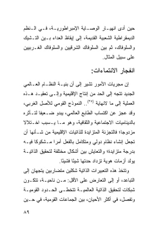 ‫ﺤﻴﻥ ﺃﺩﻯ ﺍﻨﻬﻴـﺎﺭ ﺍﻟﻭﺼـﺎﻴﺔ ﺍﻹﻤﺒﺭﺍﻁﻭﺭﻴـﺔ، ﻓـﻲ ﺍﻟـ ﹸﻅﻡ‬
  ‫ﻨ‬
‫ﺍﻟﺩﻴﻤﻘﺭﺍﻁﻴﺔ ﺍﻟﺸﻌﺒﻴﺔ ﺍﻟﻘﺩﻴﻤﺔ، ﺇﻟﻰ ﺇﻴﻘﺎﻅ ﺍﻟﻌﺩﺍﺀ ﺒـﻴﻥ ﺍﻟﺘـﺸﻴﻙ‬
‫ﻭﺍﻟﺴﻠﻭﻓﺎﻙ، ﺜﻡ ﺒﻴﻥ ﺍﻟﺴﻠﻭﻓﺎﻙ ﺍﻟﺸﺭﻗﻴﻴﻥ ﻭﺍﻟﺴﻠﻭﻓﺎﻙ ﺍﻟﻐـﺭﺒﻴﻴﻥ‬
                                         ‫ﻋﻠﻰ ﺴﺒﻴل ﺍﻟﻤﺜﺎل.‬

                                   ‫ﺍﻨﻔﺠﺎﺭ ﺍﻻﻨﺘﻤﺎﺀﺍﺕ:‬
‫ﺇﻥ ﻤﺠﺭﻴﺎﺕ ﺍﻷﻤﻭﺭ ﺘﺸﻴﺭ ﺇﻟﻰ ﺃﻥ ﺒﻨﻴـﺔ ﺍﻟﻨﻅـﺎﻡ ﺍﻟﻌـﺎﻟﻤﻲ‬
‫ﺍﻟﺠﺩﻴﺩ ﺘﺘﺠﻪ ﺇﻟﻰ ﺍﻟﺤﺩ ﻤﻥ ﺇﻨﺘﺎﺝ ﺍﻹﻗﻠﻴﻤﻴﺔ ﻭﺇﻟـﻰ ﺘﻌﻘﻴـﺩ ﻫـﺫﻩ‬
‫ﺍﻟﻌﻤﻠﻴﺔ ﺇﻟﻰ ﻤﺎ ﻻﻨﻬﺎﻴﺔ )٥٣(.. ﺍﻟﻨﻤﻭﺫﺝ ﺍﻟﻘﻭﻤﻲ ﻟﻸﺼل ﺍﻟﻐﺭﺒﻲ،‬
‫ﻭﻗﺩ ﻋﺠﺯ ﻋﻥ ﺍﻜﺘﺴﺎﺏ ﺍﻟﻁﺎﺒﻊ ﺍﻟﻌﺎﻟﻤﻲ، ﻴﺒﺩﻭ ﻀـﻌﻴ ﹰﺎ ﻟﺘـﺄﺜﺭﻩ‬
         ‫ﻔ‬
‫ﺒﺎﻟﺩﻴﻨﺎﻤﻴﺎﺕ ﺍﻻﺠﺘﻤﺎﻋﻴﺔ ﻭﺍﻟﺜﻘﺎﻓﻴﺔ، ﻭﻫﻭ ﻤـﺎ ﻴـﺴﺒﺏ ﺍﺨـﺘﻼﻻ‬
‫ﹰ‬
‫ﻤﺯﺩﻭ ‪‬ﺎ؛ ﻓﺎﻟﺘﺠﺯﺌﺔ ﺍﻟﻤﺘﺯﺍﻴﺩﺓ ﻟﻠﺫﺍﺘﻴﺎﺕ ﺍﻹﻗﻠﻴﻤﻴﺔ ﻤﻥ ﺸـﺄﻨﻬﺎ ﺃﻥ‬
                                                    ‫ﺠ‬
‫ﺘﺠﻌل ﺇﻨﺸﺎﺀ ﻨﻅﺎﻡ ﺩﻭﻟﻲ ﻭﻤﺘﻜﺎﻤل ﺒﺎﻟﻔﻌل ﺃﻤ ‪‬ﺍ ﻤـﺸﻜﻭ ﹰﺎ ﻓﻴـﻪ‬
      ‫ﻜ‬        ‫ﺭ‬
‫ﺒﺩﺭﺠﺔ ﻤﺘﺯﺍﻴﺩﺓ؛ ﻭﺍﻟﺘﻌﺎﻴﺵ ﺒﻴﻥ ﺃﺸﻜﺎل ﻤﺨﺘﻠﻔﺔ ﻟﺘﺤﻘﻴﻕ ﺍﻟﺫﺍﺘﻴـﺔ‬
                  ‫ﻴﻭﻟﺩ ﺃﺯﻤﺎﺕ ﻫﻭﻴﺔ ﺘﺯﺩﺍﺩ ﺤﺩﺘﻬﺎ ﺸﻴ ًﺎ ﻓﺸﻴ ًﺎ.‬
                    ‫ﺌ‬      ‫ﺌ‬
‫ﻭﺘﺘﺨﺫ ﻫﺫﻩ ﺍﻟﺘﻌﺒﻴﺭﺍﺕ ﺍﻟﺫﺍﺘﻴﺔ ﺸﻜﻠﻴﻥ ﻤﺘﻀﺎﺭﺒﻴﻥ ﻴﺘﺠﻬﺎﻥ ﺇﻟﻰ‬
‫ﺍﻟﺘﺒﺎﻋﺩ، ﺃﻭ ﺇﻟﻰ ﺍﻟﺘﻌﺎﺭﺽ ﻋﻠﻰ ﺍﻷﻗل: ﻤـﻥ ﻨﺎﺤﻴـﺔ، ﺘﺘﻜـﻭﻥ‬
‫ﺸﺒﻜﺎﺕ ﻟﺘﺤﻘﻴﻕ ﺍﻟﺫﺍﺘﻴﺔ ﺍﻟﻌﺎﻟﻤﻴـﺔ ﺘﺘﺨﻁـﻰ ﺍﻟﺤـﺩﻭﺩ ﺍﻟﻘﻭﻤﻴـﺔ‬
‫ﻭﺘﻔﺼل، ﻓﻲ ﺃﻜﺜﺭ ﺍﻷﺤﻴﺎﻥ، ﺒﻴﻥ ﺍﻟﺠﻤﺎﻋﺎﺕ ﺍﻟﻘﻭﻤﻴﺔ، ﻓﻲ ﺤـﻴﻥ‬

‫٩٨‬                                                 ‫إﻟﻰ اﻟﻔﻬﺮس‬
 