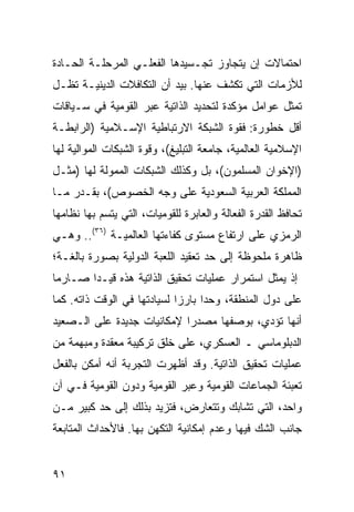 ‫ﺍﺤﺘﻤﺎﻻﺕ ﺇﻥ ﻴﺘﺠﺎﻭﺯ ﺘﺠـﺴﻴﺩﻫﺎ ﺍﻟﻔﻌﻠـﻲ ﺍﻟﻤﺭﺤﻠـﺔ ﺍﻟﺤـﺎﺩﺓ‬
‫ﻟﻸﺯﻤﺎﺕ ﺍﻟﺘﻲ ﺘﻜﺸﻑ ﻋﻨﻬﺎ. ﺒﻴﺩ ﺃﻥ ﺍﻟﺘﻜﺎﻓﻼﺕ ﺍﻟﺩﻴﻨﻴـﺔ ﺘﻅـل‬
‫ﹸﻤﺜل ﻋﻭﺍﻤل ﻤﺅﻜﺩﺓ ﻟﺘﺤﺩﻴﺩ ﺍﻟﺫﺍﺘﻴﺔ ﻋﺒﺭ ﺍﻟﻘﻭﻤﻴﺔ ﻓﻲ ﺴـﻴﺎﻗﺎﺕ‬
                                                     ‫ﺘ‬
‫ﺃﻗل ﺨﻁﻭﺭﺓ: ﻓﻘﻭﺓ ﺍﻟﺸﺒﻜﺔ ﺍﻻﺭﺘﺒﺎﻁﻴﺔ ﺍﻹﺴـﻼﻤﻴﺔ )ﺍﻟﺭﺍﺒﻁـﺔ‬
‫ﺍﻹﺴﻼﻤﻴﺔ ﺍﻟﻌﺎﻟﻤﻴﺔ، ﺠﺎﻤﻌﺔ ﺍﻟﺘﺒﻠﻴﻎ(، ﻭﻗﻭﺓ ﺍﻟﺸﺒﻜﺎﺕ ﺍﻟﻤﻭﺍﻟﻴﺔ ﻟﻬﺎ‬
‫)ﺍﻹﺨﻭﺍﻥ ﺍﻟﻤﺴﻠﻤﻭﻥ(، ﺒل ﻭﻜﺫﻟﻙ ﺍﻟﺸﺒﻜﺎﺕ ﺍﻟﻤﻤﻭﻟﺔ ﻟﻬﺎ )ﻤﺜـل‬
‫ﺍﻟﻤﻤﻠﻜﺔ ﺍﻟﻌﺭﺒﻴﺔ ﺍﻟﺴﻌﻭﺩﻴﺔ ﻋﻠﻰ ﻭﺠﻪ ﺍﻟﺨﺼﻭﺹ(، ﺒﻘـﺩﺭ ﻤـﺎ‬
‫ﺘﺤﺎﻓﻅ ﺍﻟﻘﺩﺭﺓ ﺍﻟﻔﻌﺎﻟﺔ ﻭﺍﻟﻌﺎﺒﺭﺓ ﻟﻠﻘﻭﻤﻴﺎﺕ، ﺍﻟﺘﻲ ﻴﺘﺴﻡ ﺒﻬﺎ ﻨﻅﺎﻤﻬﺎ‬
‫ﺍﻟﺭﻤﺯﻱ ﻋﻠﻰ ﺍﺭﺘﻔﺎﻉ ﻤﺴﺘﻭﻯ ﻜﻔﺎﺀﺘﻬﺎ ﺍﻟﻌﺎﻟﻤﻴـﺔ )٦٣(.. ﻭﻫـﻲ‬
‫ﻅﺎﻫﺭﺓ ﻤﻠﺤﻭﻅﺔ ﺇﻟﻰ ﺤﺩ ﺘﻌﻘﻴﺩ ﺍﻟﻠﻌﺒﺔ ﺍﻟﺩﻭﻟﻴﺔ ﺒﺼﻭﺭﺓ ﺒﺎﻟﻐـﺔ؛‬
‫ﺇﺫ ‪‬ﻤﺜل ﺍﺴﺘﻤﺭﺍﺭ ﻋﻤﻠﻴﺎﺕ ﺘﺤﻘﻴﻕ ﺍﻟﺫﺍﺘﻴﺔ ﻫﺫﻩ ﻗﻴـ ‪‬ﺍ ﺼـﺎﺭ ‪‬ﺎ‬
 ‫ﻤ‬       ‫ﺩ‬                                         ‫ﻴ‬
‫ﻋﻠﻰ ﺩﻭل ﺍﻟﻤﻨﻁﻘﺔ، ﻭﺤ ‪‬ﺍ ﺒﺎﺭ ‪‬ﺍ ﻟﺴﻴﺎﺩﺘﻬﺎ ﻓﻲ ﺍﻟﻭﻗﺕ ﺫﺍﺘﻪ. ﻜﻤﺎ‬
                             ‫ﺯ‬      ‫ﺩ‬
‫ﺃﻨﻬﺎ ﺘﺅﺩﻱ، ﺒﻭﺼﻔﻬﺎ ﻤﺼﺩ ‪‬ﺍ ﻹﻤﻜﺎﻨﻴﺎﺕ ﺠﺩﻴﺩﺓ ﻋﻠﻰ ﺍﻟـﺼﻌﻴﺩ‬
                            ‫ﺭ‬
‫ﺍﻟﺩﺒﻠﻭﻤﺎﺴﻲ ـ ﺍﻟﻌﺴﻜﺭﻱ، ﻋﻠﻰ ﺨﻠﻕ ﺘﺭﻜﻴﺒﺔ ﻤﻌﻘﺩﺓ ﻭﻤﺒﻬﻤﺔ ﻤﻥ‬
‫ﻋﻤﻠﻴﺎﺕ ﺘﺤﻘﻴﻕ ﺍﻟﺫﺍﺘﻴﺔ. ﻭﻗﺩ ﺃﻅﻬﺭﺕ ﺍﻟﺘﺠﺭﺒﺔ ﺃﻨﻪ ﺃﻤﻜﻥ ﺒﺎﻟﻔﻌل‬
‫ﺘﻌﺒﺌﺔ ﺍﻟﺠﻤﺎﻋﺎﺕ ﺍﻟﻘﻭﻤﻴﺔ ﻭﻋﺒﺭ ﺍﻟﻘﻭﻤﻴﺔ ﻭﺩﻭﻥ ﺍﻟﻘﻭﻤﻴﺔ ﻓـﻲ ﺁﻥ‬
‫ﻭﺍﺤﺩ، ﺍﻟﺘﻲ ﺘﺸﺎﺒﻙ ﻭﺘﺘﻌﺎﺭﺽ، ﻓﺘﺯﻴﺩ ﺒﺫﻟﻙ ﺇﻟﻰ ﺤﺩ ﻜﺒﻴﺭ ﻤـﻥ‬
‫ﺠﺎﻨﺏ ﺍﻟﺸﻙ ﻓﻴﻬﺎ ﻭﻋﺩﻡ ﺇﻤﻜﺎﻨﻴﺔ ﺍﻟﺘﻜﻬﻥ ﺒﻬﺎ. ﻓﺎﻷﺤﺩﺍﺙ ﺍﻟﻤﺘﺎﺒﻌﺔ‬


‫١٩‬                                                  ‫إﻟﻰ اﻟﻔﻬﺮس‬
 