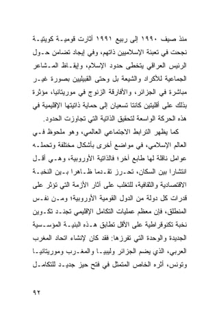 ‫ﻤﻨﺫ ﺼﻴﻑ ٠٩٩١ ﺇﻟﻰ ﺭﺒﻴﻊ ١٩٩١ ﺃﺜﺎﺭﺕ ﻗﻭﻤﻴـﺔ ﻜﻭﻴﺘﻴـﺔ‬
‫ﻨﺠﺤﺕ ﻓﻲ ﺘﻌﺒﺌﺔ ﺍﻹﺴﻼﻤﻴﻴﻥ ﺫﺍﺘﻬﻡ، ﻭﻓﻲ ﺇﻴﺠﺎﺩ ﺘﻀﺎﻤﻥ ﺤـﻭل‬
‫ﺍﻟﺭﺌﻴﺱ ﺍﻟﻌﺭﺍﻗﻲ ﻴﺘﺨﻁﻰ ﺤﺩﻭﺩ ﺍﻹﺴﻼﻡ، ﻭﺇﻴﻘـﺎﻅ ﺍﻟﻤـﺸﺎﻋﺭ‬
‫ﺍﻟﺠﻤﺎﻋﻴﺔ ﻟﻸﻜﺭﺍﺩ ﻭﺍﻟﺸﻴﻌﺔ ﺒل ﻭﺤﺘﻰ ﺍﻟﻘﺒﻴﻠﻴﻴﻥ ﺒﺼﻭﺭﺓ ﻏﻴـﺭ‬
‫ﻤﺒﺎﺸﺭﺓ ﻓﻲ ﺍﻟﺠﺯﺍﺌﺭ، ﻭﺍﻷﻓﺎﺭﻗﺔ ﺍﻟﺯﻨﻭﺝ ﻓﻲ ﻤﻭﺭﻴﺘﺎﻨﻴﺎ، ﻤﺅﺜﺭﺓ‬
‫ﺒﺫﻟﻙ ﻋﻠﻰ ﺃﻗﻠﻴﺘﻴﻥ ﻜﺎﻨﺘﺎ ﺘﺴﻌﻴﺎﻥ ﺇﻟﻰ ﺤﻤﺎﻴﺔ ﺫﺍﺘﻴﺘﻬﺎ ﺍﻹﻗﻠﻴﻤﻴﺔ ﻓﻲ‬
     ‫ﻫﺫﻩ ﺍﻟﺤﺭﻜﺔ ﺍﻟﻭﺍﺴﻌﺔ ﻟﺘﺤﻘﻴﻕ ﺍﻟﺫﺍﺘﻴﺔ ﺍﻟﺘﻲ ﺘﺠﺎﻭﺯﺕ ﺍﻟﺤﺩﻭﺩ.‬
‫ﻜﻤﺎ ﻴﻅﻬﺭ ﺍﻟﺘﺭﺍﺒﻁ ﺍﻻﺠﺘﻤﺎﻋﻲ ﺍﻟﻌﺎﻟﻤﻲ، ﻭﻫﻭ ﻤﻠﺤﻭﻅ ﻓـﻲ‬
‫ﺍﻟﻌﺎﻟﻡ ﺍﻹﺴﻼﻤﻲ، ﻓﻲ ﻤﻭﺍﻀﻊ ﺃﺨﺭﻯ ﺒﺄﺸﻜﺎل ﻤﺨﺘﻠﻔﺔ ﻭﺘﺤﻤﻠـﻪ‬
‫ﻋﻭﺍﻤل ﻨﺎﻗﻠﺔ ﻟﻬﺎ ﻁﺎﺒﻊ ﺁﺨﺭ؛ ﻓﺎﻟﺫﺍﺘﻴﺔ ﺍﻷﻭﺭﻭﺒﻴﺔ، ﻭﻫـﻲ ﺃﻗـل‬
‫ﺍﻨﺘﺸﺎ ‪‬ﺍ ﺒﻴﻥ ﺍﻟﺴﻜﺎﻥ، ﹸﺤـﺭﺯ ﺘﻘـﺩ ‪‬ﺎ ﻅـﺎﻫ ‪‬ﺍ ﺒـﻴﻥ ﺍﻟﻨﺨﺒـﺔ‬
              ‫ﺭ‬       ‫ﻤ‬          ‫ﺘ‬              ‫ﺭ‬
‫ﺍﻻﻗﺘﺼﺎﺩﻴﺔ ﻭﺍﻟﺜﻘﺎﻓﻴﺔ، ﻟﻠﺘﻐﻠﺏ ﻋﻠﻰ ﺁﺜﺎﺭ ﺍﻷﺯﻤﺔ ﺍﻟﺘﻲ ﺘﺅﺜﺭ ﻋﻠﻰ‬
‫ﻗﺩﺭﺍﺕ ﻜل ﺩﻭﻟﺔ ﻤﻥ ﺍﻟﺩﻭل ﺍﻟﻘﻭﻤﻴﺔ ﺍﻷﻭﺭﻭﺒﻴﺔ؛ ﻭﻤـﻥ ﻨﻔـﺱ‬
‫ﺍﻟﻤﻨﻁﻠﻕ، ﻓﺈﻥ ﻤﻌﻅﻡ ﻋﻤﻠﻴﺎﺕ ﺍﻟﺘﻜﺎﻤل ﺍﻹﻗﻠﻴﻤﻲ ﹸﺠﻨـﺩ ﺘﻜـﻭﻴﻥ‬
           ‫ﺘ‬
‫ﹸﺨﺒﺔ ﺘﻜﻨﻭﻗﺭﺍﻁﻴﺔ ﻋﻠﻰ ﺍﻷﻗل ﺘﻁﺎﺒﻕ ﻫـﺫﻩ ﺍﻟﺒﻨﻴـﺔ ﺍﻟﻤﺅﺴـﺴﻴﺔ‬
                                                    ‫ﻨ‬
‫ﺍﻟﺠﺩﻴﺩﺓ ﻭﺍﻟﻭﺤﺩﺓ ﺍﻟﺘﻲ ﺘﻔﺭﺯﻫﺎ: ﻓﻘﺩ ﻜﺎﻥ ﻹﻨﺸﺎﺀ ﺍﺘﺤﺎﺩ ﺍﻟﻤﻐﺭﺏ‬
‫ﺍﻟﻌﺭﺒﻲ، ﺍﻟﺫﻱ ﻴﻀﻡ ﺍﻟﺠﺯﺍﺌﺭ ﻭﻟﻴﺒﻴـﺎ ﻭﺍﻟﻤﻐـﺭﺏ ﻭﻤﻭﺭﻴﺘﺎﻨﻴـﺎ‬
‫ﻭﺘﻭﻨﺱ، ﺃﺜﺭﻩ ﺍﻟﺨﺎﺹ ﺍﻟﻤﺘﻤﺜل ﻓﻲ ﻓﺘﺢ ﺤﻴﺯ ﺠﺩﻴـﺩ ﻟﻠﺘﻜﺎﻤـل‬


‫٢٩‬                                                 ‫إﻟﻰ اﻟﻔﻬﺮس‬
 