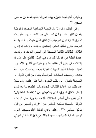 ‫ﻭﻟﻠﺘﺒﺎﺩل ﺃﻤﺎﻡ ﻨﺨﺒﺔ ﺘﺘﻤﻴﺯ، ﺒﻬﺫﻩ ﺍﻟﺤﺭﻜﺔ ﺫﺍﺘﻬـﺎ، ﻋـﻥ ﺴـﺎﺌﺭ‬
                                             ‫ﺍﻟﺴﻜﺎﻥ )٧٣(.‬
‫ﻭﻓﻲ ﺍﻟﻭﻗﺕ ﺫﺍﺘﻪ، ﺘﺯﺩﺍﺩ ﺍﻟﺘﻌﺒﺌﺔ ﺍﻟﺠﻤﺎﻋﻴﺔ ﺍﻟﻤﺼﻐﺭﺓ ﺘﻭﻁ ‪‬ﺍ‬
 ‫ﺩ‬
‫ﺒﻔﻀل ﺘﺄﺜﻴﺭ ﻋﺩﺓ ﻋﻭﺍﻤل ﺘﺤﺩ ﻋﻠﻰ ﻫﺫﺍ ﺍﻟﻨﺤﻭ ﻤـﻥ ﻋﻤﻠﻴـﺎﺕ‬
‫ﺘﺤﻘﻴﻕ ﺍﻟﺫﺍﺘﻴﺔ ﺩﻭﻥ ﺍﻟﻘﻭﻤﻴﺔ. ﻓﺎﻹﺨﻔﺎﻕ ﺍﻟﺫﻱ ‪‬ﻨﻴﺕ ﺒـﻪ ﺍﻟﺩﻭﻟـﺔ‬
               ‫ﻤ‬
‫ﺍﻟﻘﻭﻤﻴﺔ ﺨﺎﺭﺝ ﻨﻁﺎﻕ ﺍﻟﻌﺎﻟﻡ ﺍﻹﺴﻼﻤﻲ ﻴـﺅﺩﻱ ﻭﻻ ﺸـﻙ ﺇﻟـﻰ‬
‫ﺇﻁﻼﻕ ﺍﻟﻁﺎﻗﺎﺕ ﺍﻟﺫﺍﺘﻴﺔ ﺍﻟﻤﺨﺘﻠﻔﺔ ﺇﻟﻰ ﺃﻗﺼﻰ ﺍﻟﺤـﺩﻭﺩ. ﻭ ﹸﻌـﺩ‬
   ‫ﺘ‬
‫ﻋﻭﺩﺓ ﺍﻟﻘﺒﻠﻴﺔ ﻓﻲ ﺇﻓﺭﻴﻘﻴﺎ ﺍﻟﺴﻭﺩﺍﺀ ﻫﻲ ﺍﻟﻤﺜل ﺍﻟﻘﺎﻁﻊ ﻋﻠﻰ ﺫﻟـﻙ‬
‫ﺒﺎﻟﺘﺄﻜﻴﺩ، ﻓﻲ ﺤﻴﻥ ﺃﻥ ﻤﻅﺎﻫﺭﻫﺎ ﻭﻋﻭﺍﻗﺒﻬﺎ ﻤﻥ ﺃﻜﺜـﺭ ﺍﻷﻤـﻭﺭ‬
‫ﺘﻌﻘﻴ ‪‬ﺍ. ﻓﺈﻋﺎﺩﺓ ﺘﺄﻜﻴﺩ ﺍﻟﻬﻭﻴﺎﺕ ﺍﻟﻘﺒﻠﻴﺔ ﻴﻭﺠﺩ ﺠﻤﺎﻋﺎﺕ ﺴﻴﺎﺴـﻴﺔ‬
                                                   ‫ﺩ‬
‫ﺠﺩﻴﺩﺓ، ﻭﻴﻀﻌﻑ ﺍﻨﺘﻤﺎﺀﺍﺕ ﺍﻟﻤﻭﺍﻁﻨﺔ، ﻭﻴﻨﺎل ﻤﻥ ﻗﺩﺭﺓ ﺍﻟﺩﻭل ـ‬
‫ﺍﻟﻀﻌﻴﻔﺔ ﺒﺎﻟﻔﻌل ـ ﻭﻴﻘﻠﺏ ﺍﻟﺤﺩﻭﺩ ﺭﺃ ‪‬ﺎ ﻋﻠﻰ ﻋﻘﺏ. ﻭﻓـﻀﻼ‬
‫ﹰ‬               ‫ﺴ‬
‫ﻋﻥ ﺫﻟﻙ، ﻓﺈﻥ ﺇﻋﺎﺩﺓ ﺍﻜﺘﺸﺎﻑ ﺍﻟﺠﻤﺎﻋـﺎﺕ ﺍﻟﻁﺒﻴﻌﻴـﺔ ﻴﻌﺭﻗـل‬
‫ﺇﺩﺨﺎل ﻤﻨﻁﻕ ﺍﻟﺴﻭﻕ، ﺍﻟﺫﻱ ﻴﺴﺘﻌﻴﺽ ﻋﻥ "ﺍﻻﻗﺘﺼﺎﺩ ﺍﻟﺘﻔﻀﻴﻠﻲ"‬
‫ﺍﻟﺫﻱ ﻴﻘﻭﻡ ﻋﻠﻰ ﺃﺴﺎﺱ ﺍﻟﻌﻼﻗﺎﺕ ﺍﻟﺸﺨﺼﻴﺔ ﻭﺭﻓـﺽ ﺘـﺩﺨل‬
‫ﺍﻟﺩﻭﻟﺔ، ﺒﺎﻗﺘﺼﺎﺩ ﻴﺤﻜﻤﻪ ﺍﻟﺘﻨﺎﻓﺱ ﺒﻴﻥ ﺍﻷﻓﺭﺍﺩ ﻭﺍﻟﺘﻨﺴﻴﻕ ﻤﻥ ِﺒل‬
  ‫ﻗ‬
‫ﻤﺭﻜﺯ ﺴﻴﺎﺴﻲ )٨٣(.. ﻭﻫﻜﺫﺍ ﺘﺅﺩﻱ ﺍﻟﺫﺍﺘﻴﺔ ﺍﻻﻗﺘـﺼﺎﺩﻴﺔ ﺇﻟـﻰ‬
‫ﺘﻭﻁﻴﺩ ﺍﻟﺫﺍﺘﻴﺔ ﺍﻟﺴﻴﺎﺴﻴﺔ، ‪‬ﺴﻬﻤﺔ ﺒﺫﻟﻙ ﻓﻲ ﺘﺠﺯﺌﺔ ﺍﻟﻨﻅﺎﻡ ﺍﻟﺩﻭﻟﻲ‬
                                ‫ﻤ‬


‫٣٩‬                                               ‫إﻟﻰ اﻟﻔﻬﺮس‬
 