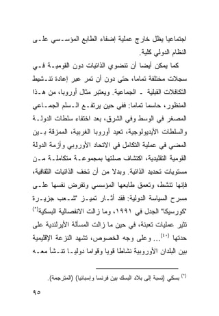 ‫ﺍﺠﺘﻤﺎﻋ ‪‬ﺎ ﻴﻅل ﺨﺎﺭﺝ ﻋﻤﻠﻴﺔ ﺇﻀﻔﺎﺀ ﺍﻟﻁﺎﺒﻊ ﺍﻟﻤﺅﺴـﺴﻲ ﻋﻠـﻰ‬
                                           ‫ﻴ‬
                                              ‫ﺍﻟﻨﻅﺎﻡ ﺍﻟﺩﻭﻟﻲ ﻜﻠﻴﺔ.‬
‫ﻜﻤﺎ ﻴﻤﻜﻥ ﺃﻴ ‪‬ﺎ ﺃﻥ ﺘﻨﻀﻭﻱ ﺍﻟﺫﺍﺘﻴﺎﺕ ﺩﻭﻥ ﺍﻟﻘﻭﻤﻴـﺔ ﻓـﻲ‬
                                    ‫ﻀ‬
‫ﺴﺠﻼﺕ ﻤﺨﺘﻠﻔﺔ ﺘﻤﺎ ‪‬ﺎ، ﺤﺘﻰ ﺩﻭﻥ ﺃﻥ ﺘﻤﺭ ﻋﺒﺭ ﺇﻋﺎﺩﺓ ﺘﻨـﺸﻴﻁ‬
                                  ‫ﻤ‬
‫ﺍﻟﺘﻜﺎﻓﻼﺕ ﺍﻟﻘﺒﻠﻴﺔ ـ ﺍﻟﺠﻤﺎﻋﻴﺔ. ﻭﻴﻌﺘﺒﺭ ﻤﺜﺎل ﺃﻭﺭﻭﺒﺎ، ﻤﻥ ﻫـﺫﺍ‬
‫ﺍﻟﻤﻨﻅﻭﺭ، ﺤﺎﺴ ‪‬ﺎ ﺘﻤﺎ ‪‬ﺎ: ﻓﻔﻲ ﺤﻴﻥ ﻴﺭﺘﻔـﻊ ﺍﻟـﺴﻠﻡ ﺍﻟﺠﻤـﺎﻋﻲ‬
                                 ‫ﻤ ﻤ‬
‫ﺍﻟﻤﺼﻐﺭ ﻓﻲ ﺍﻟﻭﺴﻁ ﻭﻓﻲ ﺍﻟﺸﺭﻕ، ﺒﻌﺩ ﺍﺨﺘﻔﺎﺀ ﺴﻠﻁﺎﺕ ﺍﻟﺩﻭﻟـﺔ‬
‫ﻭﺍﻟﺴﻠﻁﺎﺕ ﺍﻷﻴﺩﻴﻭﻟﻭﺠﻴﺔ، ﹸﻌﻴﺩ ﺃﻭﺭﻭﺒﺎ ﺍﻟﻐﺭﺒﻴﺔ، ﺍﻟﻤﻤﺯﻗﺔ ﺒـﻴﻥ‬
                                ‫ﺘ‬
‫ﺍﻟﻤﻀﻲ ﻓﻲ ﻋﻤﻠﻴﺔ ﺍﻟﺘﻜﺎﻤل ﻓﻲ ﺍﻻﺘﺤﺎﺩ ﺍﻷﻭﺭﻭﺒﻲ ﻭﺃﺯﻤﺔ ﺍﻟﺩﻭﻟﺔ‬
‫ﺍﻟﻘﻭﻤﻴﺔ ﺍﻟﺘﻘﻠﻴﺩﻴﺔ، ﺍﻜﺘﺸﺎﻑ ﺼﻠﺘﻬﺎ ﺒﻤﺠﻤﻭﻋـﺔ ﻤﺘﻜﺎﻤﻠـﺔ ﻤـﻥ‬
‫ﻤﺴﺘﻭﻴﺎﺕ ﺘﺤﺩﻴﺩ ﺍﻟﺫﺍﺘﻴﺔ. ﻭﺒﺩﻻ ﻤﻥ ﺃﻥ ﺘﺨﻑ ﺍﻟﺫﺍﺘﻴﺎﺕ ﺍﻟﺜﻘﺎﻓﻴﺔ،‬
                             ‫ﹰ‬
‫ﻓﺈﻨﻬﺎ ﺘﻨﺸﻁ، ﻭﺘﻌﻤﻕ ﻁﺎﺒﻌﻬﺎ ﺍﻟﻤﺅﺴﺴﻲ ﻭﺘﻔﺭﺽ ﻨﻔﺴﻬﺎ ﻋﻠـﻰ‬
‫ﻤﺴﺭﺡ ﺍﻟﺴﻴﺎﺴﺔ ﺍﻟﺩﻭﻟﻴﺔ: ﻓﻘﺩ ﺃﺜـﺎﺭ ﺘﻤﻴـﺯ "ﺸـﻌﺏ ﺠﺯﻴـﺭﺓ‬
‫)*(‬
      ‫"ﻜﻭﺭﺴﻴﻜﺎ" ﺍﻟﺠﺩل ﻓﻲ ١٩٩١، ﻭﻤﺎ ﺯﺍﻟﺕ ﺍﻻﻨﻔﺼﺎﻟﻴﺔ ﺍﻟﺒﺴﻜﻴﺔ‬
‫ﹸﺜﻴﺭ ﻋﻤﻠﻴﺎﺕ ﺘﻌﺒﺌﺔ، ﻓﻲ ﺤﻴﻥ ﻤﺎ ﺯﺍﻟﺕ ﺍﻟﻤﺴﺄﻟﺔ ﺍﻷﻴﺭﻟﻨﺩﻴﺔ ﻋﻠﻰ‬
                                                      ‫ﺘ‬
‫ﺤﺩﺘﻬﺎ )٠٤(... ﻭﻋﻠﻰ ﻭﺠﻪ ﺍﻟﺨﺼﻭﺹ، ﺘﺸﻬﺩ ﺍﻟﻨﺯﻋﺔ ﺍﻹﻗﻠﻴﻤﻴﺔ‬
‫ﺒﻴﻥ ﺍﻟﺒﻠﺩﺍﻥ ﺍﻷﻭﺭﻭﺒﻴﺔ ﻨﺸﺎ ﹰﺎ ﻗﻭ ‪‬ﺎ ﻭﻗﻭﺍ ‪‬ﺎ ﺩﻭﻟ ‪‬ـﺎ ﺘﻨـﺸﺄ ﻤﻌـﻪ‬
             ‫ﻴ‬      ‫ﻤ‬       ‫ﻁ ﻴ‬

                                                                   ‫)*(‬
        ‫ﺒﺴﻜﻲ )ﻨﺴﺒﺔ ﺇﻟﻰ ﺒﻼﺩ ﺍﻟﺒﺴﻙ ﺒﻴﻥ ﻓﺭﻨﺴﺎ ﻭﺇﺴﺒﺎﻨﻴﺎ( )ﺍﻟﻤﺘﺭﺠﻤﺔ(.‬

‫٥٩‬                                                        ‫إﻟﻰ اﻟﻔﻬﺮس‬
 