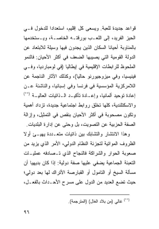 ‫ﻗﻭﺍﻋﺩ ﺠﺩﻴﺩﺓ ﻟﻠﻌﺒﺔ. ﻭﻴﺴﻌﻰ ﻜل ﺇﻗﻠﻴﻡ، ﺍﺴﺘﻌﺩﺍ ‪‬ﺍ ﻟﻠﺩﺨﻭل ﻓـﻲ‬
            ‫ﺩ‬
‫ﺍﻟﺤﻴﺯ ﺍﻟﻔﺭﻴﺩ، ﺇﻟﻰ ﺍﻟﻠﻌـﺏ ﺒﻭﺭﻗﺘـﻪ ﺍﻟﺨﺎﺼـﺔ، ﻭﻴـﺴﺘﺨﺩﻤﻬﺎ‬
‫ﺒﺎﻟﻤﻨﺎﻭﺒﺔ ﺃﺤﻴﺎ ﹰﺎ ﺍﻟﺴﻜﺎﻥ ﺍﻟﺫﻴﻥ ﻴﺠﺩﻭﻥ ﻓﻴﻬﺎ ﻭﺴﻴﻠﺔ ﻟﻼﺒﺘﻌﺎﺩ ﻋﻥ‬
                                          ‫ﻨ‬
‫ﺍﻟﺩﻭﻟﺔ ﺍﻟﻘﻭﻤﻴﺔ ﺍﻟﺘﻲ ﻴﺼﻴﺒﻬﺎ ﺍﻟﻀﻌﻑ ﻓﻲ ﺃﻜﺜﺭ ﺍﻷﺤﻴﺎﻥ: ﻓﺎﻟﻨﻤﻭ‬
‫ﺍﻟﻤﻠﺤﻭﻅ ﻟﻠﺭﺍﺒﻁﺎﺕ ﺍﻹﻗﻠﻴﻤﻴﺔ ﻓﻲ ﺇﻴﻁﺎﻟﻴﺎ )ﻓﻲ ﻟﻭﻤﺒﺎﺭﺩﻴﺎ، ﻭﻓـﻲ‬
‫ﻓﻴﻨﻴﺴﻴﺎ، ﻭﻓﻲ ﻤﻴﺯﻭﺠﻴﻭﺭﻨﻭ ﺤﺎﻟ ‪‬ﺎ(، ﻭﻜﺫﻟﻙ ﺍﻵﺜﺎﺭ ﺍﻟﻨﺎﺠﻤﺔ ﻋﻥ‬
                          ‫ﻴ‬
‫ﺍﻟﻼﻤﺭﻜﺯﻴﺔ ﺍﻟﻤﺅﺴﺴﻴﺔ ﻓﻲ ﻓﺭﻨﺴﺎ ﻭﻓﻲ ﺇﺴﺒﺎﻨﻴﺎ، ﻭﺍﻟﻨﺎﺸﺌﺔ ﻋـﻥ‬
‫)**(‬
       ‫ﺇﻋﺎﺩﺓ ﺘﻭﺤﻴﺩ ﺃﻟﻤﺎﻨﻴﺎ، ﻭﺇﻋـﺎﺩﺓ ﺘﺄﻜﻴـﺩ ﺍﻟـﺫﺍﺘﻴﺎﺕ ﺍﻟﻌﺎﻟﻴـﺔ‬
‫ﻭﺍﻻﺴﻜﺘﻠﻨﺩﻴﺔ، ﻜﻠﻬﺎ ﺘﺨﻠﻕ ﺭﻭﺍﺒﻁ ﺍﺠﺘﻤﺎﻋﻴﺔ ﺠﺩﻴﺩﺓ، ﺘﺯﺩﺍﺩ ﺃﻫﻤﻴﺔ‬
‫ﻭﺘﻜﻭﻥ ﻤﺼﺤﻭﺒﺔ ﻓﻲ ﺃﻜﺜﺭ ﺍﻷﺤﻴﺎﻥ ﺒﻨﻘﺹ ﻓﻲ ﺍﻟﺘﻤﺜﻴل، ﻭﺇﺯﺍﻟﺔ‬
 ‫ﺍﻟﺼﻔﺔ ﺍﻟﺤﺯﺒﻴﺔ ﻋﻥ ﺍﻟﺘﺼﻭﻴﺕ، ﺒل ﻭﺤﺘﻰ ﻋﻥ ﺇﺩﺍﺭﺓ ﺍﻟﺒﻠﺩﻴﺎﺕ.‬
‫ﻭﻫﺫﺍ ﺍﻻﻨﺘﺸﺎﺭ ﻭﺍﻟﺘﺸﺎﺒﻙ ﺒﻴﻥ ﺫﺍﺘﻴﺎﺕ ﻤﺘﻌـﺩﺩﺓ ‪‬ﻬﻴـﺊ ﺃﻭﻻ‬
‫ﹰ‬       ‫ﻴ‬
‫ﺍﻟﻅﺭﻭﻑ ﺍﻟﻤﻭﺍﺘﻴﺔ ﻟﺘﺠﺯﺌﺔ ﺍﻟﻨﻅﺎﻡ ﺍﻟﺩﻭﻟﻲ، ﺍﻷﻤﺭ ﺍﻟﺫﻱ ﻴﺯﻴﺩ ﻤﻥ‬
‫ﺼﻌﻭﺒﺔ ﺍﻟﺤﻭﺍﺭ ﻭﺍﻟﺸﺭﺍﻜﺔ ﻓﺎﻟﻨﺠﺎﺡ ﺍﻟﺫﻱ ﺘـﺼﺎﺩﻓﻪ ﻋﻤﻠﻴـﺎﺕ‬
‫ﺍﻟﺘﻌﺒﺌﺔ ﺍﻟﺠﻤﺎﻋﻴﺔ ‪‬ﻀﻔﻲ ﻋﻠﻴﻬﺎ ﺼﻔﺔ ﺩﻭﻟﻴﺔ: ﺇﺫﺍ ﻜﺎﻥ ﺒﺩﻴﻬ ‪‬ﺎ ﺃﻥ‬
    ‫ﻴ‬                                  ‫ﻴ‬
‫ﻤﺴﺄﻟﺔ ﺍﻟﺴﻴﺦ ﺃﻭ ﺍﻟﺘﺎﻤﻭل ﺃﻭ ﺍﻟﻘﺒﺎﺭﺼﺔ ﺍﻷﺘﺭﺍﻙ ﻟﻬﺎ ‪‬ﻌﺩ ﺩﻭﻟﻲ؛‬
        ‫ﺒ‬
‫ﺤﻴﺙ ﺘﻀﻊ ﺍﻟﻌﺩﻴﺩ ﻤﻥ ﺍﻟﺩﻭل ﻋﻠﻰ ﻤﺴﺭﺡ ﺍﻷﺤـﺩﺍﺙ ﺒﺎﻟﻔﻌـل،‬

                                                           ‫)**(‬
                         ‫ﻏﺎﻟﻲ )ﻤﻥ ﺒﻼﺩ ﺍﻟﻐﺎل( )ﺍﻟﻤﺘﺭﺠﻤﺔ(.‬

‫٦٩‬                                                     ‫إﻟﻰ اﻟﻔﻬﺮس‬
 