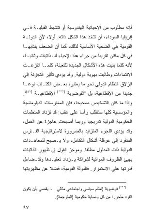 ‫ﻓﺈﻨﻪ ﻤﻁﻠﻭﺏ ﻤﻥ ﺍﻹﺤﻴﺎﺌﻴﺔ ﺍﻟﻬﻨﺩﻭﺴﻴﺔ ﺃﻭ ﺘﻨﺸﻴﻁ ﺍﻟﻘﺒﻠﻴـﺔ ﻓـﻲ‬
‫ﺇﻓﺭﻴﻘﻴﺎ ﺍﻟﺴﻭﺩﺍﺀ، ﺃﻥ ﺘﺘﺨﺫ ﻫﺫﺍ ﺍﻟﺸﻜل ﺫﺍﺘﻪ. ﺃﻭ ﹰ، ﻷﻥ ﺍﻟﺩﻭﻟـﺔ‬
            ‫ﻻ‬
‫ﺍﻟﻘﻭﻤﻴﺔ ﻫﻲ ﺍﻟﻀﺤﻴﺔ ﺍﻷﺴﺎﺴﻴﺔ ﻟﺫﻟﻙ، ﻜﻤﺎ ﺃﻥ ﺍﻟﻀﻌﻑ ﻴﻨﺘﺎﺒﻬـﺎ‬
‫ﻓﻲ ﻜل ﻤﻜﺎﻥ ﺘﻘﺭﻴ ‪‬ﺎ ﻤﻥ ﺠﺭﺍﺀ ﻫﺫﺍ ﺍﻹﺤﻴﺎﺀ ﻟﻠـﺫﺍﺘﻴﺎﺕ ﻭﺜﺎﻨ ‪‬ـﺎ،‬
   ‫ﻴ‬                                    ‫ﺒ‬
‫ﻷﻨﻪ ﻜﻠﻤﺎ ﺒﻨﻴﺕ ﻫﺫﻩ ﺍﻷﺸﻜﺎل ﺍﻟﺠﺩﻴﺩﺓ ﻟﻠﺘﻌﺒﺌﺔ، ﻜﻠﻤـﺎ ﺍﻨﺘﺯﻋـﺕ‬
‫ﺍﻻﻨﺘﻤﺎﺀﺍﺕ ﻭﻁﺎﻟﺒﺕ ﺒﻬﻭﻴﺔ ﺩﻭﻟﻴﺔ. ﻭﻗﺩ ﻴﺅﺩﻱ ﺘﺄﺜﻴﺭ ﺍﻟﺘﺠﺯﺌﺔ ﺇﻟﻰ‬
‫ﺍﻨﺯﻻﻕ ﺍﻟﻨﻅﺎﻡ ﺍﻟﺩﻭﻟﻲ ﻨﺤﻭ ﻤﺎ ﻴﻌﺘﺒﺭﻩ ﺒﻌـﺽ ﺍﻟﻜﺘـﺎﺏ ﻨﻭ ‪‬ـﺎ‬
  ‫ﻋ‬
‫ﺍﻹﻗﻁﺎﻋﻴـﺔ )١٤(".‬    ‫)***(‬
                            ‫ﺠﺩﻴ ‪‬ﺍ ﻤﻥ ﺍﻹﻗﻁﺎﻋﻴﺔ، ﺒل "ﺍﻟﻔﻭﻀﻭﻴﺔ‬
                                                       ‫ﺩ‬
‫ﻭﺇﺫﺍ ﻤﺎ ﻜﺎﻥ ﺍﻟﺘﺸﺨﻴﺹ ﺼﺤﻴ ‪‬ﺎ، ﻓﺈﻥ ﺍﻟﻤﻤﺎﺭﺴﺎﺕ ﺍﻟﺩﺒﻠﻭﻤﺎﺴﻴﺔ‬
                            ‫ﺤ‬
‫ﻭﺍﻟﻤﺅﺴﺴﻴﺔ ﻜﻠﻬﺎ ﺴﺘﻨﻘﻠﺏ ﺭﺃ ‪‬ﺎ ﻋﻠﻰ ﻋﻘﺏ: ﻗﺩ ﺘﺯﺩﺍﺩ ﺍﻟﻤﻨﻅﻤﺎﺕ‬
                            ‫ﺴ‬
‫ﺍﻟﺤﻜﻭﻤﻴﺔ ﺍﻟﺩﻭﻟﻴﺔ ﺘﺩﺭﻴﺠ ‪‬ﺎ ﻭﺭﺒﻤﺎ ﺃﺼﺒﺤﺕ ﻋﺎﺠﺯﺓ ﻋﻥ ﺍﻟﻌﻤل،‬
                             ‫ﻴ‬
‫ﻭﻗﺩ ﻴﺅﺩﻱ ﺍﻟﻠﺠﻭﺀ ﺍﻟﻤﺘﺯﺍﻴﺩ ﺒﺎﻟﻀﺭﻭﺭﺓ ﻻﺴﺘﺭﺍﺘﻴﺠﻴﺔ ﺍﻟﻔـﺎﺭﺱ‬
‫ﺍﻟﻤﻨﻔﺭﺩ ﺇﻟﻰ ﻋﺭﻗﻠﺔ ﺃﺸﻜﺎل ﺍﻟﺘﻜﺎﻤل، ﻭﻻ ﻴـﺼﺒﺢ ﻟﻠﻤﻌﺎﻫـﺩﺍﺕ‬
‫ﺍﻟﺩﻭﻟﻴﺔ ﺫﺍﺕ ﺍﻟﻤﺩﻟﻭل ﻤﻁﻠ ﹰﺎ. ﻭﻤﻭﺠﺯ ﺍﻟﻘﻭل ﺇﻥ ﻅﻬﻭﺭ ﺍﻟﺫﺍﺘﻴﺎﺕ‬
                               ‫ﻘ‬
‫ﻴﻬﻴﺊ ﺍﻟﻅﺭﻭﻑ ﺍﻟﻤﻭﺍﺘﻴﺔ ﻟﺸﺭﺍﻜﺔ ﻴـﺯﺩﺍﺩ ﺘﻌﻘﻴـﺩﻫﺎ ﻭﺘﺘـﻀﺎﺀل‬
‫ﻗﺩﺭﺘﻬﺎ ﻋﻠﻰ ﺍﻻﺴﺘﻤﺭﺍﺭ. ﻓﺎﻟﺩﻭﻟﺔ ﺍﻟﻘﻭﻤﻴﺔ، ﻓﻀﻼ ﻋﻥ ﻤﻅﻬﺭﻴﺘﻬﺎ‬
            ‫ﹰ‬


                                                       ‫)***(‬
‫ﻓﻭﻀﻭﻴﺔ )ﻨﻅﺎﻡ ﺴﻴﺎﺴﻲ ﻭﺍﺠﺘﻤﺎﻋﻲ ﻤﺜﺎﻟﻲ ـ ﻴﻘﻀﻲ ﺒﺄﻥ ﻴﻜﻭﻥ‬
                   ‫ﺍﻟﻔﺭﺩ ﻤﺘﺤﺭ ‪‬ﺍ ﻤﻥ ﻜل ﻭﺼﺎﻴﺔ ﺤﻜﻭﻤﻴﺔ )ﺍﻟﻤﺘﺭﺠﻤﺔ(.‬
                                                   ‫ﺭ‬

‫٧٩‬                                                     ‫إﻟﻰ اﻟﻔﻬﺮس‬
 