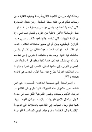 ‫ﻭﻫﺸﺎﺸﺘﻬﺎ، ﻫﻲ ﻤﻥ ﺍﻟﻨﺎﺤﻴﺔ ﺍﻟﻨﻅﺭﻴﺔ ﻭﺤﺩﺓ ﻭﻅﻴﻔﻴﺔ ﻟﻠﻐﺎﻴﺔ ﻤـﻥ‬
‫ﻭﺤﺩﺍﺕ ﻨﻅﺎﻡ ﺩﻭﻟﻲ ﻋﻠﻴﻪ ﺼﻔﺔ ﺍﻟﻌﺎﻟﻤﻴﺔ، ﻭﻤﻥ ﺨﻼل ﺍﻟﺤـﺩﻭﺩ‬
‫ﺍﻟﺘﻲ ﺘﺭﺴﻤﻬﺎ ﻟﻤﺠﺘﻤﻊ ﺴﻴﺎﺴﻲ ﻤﺅﺴﺴﻲ ﻭﻤﻌﺘﺭﻑ ﺒـﻪ، ﻓﺈﻨﻬـﺎ‬
‫ﹸﻤﺜل ﺍﻟﻭﺴﺎﻁﺔ ﺍﻷﻜﺜﺭ ﻓﺎﻋﻠﻴﺔ ﺒﻴﻥ ﺍﻟﻔﺭﺩ ﻭﺍﻟﻨﻅﺎﻡ ﺍﻟﻌـﺎﻟﻤﻲ، ﺇﻻ‬
                                                       ‫ﺘ‬
‫ﺃﻥ ﺃﺯﻤﺔ ﺍﻟﻬﻭﻴﺎﺕ ﺍﻟﺘﻲ ﺘﺭﺘﺴﻡ ﺠﺎﻨﺒ ‪‬ﺎ ﹸﻌﻴﺩ ﺍﻟﻨﻅـﺭ ﻓـﻲ ﻫـﺫﺍ‬
                   ‫ﻴ ﺘ‬
‫ﺍﻟﺘﻭﺍﺯﻥ ﺍﻟﻭﻅﻴﻔﻲ، ﻭﻤﻥ ﺜﻡ ﻓﻲ ﺠﻤﻴﻊ ﺍﺤﺘﻤﺎﻻﺕ ﺍﻟﺘﻜﺎﻤل. ﻜﻤـﺎ‬
‫ﺃﻨﻬﺎ ﺘﻘﻠﺏ ﺃﻴ ‪‬ﺎ ﺘﺭﺘﻴﺏ ﺍﻟﻌﻨﻑ؛ ﺤﻴﺙ ﺘﻨﺘﻘل ﻤﻥ ﻨﻅـﺎﻡ ﺩﻭﻟـﻲ‬
                                       ‫ﻀ‬
‫ﺍﺤﺘﻔﻅﺕ ﻓﻴﻪ ﺍﻟﺩﻭل ﻭﺤـﺩﻫﺎ ﺒـﺎﻟﻌﻨﻑ ﺍﻟـﺩﻭﻟﻲ ﺇﻟـﻰ ﻨﻅـﺎﻡ‬
‫ﻻ ﻤﺭﻜﺯﻱ ﺘﻁﺎﻟﺏ ﻓﻴﻪ ﻜل ﻫﻭﻴﺔ ﺫﺍﺘﻴﺔ ﺒﺤﻘﻬﺎ ﻓﻲ ﺃﻥ ﺘﻠﺠﺄ، ﻋﻠﻰ‬
‫ﺍﻟﻤﺴﺭﺡ ﺍﻟﺩﻭﻟﻲ، ﺇﻟﻰ ﻋﻨﻔﻬﺎ ﺍﻟﺫﺍﺘﻲ، ﻟﻨﺼل ﺇﻟﻰ ﻨﻤﻭﺫﺝ ﺠﺩﻴـﺩ‬
‫ﻤﻥ ﺍﻟﻌﻼﻗﺎﺕ ﺍﻟﺩﻭﻟﻴﺔ ﻴﻁﺭﺡ ﻓﻴﻪ ﻤﺒﺩﺃ ﺍﻷﻤﻥ ﺍﻟﺠﻤـﺎﻋﻲ ﺫﺍﺘـﻪ‬
                                            ‫ﻟﻠﻤﻨﺎﻗﺸﺔ )٢٤(.‬
‫ﻭﺍﻻﺴﺘﺭﺍﺘﻴﺠﻴﺔ ﺍﻟﺘﻲ ﻴﻨﺘﻬﺠﻬﺎ ﺍﻟﻼﻋﺒﻭﻥ ﺍﻟﺴﻴﺎﺴﻴﻭﻥ ﻫﻲ ﺍﻟﺘﻲ‬
‫ﺘﺴﺎﻋﺩ ﻋﻠﻰ ﺍﺴﺘﻤﺭﺍﺭ ﻫﺫﻩ ﺍﻟﺘﻐﻴﺭﺍﺕ ﻜﻠﻬﺎ، ﺒل ﻭﻋﻠﻰ ﺘﻔﺎﻗﻤﻬـﺎ.‬
‫ﻓﺎﺭﺘﺩﺍﺩ ﺍﻷﻴﺩﻴﻭﻟﻭﺠﻴﺎﺕ، ﻭﻨﻘﺹ ﺍﻟﺸﺭﻋﻴﺔ ﺍﻟﺫﻱ ﹸﻌـﺎﻨﻲ ﻤﻨـﻪ‬
          ‫ﺘ‬
‫ﺍﻟﺩﻭل، ﻭﺘﺤﻠل ﺍﻹﻤﺒﺭﺍﻁﻭﺭﻴﺎﺕ، ﻭﺍﺯﺩﻴﺎﺩ ﻋﻭﺍﻤل ﺍﻟﻔﻭﻀـﻭﻴﺔ،‬
‫ﻜﻠﻬﺎ ﺘﺩﻓﻊ ﺭﺠل ﺍﻟﺴﻴﺎﺴﺔ ﺇﻟﻰ ﺍﻟﺘﻼﻋﺏ ﺒﺎﻹﺤﺎﻻﺕ ﺇﻟﻰ ﺍﻟﺫﺍﺘﻴـﺔ‬
‫ﺍﻹﻗﻠﻴﻤﻴﺔ ﻭﺇﻟﻰ ﺍﺘﺨﺎﺫﻫﺎ ﺃﺩﺍﺓ. ﻭﺤﻴﺜﻤﺎ ﺘﺒﺩﻱ ﺍﻟﺠﻤﺎﻋـﺔ ﺍﻟﻘﻭﻤﻴـﺔ‬


‫٨٩‬                                               ‫إﻟﻰ اﻟﻔﻬﺮس‬
 