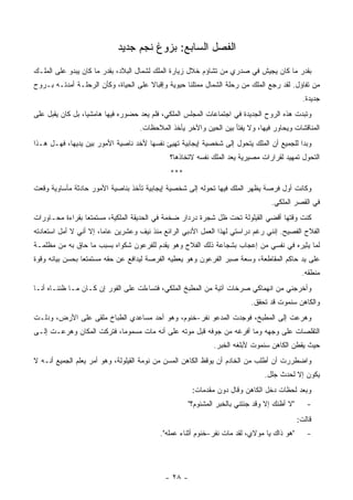 ‫ﺍﻟﻔﺼل ﺍﻟﺴﺎﺒﻊ: ﺒﺯﻭﻍ ﻨﺠﻡ ﺠﺩﻴﺩ‬
‫ﺒﻘﺩﺭ ﻤﺎ ﻜﺎﻥ ﻴﺠﻴﺵ ﻓﻲ ﺼﺩﺭﻱ ﻤﻥ ﺘﺸﺎﺅﻡ ﺨﻼل ﺯﻴﺎﺭﺓ ﺍﻟﻤﻠﻙ ﻟﺸﻤﺎل ﺍﻟﺒﻼﺩ، ﺒﻘﺩﺭ ﻤﺎ ﻜﺎﻥ ﻴﺒﺩﻭ ﻋﻠﻰ ﺍﻟﻤﻠـﻙ‬
‫ﻤﻥ ﺘﻔﺎﺅل. ﻟﻘﺩ ﺭﺠﻊ ﺍﻟﻤﻠﻙ ﻤﻥ ﺭﺤﻠﺔ ﺍﻟﺸﻤﺎل ﻤﻤﺘﻠﺌﺎ ﺤﻴﻭﻴﺔ ﻭﺇﻗﺒﺎﻻ ﻋﻠﻰ ﺍﻟﺤﻴﺎﺓ، ﻭﻜﺄﻥ ﺍﻟﺭﺤﻠـﺔ ﺃﻤﺩﺘـﻪ ﺒـﺭﻭﺡ‬
                                                                                               ‫ﺠﺩﻴﺩﺓ.‬
‫ﻭﺘﺒﺩﺕ ﻫﺫﻩ ﺍﻟﺭﻭﺡ ﺍﻟﺠﺩﻴﺩﺓ ﻓﻲ ﺍﺠﺘﻤﺎﻋﺎﺕ ﺍﻟﻤﺠﻠﺱ ﺍﻟﻤﻠﻜﻲ، ﻓﻠﻡ ﻴﻌﺩ ﺤﻀﻭﺭﻩ ﻓﻴﻬﺎ ﻫﺎﻤﺸﻴﺎ، ﺒل ﻜﺎﻥ ﻴﻘﺒل ﻋﻠﻰ‬
                                   ‫ﺍﻟﻤﻨﺎﻗﺸﺎﺕ ﻭﻴﺤﺎﻭﺭ ﻓﻴﻬﺎ، ﻭﻻ ﻴﻔﺘﺄ ﺒﻴﻥ ﺍﻟﺤﻴﻥ ﻭﺍﻵﺨﺭ ﻴﺄﺨﺫ ﺍﻟﻤﻼﺤﻅﺎﺕ.‬
‫ﻭﺒﺩﺍ ﻟﻠﺠﻤﻴﻊ ﺃﻥ ﺍﻟﻤﻠﻙ ﻴﺘﺤﻭل ﺇﻟﻰ ﺸﺨﺼﻴﺔ ﺇﻴﺠﺎﺒﻴﺔ ﺘﻬﻴﺊ ﻨﻔﺴﻬﺎ ﻷﺨﺩ ﻨﺎﺼﻴﺔ ﺍﻷﻤﻭﺭ ﺒﻴﻥ ﻴﺩﻴﻬﺎ، ﻓﻬـل ﻫـﺫﺍ‬
                                             ‫ﺍﻟﺘﺤﻭل ﺘﻤﻬﻴﺩ ﻟﻘﺭﺍﺭﺍﺕ ﻤﺼﻴﺭﻴﺔ ﻴﻌﺩ ﺍﻟﻤﻠﻙ ﻨﻔﺴﻪ ﻻﺘﺨﺎﺫﻫﺎ؟‬
                                             ‫***‬
‫ﻭﻜﺎﻨﺕ ﺃﻭل ﻓﺭﺼﺔ ﻴﻅﻬﺭ ﺍﻟﻤﻠﻙ ﻓﻴﻬﺎ ﺘﺤﻭﻟﻪ ﺇﻟﻰ ﺸﺨﺼﻴﺔ ﺇﻴﺠﺎﺒﻴﺔ ﺘﺄﺨﺫ ﺒﻨﺎﺼﻴﺔ ﺍﻷﻤﻭﺭ ﺤﺎﺩﺜﺔ ﻤﺄﺴﺎﻭﻴﺔ ﻭﻗﻌﺕ‬
                                                                                  ‫ﻓﻲ ﺍﻟﻘﺼﺭ ﺍﻟﻤﻠﻜﻲ.‬
‫ﻜﻨﺕ ﻭﻗﺘﻬﺎ ﺃﻗﻀﻲ ﺍﻟﻘﻴﻠﻭﻟﺔ ﺘﺤﺕ ﻅل ﺸﺠﺭﺓ ﺩﺭﺩﺍﺭ ﻀﺨﻤﺔ ﻓﻲ ﺍﻟﺤﺩﻴﻘﺔ ﺍﻟﻤﻠﻜﻴﺔ، ﻤﺴﺘﻤﺘﻌﺎ ﺒﻘﺭﺍﺀﺓ ﻤﺤـﺎﻭﺭﺍﺕ‬
‫ﺍﻟﻔﻼﺡ ﺍﻟﻔﺼﻴﺢ. ﺇﻨﻨﻲ ﺭﻏﻡ ﺩﺭﺍﺴﺘﻲ ﻟﻬﺫﺍ ﺍﻟﻌﻤل ﺍﻷﺩﺒﻲ ﺍﻟﺭﺍﺌﻊ ﻤﻨﺫ ﻨﻴﻑ ﻭﻋﺸﺭﻴﻥ ﻋﺎﻤﺎ، ﺇﻻ ﺃﻨﻲ ﻻ ﺃﻤل ﺍﺴﺘﻌﺎﺩﺘﻪ‬
‫ﻟﻤﺎ ﻴﺜﻴﺭﻩ ﻓﻲ ﻨﻔﺴﻲ ﻤﻥ ﺇﻋﺠﺎﺏ ﺒﺸﺠﺎﻋﺔ ﺫﻟﻙ ﺍﻟﻔﻼﺡ ﻭﻫﻭ ﻴﻘﺩﻡ ﻟﻠﻔﺭﻋﻭﻥ ﺸﻜﻭﺍﻩ ﺒﺴﺒﺏ ﻤﺎ ﺤﺎﻕ ﺒﻪ ﻤﻥ ﻤﻅﻠﻤـﺔ‬
‫ﻋﻠﻰ ﻴﺩ ﺤﺎﻜﻡ ﺍﻟﻤﻘﺎﻁﻌﺔ، ﻭﺴﻌﺔ ﺼﺒﺭ ﺍﻟﻔﺭﻋﻭﻥ ﻭﻫﻭ ﻴﻌﻁﻴﻪ ﺍﻟﻔﺭﺼﺔ ﻟﻴﺩﺍﻓﻊ ﻋﻥ ﺤﻘﻪ ﻤﺴﺘﻤﺘﻌﺎ ﺒﺤﺴﻥ ﺒﻴﺎﻨﻪ ﻭﻗﻭﺓ‬
                                                                                              ‫ﻤﻨﻁﻘﻪ.‬
‫ﻭﺃﺨﺭﺠﻨﻲ ﻤﻥ ﺍﻨﻬﻤﺎﻜﻲ ﺼﺭﺨﺎﺕ ﺁﺘﻴﺔ ﻤﻥ ﺍﻟﻤﻁﺒﺦ ﺍﻟﻤﻠﻜﻲ، ﻓﺘﺴﺎﺀﻟﺕ ﻋﻠﻰ ﺍﻟﻔﻭﺭ ﺇﻥ ﻜـﺎﻥ ﻤـﺎ ﻅﻨﻨـﺎﻩ ﺃﻨـﺎ‬
                                                                          ‫ﻭﺍﻟﻜﺎﻫﻥ ﺴﻨﻤﻭﺕ ﻗﺩ ﺘﺤﻘﻕ.‬
‫ﻭﻫﺭﻋﺕ ﺇﻟﻰ ﺍﻟﻤﻁﺒﺦ، ﻓﻭﺠﺩﺕ ﺍﻟﻤﺩﻋﻭ ﻨﻔﺭ-ﺨﻨﻭﻡ، ﻭﻫﻭ ﺃﺤﺩ ﻤﺴﺎﻋﺩﻱ ﺍﻟﻁﺒﺎﺥ ﻤﻠﻘﻰ ﻋﻠﻰ ﺍﻷﺭﺽ، ﻭﺩﻟـﺕ‬
‫ﺍﻟﺘﻘﻠﺼﺎﺕ ﻋﻠﻰ ﻭﺠﻬﻪ ﻭﻤﺎ ﺃﻓﺭﻏﻪ ﻤﻥ ﺠﻭﻓﻪ ﻗﺒل ﻤﻭﺘﻪ ﻋﻠﻰ ﺃﻨﻪ ﻤﺎﺕ ﻤﺴﻤﻭﻤﺎ، ﻓﺘﺭﻜﺕ ﺍﻟﻤﻜﺎﻥ ﻭﻫﺭﻋـﺕ ﺇﻟـﻰ‬
                                                             ‫ﺤﻴﺙ ﻴﻘﻁﻥ ﺍﻟﻜﺎﻫﻥ ﺴﻨﻤﻭﺕ ﻷﺒﻠﻐﻪ ﺍﻟﺨﺒﺭ.‬
‫ﻭﺍﻀﻁﺭﺭﺕ ﺃﻥ ﺃﻁﻠﺏ ﻤﻥ ﺍﻟﺨﺎﺩﻡ ﺃﻥ ﻴﻭﻗﻅ ﺍﻟﻜﺎﻫﻥ ﺍﻟﻤﺴﻥ ﻤﻥ ﻨﻭﻤﺔ ﺍﻟﻘﻴﻠﻭﻟﺔ، ﻭﻫﻭ ﺃﻤﺭ ﻴﻌﻠﻡ ﺍﻟﺠﻤﻴﻊ ﺃﻨـﻪ ﻻ‬
                                                                               ‫ﻴﻜﻭﻥ ﺇﻻ ﻟﺤﺩﺙ ﺠﻠل.‬
                                                      ‫ﻭﺒﻌﺩ ﻟﺤﻅﺎﺕ ﺩﺨل ﺍﻟﻜﺎﻫﻥ ﻭﻗﺎل ﺩﻭﻥ ﻤﻘﺩﻤﺎﺕ:‬
                                                     ‫"ﻻ ﺃﻅﻨﻙ ﺇﻻ ﻭﻗﺩ ﺠﺌﺘﻨﻲ ﺒﺎﻟﺨﺒﺭ ﺍﻟﻤﺸﺌﻭﻡ؟"‬      ‫-‬
                                                                                             ‫ﻗﺎﻟﺕ:‬
                                          ‫"ﻫﻭ ﺫﺍﻙ ﻴﺎ ﻤﻭﻻﻱ، ﻟﻘﺩ ﻤﺎﺕ ﻨﻔﺭ-ﺨﻨﻭﻡ ﺃﺜﻨﺎﺀ ﻋﻤﻠﻪ".‬        ‫-‬




                                            ‫- ٨٢ -‬
 